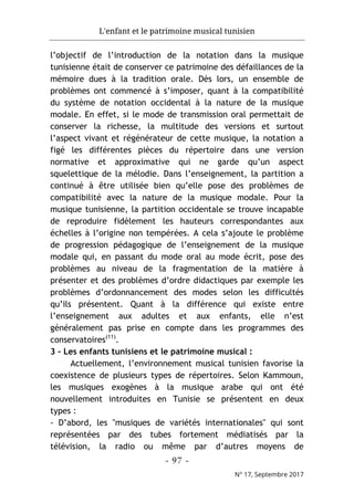 L'enfant et le patrimoine musical tunisien
- 97 -
N° 17, Septembre 2017
l’objectif de l’introduction de la notation dans la musique
tunisienne était de conserver ce patrimoine des défaillances de la
mémoire dues à la tradition orale. Dès lors, un ensemble de
problèmes ont commencé à s’imposer, quant à la compatibilité
du système de notation occidental à la nature de la musique
modale. En effet, si le mode de transmission oral permettait de
conserver la richesse, la multitude des versions et surtout
l’aspect vivant et régénérateur de cette musique, la notation a
figé les différentes pièces du répertoire dans une version
normative et approximative qui ne garde qu’un aspect
squelettique de la mélodie. Dans l’enseignement, la partition a
continué à être utilisée bien qu’elle pose des problèmes de
compatibilité avec la nature de la musique modale. Pour la
musique tunisienne, la partition occidentale se trouve incapable
de reproduire fidèlement les hauteurs correspondantes aux
échelles à l’origine non tempérées. A cela s’ajoute le problème
de progression pédagogique de l’enseignement de la musique
modale qui, en passant du mode oral au mode écrit, pose des
problèmes au niveau de la fragmentation de la matière à
présenter et des problèmes d’ordre didactiques par exemple les
problèmes d’ordonnancement des modes selon les difficultés
qu’ils présentent. Quant à la différence qui existe entre
l’enseignement aux adultes et aux enfants, elle n’est
généralement pas prise en compte dans les programmes des
conservatoires(11)
.
3 - Les enfants tunisiens et le patrimoine musical :
Actuellement, l’environnement musical tunisien favorise la
coexistence de plusieurs types de répertoires. Selon Kammoun,
les musiques exogènes à la musique arabe qui ont été
nouvellement introduites en Tunisie se présentent en deux
types :
- D’abord, les "musiques de variétés internationales" qui sont
représentées par des tubes fortement médiatisés par la
télévision, la radio ou même par d’autres moyens de
 