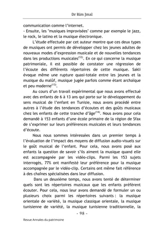 Dr Rim Jmal
- 98 -
Revue Annales du patrimoine
communication comme l’internet.
- Ensuite, les "musiques improvisées" comme par exemple le jazz,
le rock, le latino et la musique électronique.
L’étude effectuée par cet auteur montre que ces deux types
de musiques ont permis de développer chez les jeunes adultes de
nouveaux modes d’expression musicale et de nouvelles tendances
dans les productions musicales(12)
. En ce qui concerne la musique
patrimoniale, il est possible de constater une régression de
l’écoute des différents répertoires de cette musique. Sakli
évoque même une rupture quasi-totale entre les jeunes et la
musique du malûf, musique jugée parfois comme étant archaïque
et peu moderne(13)
.
Au cours d’un travail expérimental que nous avons effectué
avec des enfants de 6 à 13 ans qui porte sur le développement du
sens musical de l’enfant en Tunisie, nous avons procédé entre
autres à l’étude des tendances d’écoutes et des goûts musicaux
chez les enfants de cette tranche d’âge(14)
. Nous avons pour cela
demandé à 153 enfants d’une école primaire de la région de Sfax
de s’exprimer sur leurs préférences musicales et leurs tendances
d’écoute.
Nous nous sommes intéressées dans un premier temps à
l’évaluation de l’impact des moyens de diffusion audio-visuels sur
le goût musical de l’enfant. Pour cela, nous avons posé aux
enfants la question de savoir s’ils aiment la musique quand elle
est accompagnée par les vidéo-clips. Parmi les 153 sujets
interrogés, 77% ont manifesté leur préférence pour la musique
accompagnée par le vidéo-clip. Certains ont même fait référence
à des chaînes spécialisées dans leur diffusion.
Dans un deuxième temps, nous avons tenté de déterminer
quels sont les répertoires musicaux que les enfants préfèrent
écouter. Pour cela, nous leur avons demandé de formuler un ou
plusieurs choix parmi les répertoires suivants : la musique
orientale de variété, la musique classique orientale, la musique
tunisienne de variété, la musique tunisienne traditionnelle, la
 
