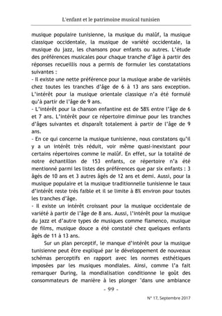 L'enfant et le patrimoine musical tunisien
- 99 -
N° 17, Septembre 2017
musique populaire tunisienne, la musique du malûf, la musique
classique occidentale, la musique de variété occidentale, la
musique du jazz, les chansons pour enfants ou autres. L’étude
des préférences musicales pour chaque tranche d’âge à partir des
réponses recueillis nous a permis de formuler les constatations
suivantes :
- Il existe une nette préférence pour la musique arabe de variétés
chez toutes les tranches d’âge de 6 à 13 ans sans exception.
L’intérêt pour la musique orientale classique n’a été formulé
qu’à partir de l’âge de 9 ans.
- L’intérêt pour la chanson enfantine est de 58% entre l’âge de 6
et 7 ans. L’intérêt pour ce répertoire diminue pour les tranches
d’âges suivantes et disparaît totalement à partir de l’âge de 9
ans.
- En ce qui concerne la musique tunisienne, nous constatons qu’il
y a un intérêt très réduit, voir même quasi-inexistant pour
certains répertoires comme le malûf. En effet, sur la totalité de
notre échantillon de 153 enfants, ce répertoire n’a été
mentionné parmi les listes des préférences que par six enfants : 3
âgés de 10 ans et 3 autres âgés de 12 ans et demi. Aussi, pour la
musique populaire et la musique traditionnelle tunisienne le taux
d’intérêt reste très faible et il se limite à 8% environ pour toutes
les tranches d’âge.
- Il existe un intérêt croissant pour la musique occidentale de
variété à partir de l’âge de 8 ans. Aussi, l’intérêt pour la musique
du jazz et d’autre types de musiques comme flamenco, musique
de films, musique douce a été constaté chez quelques enfants
âgés de 11 à 13 ans.
Sur un plan perceptif, le manque d’intérêt pour la musique
tunisienne peut être expliqué par le développement de nouveaux
schémas perceptifs en rapport avec les normes esthétiques
imposées par les musiques mondiales. Ainsi, comme l’a fait
remarquer During, la mondialisation conditionne le goût des
consommateurs de manière à les plonger "dans une ambiance
 