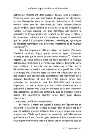 L'enfant et le patrimoine musical tunisien
- 101 -
N° 17, Septembre 2017
patrimoine musical est déjà possible depuis l’âge préscolaire.
C’est sur cette idée que sont basées la plupart des démarches
actives développées dans le champs de l’éducation et de l’éveil
musical telles que les démarches de Emile Jaques-Dalcroze,
Zoltán Kodály, Edgar Willems et d’autres. En ce qui concerne la
Tunisie, certains auteurs tels que Kammoun ont montré la
possibilité de l’imprégnation de l’enfant par les caractéristiques
de la musique tunisienne suite à une démarche spécifique d’éveil
qui fait appel à l’utilisation d’éléments mélodiques, rythmiques
ou mélodico-rythmiques des différents répertoires de la musique
tunisienne(18)
.
Dans les programmes officiels actuels des jardins d’enfants,
l’activité musicale figure parmi d’autres types d’activités
artistiques tels que la danse, le théâtre ou le dessin(19)
. Parmi les
objectifs de cette activité c’est de faire connaître la musique
patrimoniale spécifique à la Tunisie aux enfants. Pourtant, sur le
plan pratique, il n’existe aucune indication précise sur la
démarche à entreprendre pour atteindre cet objectif. De ce fait,
la pratique des chansons reste au choix de l’éducateur qui n’a
pas toujours une connaissance approfondie des répertoires de la
musique tunisienne et des différentes pièces qu’on peut
présenter aux enfants et dont les difficultés sont variables.
Cependant, il est à noter que les jardins d’enfants ont la
possibilité d’assurer des clubs de musiques en faisant intervenir
des spécialistes. Le choix du contenu du club de musique et de la
nature des répertoires abordés reste libre pour chaque
intervenant.
2. Au niveau de l’éducation nationale :
En Tunisie, l’enfant est scolarisé à partir de l’âge six ans en
intégrant le système de "l’école de base" dont la durée est de 9
ans. Ce système d’école présente deux cycles : un premier cycle
primaire qui s’étale sur 6 ans et un deuxième cycle élémentaire
qui s’étale sur 3 ans. Dans le cycle primaire, l’éducation musicale
se présente comme une matière nécessaire et obligatoire tout au
 