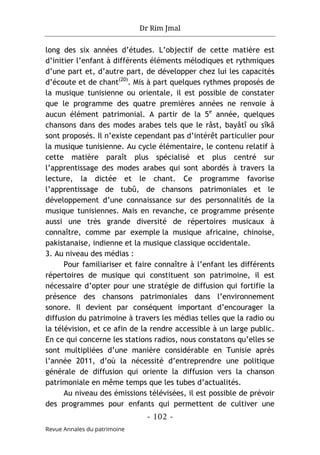 Dr Rim Jmal
- 102 -
Revue Annales du patrimoine
long des six années d’études. L’objectif de cette matière est
d’initier l’enfant à différents éléments mélodiques et rythmiques
d’une part et, d’autre part, de développer chez lui les capacités
d’écoute et de chant(20)
. Mis à part quelques rythmes proposés de
la musique tunisienne ou orientale, il est possible de constater
que le programme des quatre premières années ne renvoie à
aucun élément patrimonial. A partir de la 5e
année, quelques
chansons dans des modes arabes tels que le râst, bayâtî ou sîkâ
sont proposés. Il n’existe cependant pas d’intérêt particulier pour
la musique tunisienne. Au cycle élémentaire, le contenu relatif à
cette matière paraît plus spécialisé et plus centré sur
l’apprentissage des modes arabes qui sont abordés à travers la
lecture, la dictée et le chant. Ce programme favorise
l’apprentissage de tubû, de chansons patrimoniales et le
développement d’une connaissance sur des personnalités de la
musique tunisiennes. Mais en revanche, ce programme présente
aussi une très grande diversité de répertoires musicaux à
connaître, comme par exemple la musique africaine, chinoise,
pakistanaise, indienne et la musique classique occidentale.
3. Au niveau des médias :
Pour familiariser et faire connaître à l’enfant les différents
répertoires de musique qui constituent son patrimoine, il est
nécessaire d’opter pour une stratégie de diffusion qui fortifie la
présence des chansons patrimoniales dans l’environnement
sonore. Il devient par conséquent important d’encourager la
diffusion du patrimoine à travers les médias telles que la radio ou
la télévision, et ce afin de la rendre accessible à un large public.
En ce qui concerne les stations radios, nous constatons qu’elles se
sont multipliées d’une manière considérable en Tunisie après
l’année 2011, d’où la nécessité d’entreprendre une politique
générale de diffusion qui oriente la diffusion vers la chanson
patrimoniale en même temps que les tubes d’actualités.
Au niveau des émissions télévisées, il est possible de prévoir
des programmes pour enfants qui permettent de cultiver une
 