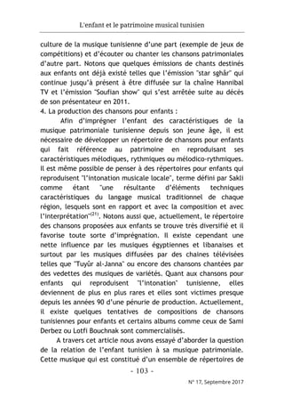 L'enfant et le patrimoine musical tunisien
- 103 -
N° 17, Septembre 2017
culture de la musique tunisienne d’une part (exemple de jeux de
compétitions) et d’écouter ou chanter les chansons patrimoniales
d’autre part. Notons que quelques émissions de chants destinés
aux enfants ont déjà existé telles que l’émission "star sghâr" qui
continue jusqu’à présent à être diffusée sur la chaîne Hannibal
TV et l’émission "Soufian show" qui s’est arrêtée suite au décès
de son présentateur en 2011.
4. La production des chansons pour enfants :
Afin d’imprégner l’enfant des caractéristiques de la
musique patrimoniale tunisienne depuis son jeune âge, il est
nécessaire de développer un répertoire de chansons pour enfants
qui fait référence au patrimoine en reproduisant ses
caractéristiques mélodiques, rythmiques ou mélodico-rythmiques.
Il est même possible de penser à des répertoires pour enfants qui
reproduisent "l’intonation musicale locale", terme défini par Sakli
comme étant "une résultante d’éléments techniques
caractéristiques du langage musical traditionnel de chaque
région, lesquels sont en rapport et avec la composition et avec
l’interprétation"(21)
. Notons aussi que, actuellement, le répertoire
des chansons proposées aux enfants se trouve très diversifié et il
favorise toute sorte d’imprégnation. Il existe cependant une
nette influence par les musiques égyptiennes et libanaises et
surtout par les musiques diffusées par des chaines télévisées
telles que "Tuyûr al-Janna" ou encore des chansons chantées par
des vedettes des musiques de variétés. Quant aux chansons pour
enfants qui reproduisent "l’intonation" tunisienne, elles
deviennent de plus en plus rares et elles sont victimes presque
depuis les années 90 d’une pénurie de production. Actuellement,
il existe quelques tentatives de compositions de chansons
tunisiennes pour enfants et certains albums comme ceux de Sami
Derbez ou Lotfi Bouchnak sont commercialisés.
A travers cet article nous avons essayé d’aborder la question
de la relation de l’enfant tunisien à sa musique patrimoniale.
Cette musique qui est constitué d’un ensemble de répertoires de
 