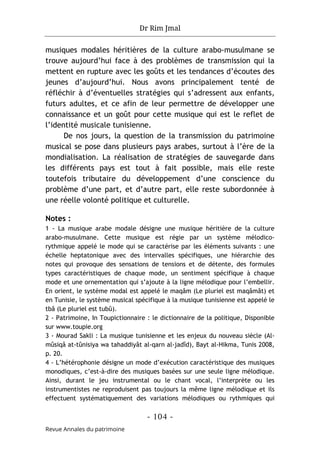 Dr Rim Jmal
- 104 -
Revue Annales du patrimoine
musiques modales héritières de la culture arabo-musulmane se
trouve aujourd’hui face à des problèmes de transmission qui la
mettent en rupture avec les goûts et les tendances d’écoutes des
jeunes d’aujourd’hui. Nous avons principalement tenté de
réfléchir à d’éventuelles stratégies qui s’adressent aux enfants,
futurs adultes, et ce afin de leur permettre de développer une
connaissance et un goût pour cette musique qui est le reflet de
l’identité musicale tunisienne.
De nos jours, la question de la transmission du patrimoine
musical se pose dans plusieurs pays arabes, surtout à l’ère de la
mondialisation. La réalisation de stratégies de sauvegarde dans
les différents pays est tout à fait possible, mais elle reste
toutefois tributaire du développement d’une conscience du
problème d’une part, et d’autre part, elle reste subordonnée à
une réelle volonté politique et culturelle.
Notes :
1 - La musique arabe modale désigne une musique héritière de la culture
arabo-musulmane. Cette musique est régie par un système mélodico-
rythmique appelé le mode qui se caractérise par les éléments suivants : une
échelle heptatonique avec des intervalles spécifiques, une hiérarchie des
notes qui provoque des sensations de tensions et de détente, des formules
types caractéristiques de chaque mode, un sentiment spécifique à chaque
mode et une ornementation qui s’ajoute à la ligne mélodique pour l’embellir.
En orient, le système modal est appelé le maqâm (Le pluriel est maqâmât) et
en Tunisie, le système musical spécifique à la musique tunisienne est appelé le
tbâ (Le pluriel est tubû).
2 - Patrimoine, In Toupictionnaire : le dictionnaire de la politique, Disponible
sur www.toupie.org
3 - Mourad Sakli : La musique tunisienne et les enjeux du nouveau siècle (Al-
mûsiqâ at-tûnisiya wa tahaddiyât al-qarn al-jadîd), Bayt al-Hikma, Tunis 2008,
p. 20.
4 - L’hétérophonie désigne un mode d’exécution caractéristique des musiques
monodiques, c’est-à-dire des musiques basées sur une seule ligne mélodique.
Ainsi, durant le jeu instrumental ou le chant vocal, l’interprète ou les
instrumentistes ne reproduisent pas toujours la même ligne mélodique et ils
effectuent systématiquement des variations mélodiques ou rythmiques qui
 