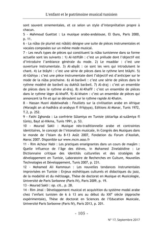 L'enfant et le patrimoine musical tunisien
- 105 -
N° 17, Septembre 2017
sont souvent ornementales, et ce selon un style d’interprétation propre à
chacun.
5 - Mahmoud Guettat : La musique arabo-andalouse, El Ouns, Paris 2000,
p. 11.
6 - La nûba (le pluriel est nûbât) désigne une suite de pièces instrumentales et
vocales composées sur un même mode musical.
7 - Les neufs types de pièces qui constituent la nûba tunisienne dans sa forme
actuelle sont les suivants : 1) Al-istiftâh : c’est un prélude dont l’objectif est
d’introduire l’ambiance générale du mode. 2) Le msaddar : c’est une
ouverture instrumentale. 3) Al-abyât : ce sont les vers qui introduisent le
chant. 4) Le btâyhi : c’est une série de pièces dans le rythme lent btâyhi. 5)
Al-tûshiya : c’est une pièce instrumentale dont l’objectif est d’anticiper sur le
mode de la nûba prochaine. 6) Al-barâwil : c’est une série de pièces dans le
rythme modéré de barâwil ou dukhûl barâwil. 7) Al-draj : c’est un ensemble
de pièces dans le rythme al-draj. 8) Al-Khafîf : c’est un ensemble de pièces
dans le rythme léger Al-khafîf. 9) Al-khatm : c’est un ensemble de pièces qui
annoncent la fin et qui se déroulent sur le rythme rapide Al-Khatm.
8 - Hassan Husni Abdelwahab : Feuillets sur la civilisation arabe en Afrique
(Waraqât an al-hadhâra al-arabyya fî ifrîqiyya), Editions Al-Manar, Tunis 1972,
T.2, p. 252.
9 - Fathi Zghonda : La confrérie Sûlamiya en Tunisie (Attarîqa al-sulâmiya fî
tûnis), Bayt al-Hikma, Tunis 1991, p. 53.
10 - Mourad Sakli : Musique néo-traditionnelle arabe et contraintes
identitaires, le concept de l’intonation musicale, In Congrès des Musiques dans
le monde de l’Islam du 8-13 Août 2007, Fondation du Forum d’Assilah,
Maroc 2007. Disponible sur www.mcm.asso.fr
11 - Rim Achour Nabi : Les pratiques enseignantes dans un cours de maqâm :
Quelle influence de l’âge des élèves, in Mohamed Zinelabidine : Le
Dictionnaire critique des identités culturelles et des stratégies de
développement en Tunisie, Laboratoire de Recherches en Culture, Nouvelles
Technologies et Développement, Tunis 2007, p. 231.
12 - Mohamed Ali Kammoun : Les nouvelles tendances instrumentales
improvisées en Tunisie : Enjeux esthétiques culturels et didactiques du jazz,
de la modalité et du métissage, Thèse de doctorat en Musique et Musicologie,
Université de Paris Sorbonne (Paris IV), Paris 2009, p. 19.
13 - Mourad Sakli : op. cit., p. 28.
14 - Rim Jmal : Développement musical et acquisition du système modal arabe
chez l’enfant tunisien de 6 à 13 ans au début du XXIe
siècle (Approche
expérimentale), Thèse de doctorat en Sciences de l’Education Musicale,
Université Paris Sorbonne (Paris IV), Paris 2013, p. 201.
 