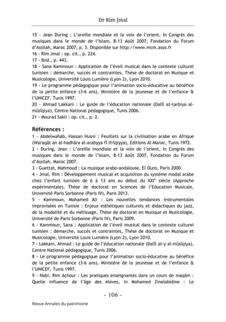 Dr Rim Jmal
- 106 -
Revue Annales du patrimoine
15 - Jean During : L’oreille mondiale et la voix de l’orient, In Congrès des
musiques dans le monde de l’Islam, 8-13 Août 2007, Fondation du Forum
d’Assilah, Maroc 2007, p. 3. Disponible sur http://www.mcm.asso.fr
16 - Rim Jmal : op. cit., p. 224.
17 - Ibid., p. 443.
18 - Sana Kammoun : Application de l’éveil musical dans le contexte culturel
tunisien : démarche, succès et contraintes, Thèse de doctorat en Musique et
Musicologie, Université Louis Lumière (Lyon 2), Lyon 2010.
19 - Le programme pédagogique pour l’animation socio-éducative au bénéfice
de la petite enfance (3-6 ans), Ministère de la jeunesse et de l’enfance &
l’UNICEF, Tunis 1997.
20 - Ahmad Lakkani : Le guide de l’éducation nationale (Dalîl at-tarbiya al-
mûsîqiya), Centre National pédagogique, Tunis 2006.
21 - Mourad Sakli : op. cit., p. 2.
Références :
1 - Abdelwahab, Hassan Husni : Feuillets sur la civilisation arabe en Afrique
(Waraqât an al-hadhâra al-arabyya fî ifrîqiyya), Editions Al-Manar, Tunis 1972.
2 - During, Jean : L’oreille mondiale et la voix de l’orient, In Congrès des
musiques dans le monde de l’Islam, 8-13 Août 2007, Fondation du Forum
d’Assilah, Maroc 2007.
3 - Guettat, Mahmoud : La musique arabo-andalouse, El Ouns, Paris 2000.
4 - Jmal, Rim : Développement musical et acquisition du système modal arabe
chez l’enfant tunisien de 6 à 13 ans au début du XXIe
siècle (Approche
expérimentale), Thèse de doctorat en Sciences de l’Education Musicale,
Université Paris Sorbonne (Paris IV), Paris 2013.
5 - Kammoun, Mohamed Ali : Les nouvelles tendances instrumentales
improvisées en Tunisie : Enjeux esthétiques culturels et didactiques du jazz,
de la modalité et du métissage, Thèse de doctorat en Musique et Musicologie,
Université de Paris Sorbonne (Paris IV), Paris 2009.
6 - Kammoun, Sana : Application de l’éveil musical dans le contexte culturel
tunisien : démarche, succès et contraintes, Thèse de doctorat en Musique et
Musicologie, Université Louis Lumière (Lyon 2), Lyon 2010.
7 - Lakkani, Ahmad : Le guide de l’éducation nationale (Dalîl at-y al-mûsîqiya),
Centre National pédagogique, Tunis 2006.
8 - Le programme pédagogique pour l’animation socio-éducative au bénéfice
de la petite enfance (3-6 ans), Ministère de la jeunesse et de l’enfance &
l’UNICEF, Tunis 1997.
9 - Nabi, Rim Achour : Les pratiques enseignantes dans un cours de maqâm :
Quelle influence de l’âge des élèves, in Mohamed Zinelabidine : Le
 