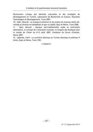 L'enfant et le patrimoine musical tunisien
- 107 -
N° 17, Septembre 2017
Dictionnaire critique des identités culturelles et des stratégies de
développement en Tunisie, Laboratoire de Recherches en Culture, Nouvelles
Technologies et Développement, Tunis 2007.
10 - Sakli, Mourad : La musique tunisienne et les enjeux du nouveau siècle (Al-
mûsiqâ at-tûnisiya wa tahaddiyât al-qarn al-jadîd), Bayt al-Hikma, Tunis 2008.
11 - Sakli, Mourad : Musique néo-traditionnelle arabe et contraintes
identitaires, le concept de l’intonation musicale, In Congrès des Musiques dans
le monde de l’Islam du 8-13 Août 2007, Fondation du Forum d’Assilah,
Maroc 2007.
12 - Zghonda, Fathi : La confrérie Sûlamiya en Tunisie (Attarîqa al-sulâmiya fî
tûnis), Bayt al-Hikma, Tunis 1991.
o
 