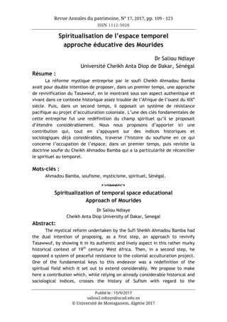 Revue Annales du patrimoine, N° 17, 2017, pp. 109 - 123
ISSN 1112-5020
Publié le : 15/9/2017
saliou2.ndiaye@ucad.edu.sn
© Université de Mostaganem, Algérie 2017
Spiritualisation de l’espace temporel
approche éducative des Mourides
Dr Saliou Ndiaye
Université Cheikh Anta Diop de Dakar, Sénégal
Résume :
La réforme mystique entreprise par le soufi Cheikh Ahmadou Bamba
avait pour double intention de proposer, dans un premier temps, une approche
de revivification du Tasawwuf, en le montrant sous son aspect authentique et
vivant dans ce contexte historique assez trouble de l’Afrique de l’ouest du XIXe
siècle. Puis, dans un second temps, il opposait un système de résistance
pacifique au projet d’acculturation coloniale. L’une des clés fondamentales de
cette entreprise fut une redéfinition du champ spirituel qu’il se proposait
d’étendre considérablement. Nous nous proposons d’apporter ici une
contribution qui, tout en s’appuyant sur des indices historiques et
sociologiques déjà considérables, traverse l’histoire du soufisme en ce qui
concerne l’occupation de l’espace, dans un premier temps, puis revisite la
doctrine soufie du Cheikh Ahmadou Bamba qui a la particularité de réconcilier
le spirituel au temporel.
Mots-clés :
Ahmadou Bamba, soufisme, mysticisme, spirituel, Sénégal.
o
Spiritualization of temporal space educational
Approach of Mourides
Dr Saliou Ndiaye
Cheikh Anta Diop University of Dakar, Senegal
Abstract:
The mystical reform undertaken by the Sufi Sheikh Ahmadou Bamba had
the dual intention of proposing, as a first step, an approach to revivify
Tasawwuf, by showing it in its authentic and lively aspect in this rather murky
historical context of 19th
century West Africa. Then, in a second step, he
opposed a system of peaceful resistance to the colonial acculturation project.
One of the fundamental keys to this endeavor was a redefinition of the
spiritual field which it set out to extend considerably. We propose to make
here a contribution which, while relying on already considerable historical and
sociological indices, crosses the history of Sufism with regard to the
 