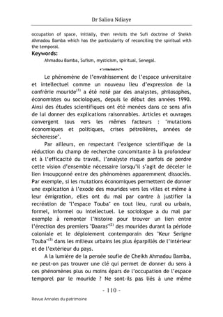 Dr Saliou Ndiaye
- 110 -
Revue Annales du patrimoine
occupation of space, initially, then revisits the Sufi doctrine of Sheikh
Ahmadou Bamba which has the particularity of reconciling the spiritual with
the temporal.
Keywords:
Ahmadou Bamba, Sufism, mysticism, spiritual, Senegal.
o
Le phénomène de l’envahissement de l’espace universitaire
et intellectuel comme un nouveau lieu d’expression de la
confrérie mouride(1)
a été noté par des analystes, philosophes,
économistes ou sociologues, depuis le début des années 1990.
Ainsi des études scientifiques ont été menées dans ce sens afin
de lui donner des explications raisonnables. Articles et ouvrages
convergent tous vers les mêmes facteurs : "mutations
économiques et politiques, crises pétrolières, années de
sécheresse".
Par ailleurs, en respectant l’exigence scientifique de la
réduction du champ de recherche concomitante à la profondeur
et à l’efficacité du travail, l’analyste risque parfois de perdre
cette vision d’ensemble nécessaire lorsqu’il s’agit de déceler le
lien insoupçonné entre des phénomènes apparemment dissociés.
Par exemple, si les mutations économiques permettent de donner
une explication à l’exode des mourides vers les villes et même à
leur émigration, elles ont du mal par contre à justifier la
recréation de "l’espace Touba" en tout lieu, rural ou urbain,
formel, informel ou intellectuel. Le sociologue a du mal par
exemple à remonter l’histoire pour trouver un lien entre
l’érection des premiers "Daaras"(2)
des mourides durant la période
coloniale et le déploiement contemporain des "Keur Serigne
Touba"(3)
dans les milieux urbains les plus éparpillés de l’intérieur
et de l’extérieur du pays.
A la lumière de la pensée soufie de Cheikh Ahmadou Bamba,
ne peut-on pas trouver une clé qui permet de donner du sens à
ces phénomènes plus ou moins épars de l’occupation de l’espace
temporel par le mouride ? Ne sont-ils pas liés à une même
 