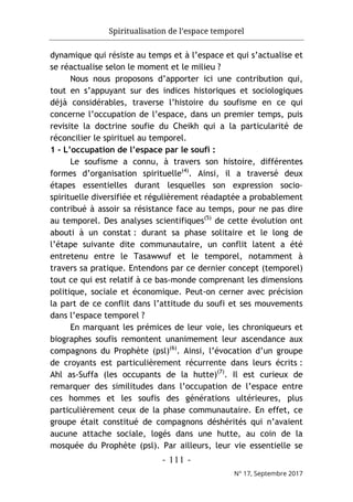 Spiritualisation de l’espace temporel
- 111 -
N° 17, Septembre 2017
dynamique qui résiste au temps et à l’espace et qui s’actualise et
se réactualise selon le moment et le milieu ?
Nous nous proposons d’apporter ici une contribution qui,
tout en s’appuyant sur des indices historiques et sociologiques
déjà considérables, traverse l’histoire du soufisme en ce qui
concerne l’occupation de l’espace, dans un premier temps, puis
revisite la doctrine soufie du Cheikh qui a la particularité de
réconcilier le spirituel au temporel.
1 - L’occupation de l’espace par le soufi :
Le soufisme a connu, à travers son histoire, différentes
formes d’organisation spirituelle(4)
. Ainsi, il a traversé deux
étapes essentielles durant lesquelles son expression socio-
spirituelle diversifiée et régulièrement réadaptée a probablement
contribué à assoir sa résistance face au temps, pour ne pas dire
au temporel. Des analyses scientifiques(5)
de cette évolution ont
abouti à un constat : durant sa phase solitaire et le long de
l’étape suivante dite communautaire, un conflit latent a été
entretenu entre le Tasawwuf et le temporel, notamment à
travers sa pratique. Entendons par ce dernier concept (temporel)
tout ce qui est relatif à ce bas-monde comprenant les dimensions
politique, sociale et économique. Peut-on cerner avec précision
la part de ce conflit dans l’attitude du soufi et ses mouvements
dans l’espace temporel ?
En marquant les prémices de leur voie, les chroniqueurs et
biographes soufis remontent unanimement leur ascendance aux
compagnons du Prophète (psl)(6)
. Ainsi, l’évocation d’un groupe
de croyants est particulièrement récurrente dans leurs écrits :
Ahl as-Suffa (les occupants de la hutte)(7)
. Il est curieux de
remarquer des similitudes dans l’occupation de l’espace entre
ces hommes et les soufis des générations ultérieures, plus
particulièrement ceux de la phase communautaire. En effet, ce
groupe était constitué de compagnons déshérités qui n’avaient
aucune attache sociale, logés dans une hutte, au coin de la
mosquée du Prophète (psl). Par ailleurs, leur vie essentielle se
 