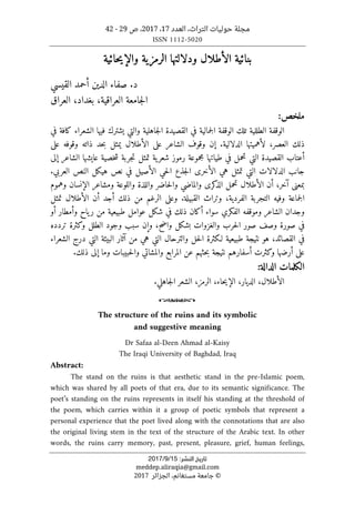 ‫التراث‬ ‫حوليات‬ ‫مجلة‬
،
‫العدد‬
17
،
2017
‫ص‬ ،
29
-
42
ISSN 1112-5020
‫ﺗﺎرﻳﺦ‬
‫اﻟﻨﺸﺮ‬
:
15
/
9
/
2017
meddep.aliraqia@gmail.com
©
‫الجزائر‬ ،‫مستغانم‬ ‫جامعة‬
2017
‫بنائية‬
‫الأطلال‬
‫ودلالته‬
‫ا‬
‫الرمزية‬
‫حائية‬‫ي‬‫والإ‬
.‫د‬
‫القيسي‬ ‫أحمد‬ ‫الدين‬ ‫صفاء‬
‫العراقية‬ ‫جامعة‬‫ل‬‫ا‬
،
‫العراق‬ ،‫بغداد‬
:‫ملخص‬
‫في‬ ‫كافة‬ ‫الشعراء‬ ‫فيها‬ ‫يشترك‬ ‫والتي‬ ‫جاهلية‬‫ل‬‫ا‬ ‫القصيدة‬ ‫في‬ ‫جمالية‬‫ل‬‫ا‬ ‫الوقفة‬ ‫تلك‬ ‫الطللية‬ ‫الوقفة‬
‫الدلال‬ ‫لأهميتها‬ ،‫العصر‬ ‫ذلك‬
‫ي‬
‫ة‬
.
‫يمثل‬ ‫الأطلال‬ ‫على‬ ‫الشاعر‬ ‫وقوف‬ ‫إن‬
‫على‬ ‫وقوفه‬ ‫ذاته‬ ‫حد‬‫ب‬
‫القصيدة‬ ‫أعتاب‬
‫إلى‬ ‫الشاعر‬ ‫عايشها‬ ‫خصية‬‫ش‬ ‫جربة‬‫ت‬ ‫تمثل‬ ‫ية‬‫شعر‬ ‫رموز‬ ‫مجموعة‬ ‫طياتها‬ ‫في‬ ‫تحمل‬ ‫التي‬
‫العربي‬ ‫النص‬ ‫هيكل‬ ‫نص‬ ‫في‬ ‫الأصيل‬ ‫حي‬‫ل‬‫ا‬ ‫جذع‬‫ل‬‫ا‬ ‫الأخرى‬ ‫هي‬ ‫تمثل‬ ‫التي‬ ‫الدلالات‬ ‫جانب‬
.
‫آخر‬ ‫بمعنى‬
،
‫ا‬ ‫ومشاعر‬ ‫واللوعة‬ ‫واللذة‬ ‫حاضر‬‫ل‬‫وا‬ ‫والماضي‬ ‫كرى‬
‫الذ‬ ‫تحمل‬ ‫الأطلال‬ ‫أن‬
‫وهموم‬ ‫لإنسان‬
‫القبيلة‬ ‫وتراث‬ ،‫الفردية‬ ‫التجربة‬ ‫وفيه‬ ‫جماعة‬‫ل‬‫ا‬
.
‫تمثل‬ ‫الأطلال‬ ‫أن‬ ‫أجد‬ ‫ذلك‬ ‫من‬ ‫الرغم‬ ‫وعلى‬
‫أو‬ ‫وأمطار‬ ‫ياح‬‫ر‬ ‫من‬ ‫طبيعية‬ ‫عوامل‬ ‫شكل‬ ‫في‬ ‫ذلك‬ ‫أكان‬ ‫سواء‬ ‫الفكري‬ ‫وموقفه‬ ‫الشاعر‬ ‫وجدان‬
‫واضح‬ ‫بشكل‬ ‫والغزوات‬ ‫حرب‬‫ل‬‫ا‬ ‫صور‬ ‫وصف‬ ‫صورة‬ ‫في‬
،
‫تردده‬ ‫وكثرة‬ ‫الطلل‬ ‫وجود‬ ‫سبب‬ ‫وإن‬
‫القصا‬ ‫في‬
‫الشعراء‬ ‫درج‬ ‫التي‬ ‫البيئة‬ ‫آثار‬ ‫من‬ ‫هي‬ ‫التي‬ ‫والترحال‬ ‫حل‬‫ل‬‫ا‬ ‫لـكثرة‬ ‫طبيعية‬ ‫نتيجة‬ ‫هو‬ ،‫ئد‬
‫وكثرت‬ ‫أرضها‬ ‫على‬
‫أسفارهم‬
‫ذلك‬ ‫إلى‬ ‫وما‬ ‫حبيبات‬‫ل‬‫وا‬ ‫والمشاتي‬ ‫المرابع‬ ‫عن‬ ‫حثهم‬‫ب‬ ‫نتيجة‬
.
:‫الدالة‬ ‫الكلمات‬
.‫جاهلي‬‫ل‬‫ا‬ ‫الشعر‬ ،‫الرمز‬ ،‫حاء‬‫ي‬‫الإ‬ ،‫الديار‬ ،‫الأطلال‬
o
The structure of the ruins and its symbolic
and suggestive meaning
Dr Safaa al-Deen Ahmad al-Kaisy
The Iraqi University of Baghdad, Iraq
Abstract:
The stand on the ruins is that aesthetic stand in the pre-Islamic poem,
which was shared by all poets of that era, due to its semantic significance. The
poet’s standing on the ruins represents in itself his standing at the threshold of
the poem, which carries within it a group of poetic symbols that represent a
personal experience that the poet lived along with the connotations that are also
the original living stem in the text of the structure of the Arabic text. In other
words, the ruins carry memory, past, present, pleasure, grief, human feelings,
 