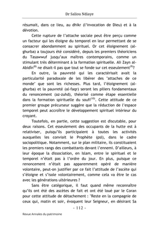 Dr Saliou Ndiaye
- 112 -
Revue Annales du patrimoine
résumait, dans ce lieu, au dhikr (l’invocation de Dieu) et à la
dévotion.
Cette rupture de l’attache sociale peut être perçu comme
un facteur qui les éloigne du temporel en leur permettant de se
consacrer abondamment au spirituel. Or cet éloignement (al-
ghurba) a toujours été considéré, depuis les premiers théoriciens
du Tasawwuf jusqu’aux maîtres contemporains, comme un
stimulant très déterminant à la formation spirituelle. Ali Zayn al-
Abidîn(8)
ne disait-il pas que tout se fonde sur cet esseulement(9)
?
En outre, la pauvreté qui les caractérisait avait la
particularité paradoxale de les libérer des "attaches de ce
monde" que sont les richesses. Plus tard, l’éloignement (al-
ghurba) et la pauvreté (al-faqr) seront les piliers fondamentaux
du renoncement (az-zuhd), théorisé comme étape essentielle
dans la formation spirituelle du soufi(10)
. Cette attitude de ce
premier groupe précurseur suggère que la réduction de l’espace
temporel peut accroître le développement spirituel intérieur du
croyant.
Toutefois, en partie, cette suggestion est discutable, pour
deux raisons. Cet esseulement des occupants de la hutte est à
relativiser, puisqu’ils participaient à toutes les activités
auxquelles les conviait le Prophète (psl), dans le cadre
sociopolitique. Notamment, sur le plan militaire, ils constituaient
les premiers rangs des combattants devant l’ennemi. D’ailleurs, à
leur époque la dissociation, en Islam, entre le spirituel et le
temporel n’était pas à l’ordre du jour. En plus, puisque ce
renoncement n’était pas apparemment opéré de manière
volontaire, peut-on justifier par ce fait l’attitude de l’ascète qui
s’éloigne et s’isole volontairement, comme cela va être le cas
avec les générations ultérieures ?
Sans être catégorique, il faut quand même reconnaître
qu’ils ont été des ascètes de fait et ont été loué par le Coran
pour cette attitude de détachement : "Reste en la compagnie de
ceux qui, matin et soir, évoquent leur Seigneur, en désirant Sa
 