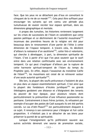Spiritualisation de l’espace temporel
- 113 -
N° 17, Septembre 2017
face. Que tes yeux ne se détachent pas d’eux en convoitant le
clinquant de la vie de ce monde"(11)
. Cela peut être suffisant pour
encourager les suivants qui ont connu une période plus
tumultueuse de vouloir recréer leur espace spirituel, dans ses
dimensions géographique et mentale.
A propos des tumultes, les historiens reviennent largement
sur les crises de successions de l’Islam et considèrent que cette
passion politique et ce déchirement de l’autorité musulmane(12)
inconnues des premières heures de la religion ont été pour
beaucoup dans le renoncement d’une partie de l’élite à cette
dimension de l’espace temporel. A travers cela, ils décèlent
d’ailleurs la naissance d’un ascétisme(13)
, cette fois-ci volontaire,
qui cherche à développer, à part, la dimension spirituelle de
l’Islam. C’est à partir d’ici que l’on peut soutenir que le soufi
entre dans une relation conflictuelle avec son environnement
temporel. Ce qui peut s’expliquer d’ailleurs par la rupture de
cette harmonie spirituel-temporel de l’Islam du temps du
Prophète (psl). En effet, depuis l’assassinat du troisième Calife
de l'Islam(14)
, les musulmans ont cessé de se retrouver autour
d’une seule autorité spirituelle(15)
.
Dès lors, la plupart des soufis précurseurs s’isolaient de plus
en plus dans un espace essentiellement spirituel. C’est ainsi que
la plupart des fondateurs d’écoles juridiques(16)
ou grands
théologiens gardaient une distance et s’éloignaient des tenants
du pouvoir de leur époque, pour plusieurs raisons dont
particulièrement la prémunition d’une influence passionnelle ou
partisane. Contrairement à leurs frères juristes, ils refusaient par
exemple d’occuper des postes de Cadi auxquels ils ont été parfois
conviés. Le cas d’Ath-Thawrî(17)
est particulièrement éloquent à
ce sujet. Il renonça à son commerce pour s’éloigner et fuir cette
proposition. Il n’hésitait pas à se détacher de ses biens pour
préserver la pureté de sa spiritualité.
Lorsque l’enseignement qu’ils préféraient souvent aux
autres activités devenait une source de promotion sociale,
 