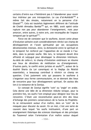 Dr Saliou Ndiaye
- 114 -
Revue Annales du patrimoine
certains d’entre eux n’hésitèrent pas à l’abandonner pour revoir
leur intérieur par une introspection. Le cas d’al-Muhâsibî(18)
a
même fait des émules, notamment en la personne d’al-
Ghazali(19)
. Cela est toutefois légèrement différent de l’attitude
de Cheikh Ahmadou Bamba(20)
qui, en 1883, avait opéré cette
rupture non pas pour abandonner l’enseignement, mais pour
amorcer, entre autres, à notre avis, une reconquête de l’espace
temporel par le spirituel(21)
.
Force est de constater que le soufisme, durant cette phase
d’évolution solitaire avait considérablement rétréci son champ de
développement et l’avait spiritualisé par ses occupations
dévotionnelles intenses. Ainsi, la dichotomie entre le spirituel et
le temporel fut renforcé par l’opposition de ce monde à l’au-
delà, dans la pensée soufie. Dès lors, le temporel devait être
affronté et subjugué pour développer la dimension intérieure.
Au-delà de celle-ci, le champ d’évolution extérieure se résume
aux lieux de dévotions de méditation ou d’enseignement.
D’autres parts, le conflit entre juristes et soufis(22)
, autour de la
dualité Sharia (la Loi canonique) et la Haqîqa (la Réalité
essentielle), a beaucoup contribué à rétrécir ce champ en
question. C’est justement cela qui poussera le soufisme à
s’organiser sous forme communautaire, en se donnant des lieux
de rencontre pour leur développement spirituel. On assista dès
lors à la naissance de la Zawiya.
Ce concept de Zawiya signifie "coin" ou "angle" en arabe.
Cela donne une idée de sa dimension réduite lorsque, pour la
première fois, les soufis l’ont employé pour désigner leur lieu de
rencontre. C’était une reconstitution peut-on dire des lieux
d’échange des premiers conservateurs de la Sunna du Prophète.
Ils se retrouvaient autour d’un maître, dans un "coin" de la
mosquée pour discuter du savoir. En un mot, c’est une sorte de
couvent dans lequel "les soufis instituaient, d’une part un
enseignement théorique des sciences islamiques et des principes
du Tasawwuf selon l’orientation d’un maître autour duquel
 