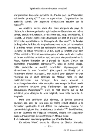 Spiritualisation de l’espace temporel
- 115 -
N° 17, Septembre 2017
s’organisaient toutes les activités et, d’autre part, de l’éducation
spirituelle (pratique)"(23)
sous sa supervision. L’organisation des
activités suivait une approche d’éducation assurée par le
maître(24)
.
Au onzième siècle, dans des lieux éloignés du pays de
l’Islam, la même organisation spirituelle se déroulaient en même
temps, depuis le Khorasan, à l’extrême-est, jusqu’au Maghreb, à
l’ouest. Le même esprit était développé de part et d’autre sous
différentes appellations. Le Khanqaha du Khorasan(25)
, la Zawiya
de Bagdad et le Ribat du Maghreb sont trois mots qui renvoyaient
à la même notion. Selon des recherches récentes, au Maghreb, à
l’origine, le Ribat renvoyait à un lieu dont la fonction était loin
d’être militaire. "C’était un espace pour s’isoler de la vie citadine
et de ses multiples tentations qui, aux yeux des pensionnaires du
Ribat, étaient éloignées de la pureté de l’Islam. C’était des
périmètres d’éducation spirituelle"(26)
. Dans le même sillage,
cette recherche a montré l’évolution étymologique et
sémantique du mot "murâbit" (l’occupant du Ribat) qui a
finalement donné "marabout", mot utilisé pour désigner le chef
religieux ou le chef spirituel en Afrique noire et plus
particulièrement au Sénégal. Ces mots étaient si
interchangeables dans cette acception que lorsque le Ribat perdit
sa première vocation avec l’avènement des guerriers et
conquérants Murabitûns(27)
, c’est le mot zawiya qui lui fut
substitué pour désigner le sens originel, dans cette localité du
Maghreb.
Dans une définition plus récente, la Zawiya conserve
toujours son sens de lieu plus ou moins réduit destiné à la
formation spirituelle. Il est défini, par extension, comme "un
centre théologique, lieu de résidence du cheikh"(28)
. En définitive,
elle se soustrait de l’espace temporel, depuis son apparition
jusqu’à l’avènement des confréries en Afrique noire.
2 - L’extension du champ spirituel par Cheikh Bamba :
En milieu Wolof, avant la réforme de Cheikh Ahmadou
 