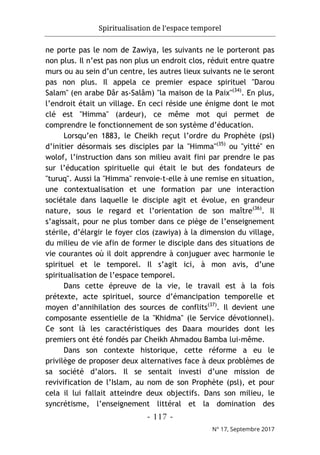 Spiritualisation de l’espace temporel
- 117 -
N° 17, Septembre 2017
ne porte pas le nom de Zawiya, les suivants ne le porteront pas
non plus. Il n’est pas non plus un endroit clos, réduit entre quatre
murs ou au sein d’un centre, les autres lieux suivants ne le seront
pas non plus. Il appela ce premier espace spirituel "Darou
Salam" (en arabe Dâr as-Salâm) "la maison de la Paix"(34)
. En plus,
l’endroit était un village. En ceci réside une énigme dont le mot
clé est "Himma" (ardeur), ce même mot qui permet de
comprendre le fonctionnement de son système d’éducation.
Lorsqu’en 1883, le Cheikh reçut l’ordre du Prophète (psl)
d’initier désormais ses disciples par la "Himma"(35)
ou "yitté" en
wolof, l’instruction dans son milieu avait fini par prendre le pas
sur l’éducation spirituelle qui était le but des fondateurs de
"turuq". Aussi la "Himma" renvoie-t-elle à une remise en situation,
une contextualisation et une formation par une interaction
sociétale dans laquelle le disciple agit et évolue, en grandeur
nature, sous le regard et l’orientation de son maître(36)
. Il
s’agissait, pour ne plus tomber dans ce piège de l’enseignement
stérile, d’élargir le foyer clos (zawiya) à la dimension du village,
du milieu de vie afin de former le disciple dans des situations de
vie courantes où il doit apprendre à conjuguer avec harmonie le
spirituel et le temporel. Il s’agit ici, à mon avis, d’une
spiritualisation de l’espace temporel.
Dans cette épreuve de la vie, le travail est à la fois
prétexte, acte spirituel, source d’émancipation temporelle et
moyen d’annihilation des sources de conflits(37)
. Il devient une
composante essentielle de la "Khidma" (le Service dévotionnel).
Ce sont là les caractéristiques des Daara mourides dont les
premiers ont été fondés par Cheikh Ahmadou Bamba lui-même.
Dans son contexte historique, cette réforme a eu le
privilège de proposer deux alternatives face à deux problèmes de
sa société d’alors. Il se sentait investi d’une mission de
revivification de l’Islam, au nom de son Prophète (psl), et pour
cela il lui fallait atteindre deux objectifs. Dans son milieu, le
syncrétisme, l’enseignement littéral et la domination des
 