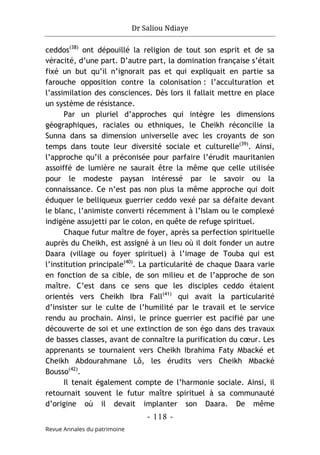 Dr Saliou Ndiaye
- 118 -
Revue Annales du patrimoine
ceddos(38)
ont dépouillé la religion de tout son esprit et de sa
véracité, d’une part. D’autre part, la domination française s’était
fixé un but qu’il n’ignorait pas et qui expliquait en partie sa
farouche opposition contre la colonisation : l’acculturation et
l’assimilation des consciences. Dès lors il fallait mettre en place
un système de résistance.
Par un pluriel d’approches qui intègre les dimensions
géographiques, raciales ou ethniques, le Cheikh réconcilie la
Sunna dans sa dimension universelle avec les croyants de son
temps dans toute leur diversité sociale et culturelle(39)
. Ainsi,
l’approche qu’il a préconisée pour parfaire l’érudit mauritanien
assoiffé de lumière ne saurait être la même que celle utilisée
pour le modeste paysan intéressé par le savoir ou la
connaissance. Ce n’est pas non plus la même approche qui doit
éduquer le belliqueux guerrier ceddo vexé par sa défaite devant
le blanc, l’animiste converti récemment à l’Islam ou le complexé
indigène assujetti par le colon, en quête de refuge spirituel.
Chaque futur maître de foyer, après sa perfection spirituelle
auprès du Cheikh, est assigné à un lieu où il doit fonder un autre
Daara (village ou foyer spirituel) à l’image de Touba qui est
l’institution principale(40)
. La particularité de chaque Daara varie
en fonction de sa cible, de son milieu et de l’approche de son
maître. C’est dans ce sens que les disciples ceddo étaient
orientés vers Cheikh Ibra Fall(41)
qui avait la particularité
d’insister sur le culte de l’humilité par le travail et le service
rendu au prochain. Ainsi, le prince guerrier est pacifié par une
découverte de soi et une extinction de son égo dans des travaux
de basses classes, avant de connaître la purification du cœur. Les
apprenants se tournaient vers Cheikh Ibrahima Faty Mbacké et
Cheikh Abdourahmane Lô, les érudits vers Cheikh Mbacké
Bousso(42)
.
Il tenait également compte de l’harmonie sociale. Ainsi, il
retournait souvent le futur maître spirituel à sa communauté
d’origine où il devait implanter son Daara. De même
 