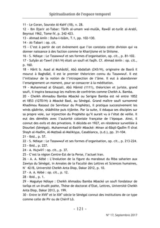 Spiritualisation de l’espace temporel
- 121 -
N° 17, Septembre 2017
11 - Le Coran, Sourate Al-Kahf (18), v. 28.
12 - Ibn Djarir at-Tabar: Târîh al-umam wal-mulûk, Rawâî at-turât al-Arabî,
Beyrout 1962, Tome IV, p. 242-423.
13 - Ahmad Amîn : Duha-l-Islâm, T.1, pp. 102-130.
14 - At-Tabari : op. cit.
15 - C’est à partir de cet évènement que l’on constata cette division qui va
donner naissance à des faction comme le Kharijisme et le Shiisme.
16 - S. Ndiaye : Le Tasawwuf et ses formes d’organisation, op. cit., p. 81-102.
17 - Sufyân at-Tawrî (161/H) était un soufi et faqîh. Cf. Ahmad Amîn : op. cit.,
p. 160.
18 - Hârit b. Asad al Muhâsibî, Abû Abdallah (243/H), originaire de Basrâ il
mourut à Baghdâd, il est le premier théoricien connu du Tasawwuf. Il est
l’initiateur de la notion de l’introspection de l’âme. Il eut à abandonner
l’enseignement un moment, pour se consacrer à la méditation.
19 - Muhammad al Ghazali, Abû Hâmid (1111), théoricien et juriste, grand
soufi, il inspira beaucoup les maîtres de confréries comme Cheikh A. Bamba.
20 - Cheikh Ahmadou Bamba Mbacké ou Serigne Bamba est né entre 1852
et 1853 (1270/H) à Mbacké Baol, au Sénégal. Grand maître soufi surnommé
Khadimou Rassoul (le Serviteur du Prophète), il pratiqua successivement les
wirds qâdirite, shâdhilite puis tijânite. Par la suite, il éduqua ses disciples sur
sa propre voie, sur injonction du Prophète qu’il aurait vu à l’état de veille. Il
eut des démêlés avec l’autorité coloniale française de l’époque. Ainsi, il
connut des exils et des privations. Il décéda en 1927, en résidence surveillée à
Diourbel (Sénégal). Muhammad al-Bashîr Mbacké: Minan al-Bâqil-Qadîm fî sîrat
Shayh al-Hadîm, Al-Maṭbaâ al-Malikiyya, Casablanca, (s.d.), pp. 31-104.
21 - Ibid., p. 57.
22 - S. Ndiaye : Le Tasawwuf et ses formes d’organisation, op. cit., p. 213-224.
23 - Ibid., p. 227.
24 - A. Hujwîrî : op. cit., p. 37.
25 - C’est la région Centre-Est de la Perse, l’actuel Iran.
26 - A. A. Kébé : L’évolution de la figure du marabout du Riba saharien aux
Zawiya du Sénégal, in Annales de la Faculté des Lettres et Sciences humaines,
N° 42/B, Université Cheikh Anta Diop, Dakar 2012, p. 10.
27 - A. A. Kébé : op. cit., p. 12.
28 - Ibid., p. 1.
29 - Maguèye Ndiaye : Cheikh Ahmadou Bamba Mbacké un soufi fondateur de
tarîqa et un érudit poète, Thèse de doctorat d’Etat, Lettres, Université Cheikh
Anta Diop, Dakar 2013, p. 199.
30 - Entre le XVIIe
et le XIXe
siècle le Sénégal connut des institutions de ce type
comme celle de Pir ou de Chérif Lô.
 