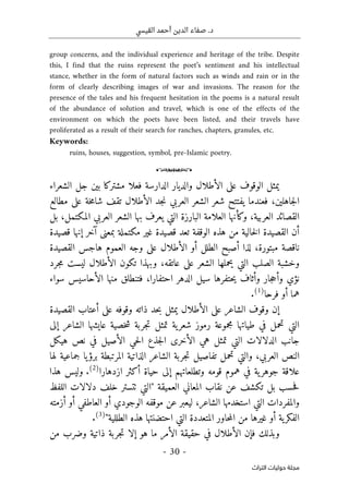 .‫د‬
‫القيسي‬ ‫أحمد‬ ‫الدين‬ ‫صفاء‬
-
30
-
‫اﻟﺘﺮاث‬ ‫ﺣﻮﻟﻴﺎت‬ ‫ﻣﺠﻠﺔ‬
group concerns, and the individual experience and heritage of the tribe. Despite
this, I find that the ruins represent the poet’s sentiment and his intellectual
stance, whether in the form of natural factors such as winds and rain or in the
form of clearly describing images of war and invasions. The reason for the
presence of the tales and his frequent hesitation in the poems is a natural result
of the abundance of solution and travel, which is one of the effects of the
environment on which the poets have been listed, and their travels have
proliferated as a result of their search for ranches, chapters, granules, etc.
Keywords:
ruins, houses, suggestion, symbol, pre-Islamic poetry.
o
‫الشعراء‬ ‫جل‬ ‫بين‬ ‫مشتركا‬ ‫فعلا‬ ‫الدارسة‬ ‫والديار‬ ‫الأطلال‬ ‫على‬ ‫الوقوف‬ ‫يمثل‬
‫جاهلين‬‫ل‬‫ا‬
،
‫العربي‬ ‫الشعر‬ ‫شعر‬ ‫يفتتح‬ ‫فعندما‬
‫الأ‬ ‫جد‬‫ن‬
‫طلال‬
‫مطالع‬ ‫على‬ ‫خة‬‫م‬‫شا‬ ‫تقف‬
‫العربية‬ ‫القصائد‬
،
‫المكتمل‬ ‫العربي‬ ‫الشعر‬ ‫بها‬ ‫يعرف‬ ‫التي‬ ‫البارزة‬ ‫العلامة‬ ‫وكأنها‬
،
‫بل‬
‫ق‬ ‫تعد‬ ‫الوقفة‬ ‫هذه‬ ‫من‬ ‫خالية‬‫ل‬‫ا‬ ‫القصيدة‬ ‫أن‬
‫قصيدة‬ ‫إنها‬ ‫آخر‬ ‫بمعنى‬ ‫مكتملة‬ ‫غير‬ ‫صيدة‬
‫مب‬ ‫ناقصة‬
‫ت‬
‫ورة‬
،
‫القصيدة‬ ‫هاجس‬ ‫العموم‬ ‫وجه‬ ‫على‬ ‫الأطلال‬ ‫أو‬ ‫الطلل‬ ‫أصبح‬ ‫لذا‬
‫عاتقه‬ ‫على‬ ‫الشعر‬ ‫يحملها‬ ‫التي‬ ‫الصلب‬ ‫وخشبة‬
،
‫جرد‬‫م‬ ‫ليست‬ ‫الأطلال‬ ‫تكون‬ ‫وبهذا‬
‫فتنطلق‬ ،‫احتفارا‬ ‫الدهر‬ ‫سيل‬ ‫حتفرها‬‫ي‬ ‫وأثاف‬ ‫جار‬‫ح‬‫وأ‬ ‫نؤي‬
‫منها‬
‫الأحاسيس‬
‫سواء‬
‫فرحا‬ ‫أو‬ ‫هما‬
)
1
(
.
‫القصيدة‬ ‫أعتاب‬ ‫على‬ ‫وقوفه‬ ‫ذاته‬ ‫حد‬‫ب‬ ‫يمثل‬ ‫الأطلال‬ ‫على‬ ‫الشاعر‬ ‫وقوف‬ ‫إن‬
‫إلى‬ ‫الشاعر‬ ‫عايشها‬ ‫خصية‬‫ش‬ ‫جربة‬‫ت‬ ‫تمثل‬ ‫ية‬‫شعر‬ ‫رموز‬ ‫مجموعة‬ ‫طياتها‬ ‫في‬ ‫تحمل‬ ‫التي‬
‫ج‬‫ل‬‫ا‬ ‫الأخرى‬ ‫هي‬ ‫تمثل‬ ‫التي‬ ‫الدلالات‬ ‫جانب‬
‫ذ‬
‫هيكل‬ ‫نص‬ ‫في‬ ‫الأصيل‬ ‫حي‬‫ل‬‫ا‬ ‫ع‬
‫العربي‬ ‫النص‬
،
‫الذاتي‬ ‫الشاعر‬ ‫جربة‬‫ت‬ ‫تفاصيل‬ ‫تحمل‬ ‫والتي‬
‫لها‬ ‫جماعية‬ ‫يا‬‫برؤ‬ ‫المرتبطة‬ ‫ة‬
‫ازدهارا‬ ‫أكثر‬ ‫حياة‬ ‫إلى‬ ‫وتطلعاتهم‬ ‫قومه‬ ‫هموم‬ ‫في‬ ‫ية‬‫جوهر‬ ‫علاقة‬
)
2
(
.
‫و‬
‫هذا‬ ‫ليس‬
‫العميقة‬ ‫المعاني‬ ‫نقاب‬ ‫عن‬ ‫تكشف‬ ‫بل‬ ‫حسب‬‫ف‬
"
‫التي‬
‫ٺت‬
‫ست‬
‫اللفظ‬ ‫دلالات‬ ‫خلف‬ ‫ر‬
‫الشاعر‬ ‫استخدمها‬ ‫التي‬ ‫والمفردات‬
،
‫أزمته‬ ‫أو‬ ‫العاطفي‬ ‫أو‬ ‫الوجودي‬ ‫موقفه‬ ‫عن‬ ‫ليعبر‬
‫غيرها‬ ‫أو‬ ‫ية‬‫الفكر‬
‫الطللية‬ ‫هذه‬ ‫احتضنتها‬ ‫التي‬ ‫المتعددة‬ ‫حاور‬‫م‬‫ال‬ ‫من‬
"
)
3
(
.
‫ف‬ ‫وبذلك‬
‫إ‬
‫ما‬ ‫الأمر‬ ‫حقيقة‬ ‫في‬ ‫الأطلال‬ ‫ن‬
‫ه‬
‫و‬
‫من‬ ‫وضرب‬ ‫ذاتية‬ ‫جربة‬‫ت‬ ‫إلا‬
 