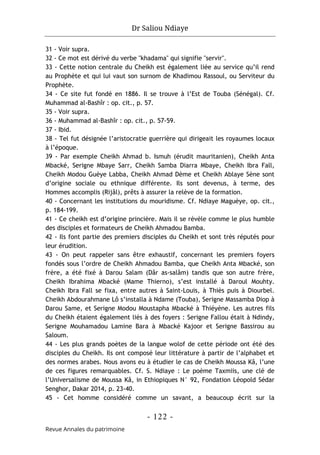 Dr Saliou Ndiaye
- 122 -
Revue Annales du patrimoine
31 - Voir supra.
32 - Ce mot est dérivé du verbe "khadama" qui signifie "servir".
33 - Cette notion centrale du Cheikh est également liée au service qu’il rend
au Prophète et qui lui vaut son surnom de Khadimou Rassoul, ou Serviteur du
Prophète.
34 - Ce site fut fondé en 1886. Il se trouve à l’Est de Touba (Sénégal). Cf.
Muhammad al-Bashîr : op. cit., p. 57.
35 - Voir supra.
36 - Muhammad al-Bashîr : op. cit., p. 57-59.
37 - Ibid.
38 - Tel fut désignée l’aristocratie guerrière qui dirigeait les royaumes locaux
à l’époque.
39 - Par exemple Cheikh Ahmad b. Ismuh (érudit mauritanien), Cheikh Anta
Mbacké, Serigne Mbaye Sarr, Cheikh Samba Diarra Mbaye, Cheikh Ibra Fall,
Cheikh Modou Guèye Labba, Cheikh Ahmad Dème et Cheikh Ablaye Sène sont
d’origine sociale ou ethnique différente. Ils sont devenus, à terme, des
Hommes accomplis (Rijâl), prêts à assurer la relève de la formation.
40 - Concernant les institutions du mouridisme. Cf. Ndiaye Maguèye, op. cit.,
p. 184-199.
41 - Ce cheikh est d’origine princière. Mais il se révèle comme le plus humble
des disciples et formateurs de Cheikh Ahmadou Bamba.
42 - Ils font partie des premiers disciples du Cheikh et sont très réputés pour
leur érudition.
43 - On peut rappeler sans être exhaustif, concernant les premiers foyers
fondés sous l’ordre de Cheikh Ahmadou Bamba, que Cheikh Anta Mbacké, son
frère, a été fixé à Darou Salam (Dâr as-salâm) tandis que son autre frère,
Cheikh Ibrahima Mbacké (Mame Thierno), s’est installé à Daroul Mouhty.
Cheikh Ibra Fall se fixa, entre autres à Saint-Louis, à Thiès puis à Diourbel.
Cheikh Abdourahmane Lô s’installa à Ndame (Touba), Serigne Massamba Diop à
Darou Same, et Serigne Modou Moustapha Mbacké à Thiéyène. Les autres fils
du Cheikh étaient également liés à des foyers : Serigne Fallou était à Ndindy,
Serigne Mouhamadou Lamine Bara à Mbacké Kajoor et Serigne Bassirou au
Saloum.
44 - Les plus grands poètes de la langue wolof de cette période ont été des
disciples du Cheikh. Ils ont composé leur littérature à partir de l’alphabet et
des normes arabes. Nous avons eu à étudier le cas de Cheikh Moussa Kâ, l’une
de ces figures remarquables. Cf. S. Ndiaye : Le poème Taxmiis, une clé de
l’Universalisme de Moussa Kâ, in Ethiopiques N° 92, Fondation Léopold Sédar
Senghor, Dakar 2014, p. 23-40.
45 - Cet homme considéré comme un savant, a beaucoup écrit sur la
 