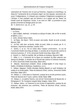 Spiritualisation de l’espace temporel
- 123 -
N° 17, Septembre 2017
valorisation de l’homme noir en tant qu’historien, linguiste et scientifique. Sa
thèse de "l’antériorité de la civilisation nègre" est très réputée. Autrement dit,
avant l’indépendance, il critiquait sans complexe l’hégémonie européenne sur
l’Afrique. Il faut souligner que cet homme a eu à passer par les "Daara" du
Cheikh avant de fréquenter l’école. Il est mort en 1987. La première et plus
grande université du Sénégal porte son nom.
46 - S. Gomis et al : op. cit., p. 93.
Références :
* - Le Coran.
1 - Abd al-Qâdir, Mahmûd : Al-falsafat as-sûfiyya fil-Islâm, Dâr al-Fikr al-Arabî,
Al-Qâhira, (s.d.).
2 - Amîn, Ahmad: Duha-l-Islâm.
3 - At-Tabar, Ibn Djarir: Târîh al-umam wal-mulûk, Rawâî at-turât al-Arabî,
Beyrout 1962.
4 - At-Tûsî, Abû Nasr as-Sarrâj: Kitâb al-Lumâ, Edité et annoté par R. A.
Nicholson, Imprimerie orientale, Londres 1914.
5 - Gomis, S. et al.: Foi et raison dans l’espace universitaire : le cas de
l’université Cheikh Anta Diop de Dakar, in Annales de la Faculté des Lettres et
Sciences humaines, N° 41/B, Université Cheikh Anta Diop, Dakar 2011.
6 - Hujwîrî, A.: Kashf al-mahjûb, Dâr an-Nahda al-Arabiyya, Beyrouth 1980.
7 - Kébé, A. A.: L’évolution de la figure du marabout du Riba saharien aux
Zawiya du Sénégal, in Annales de la Faculté des Lettres et Sciences humaines,
N° 42/B, Université Cheikh Anta Diop, Dakar 2012.
8 - Mbacké, Muhammad al-Bashîr: Minan al-Bâqil-Qadîm fî sîrat Shayh al-
Hadîm, Al-Maṭbaâ al-Malikiyya, Casablanca, (s.d.).
9 - Ndiaye, Maguèye: Cheikh Ahmadou Bamba Mbacké un soufi fondateur de
tarîqa et un érudit poète, Thèse de doctorat d’Etat, Lettres, Université Cheikh
Anta Diop, Dakar 2013.
10 - Ndiaye, S.: L’âme dans le Tasawwuf, analyse de la vie des premiers soufis,
Thèse de doctorat de 3e
cycle, Lettres, UCAD, Dakar 2008.
10 - Ndiaye, S.: Le poème Taxmiis, une clé de l’Universalisme de Moussa Kâ, in
Ethiopiques N° 92, Fondation Léopold Sédar Senghor, Dakar 2014.
12 - Ndiaye, Saliou : Le Tasawwuf et ses formes d’organisation, analyse de son
évolution, des prémices aux confréries, Thèse de doctorat d’Etat, Lettres,
UCAD, Dakar 2014.
o
 