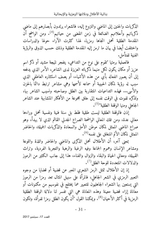 ‫واإليحائية‬ ‫الرمزية‬ ‫وداللتها‬ ‫األطالل‬ ‫بنائية‬
-
31
-
‫اﻟ‬
‫ﻌﺪد‬
17
‫ﺳﺒﺘﻤﺒﺮ‬ ،
2017
‫إليه‬ ‫والنزوع‬ ‫الماضي‬ ‫إلى‬ ‫حنين‬‫ل‬‫وا‬ ‫يات‬‫كر‬
‫الذ‬
،
‫ماضي‬ ‫إلى‬ ‫بأبصارهم‬ ‫يرتدون‬ ‫فالشعراء‬
‫زمن‬ ‫في‬ ‫الضائعة‬ ‫وأحلامهم‬ ‫ياتهم‬‫كر‬
‫ذ‬
‫ا‬
‫حياتهم‬ ‫من‬ ‫نقضى‬
)
4
(
.
‫أ‬ ‫الواضح‬ ‫ومن‬
‫ن‬
‫كثرت‬ ‫لهذا‬ ،‫رمزيا‬ ‫جاها‬‫ت‬‫ا‬ ‫تحمل‬ ‫الطللية‬ ‫المقدمة‬
‫الآراء‬
‫والدراسات‬ ‫حولها‬
‫واختلفت‬
‫أيضا‬
‫ح‬ ‫وذلك‬ ‫الطللية‬ ‫المقدمة‬ ‫إليه‬ ‫ترمز‬ ‫ما‬ ‫بيان‬ ‫في‬
‫ية‬‫والرؤ‬ ‫الذوق‬ ‫سب‬
‫للمتأمل‬ ‫الفنية‬
.
‫برمتها‬ ‫فالعملية‬
"
‫التداعي‬ ‫من‬ ‫نوع‬ ‫على‬ ‫تقوم‬
،
‫اسم‬ ‫كر‬
‫ذ‬ ‫أو‬ ‫مشهد‬ ‫نتيجة‬ ‫يتفجر‬
‫منهما‬ ‫لكل‬ ‫يكون‬ ‫مكان‬ ‫أو‬ ‫عزيز‬
‫الشاعر‬ ‫لدى‬ ‫العزيزة‬ ‫ياته‬‫كر‬
‫ذ‬
،
‫يدفعه‬ ‫الذي‬ ‫الأمر‬
‫أن‬ ‫إلى‬
‫الأشياء‬ ‫هذه‬ ‫من‬ ‫بأي‬ ‫انفعاله‬ ‫يصور‬
،
‫الذي‬ ‫العاطفي‬ ‫استئثاره‬ ‫يصف‬ ‫أو‬
‫حزن‬‫ل‬‫با‬ ‫دائما‬ ‫ترتبط‬ ‫مشاعر‬ ‫وهي‬ ‫لأسمها‬ ‫سماعه‬ ‫أو‬ ‫حبيبة‬‫ل‬‫ا‬ ‫لمكان‬ ‫ية‬‫رؤ‬ ‫له‬ ‫سبب‬
‫والأسى‬
...
‫ونس‬ ‫وصاحبته‬ ‫الطلل‬ ‫بين‬ ‫المتقاربة‬ ‫التداعيات‬ ‫فهذه‬
‫ي‬
‫بها‬ ‫الشاعر‬ ‫ب‬
،
‫الشاعر‬ ‫عند‬ ‫المتشابهة‬ ‫الأفكار‬ ‫من‬ ‫مجموعة‬ ‫خلق‬ ‫إلى‬ ‫نفسه‬ ‫الوقت‬ ‫في‬ ‫للموت‬ ‫كره‬
‫وتذ‬
‫الطللية‬ ‫الوقفة‬ ‫ومنها‬ ‫جاهلي‬‫ل‬‫ا‬
"
)
5
(
.
‫ورا‬ ‫تحمل‬ ‫ونفسية‬ ‫فنية‬ ‫سنة‬ ‫بل‬ ‫فقط‬ ‫طللية‬ ‫ليست‬ ‫الطللية‬ ‫فالوقفة‬ ‫إذن‬
‫ء‬
‫ها‬
‫معان‬
‫ي‬
‫عدة‬
،
‫الصراع‬ ‫حة‬‫ض‬‫الوا‬ ‫المعاني‬ ‫تلك‬ ‫ومن‬
‫لا‬ ‫الذي‬ ‫القائم‬ ‫جدلي‬‫ل‬‫ا‬
،‫يهدأ‬
‫وهو‬
‫ال‬ ‫صراع‬
‫جميلة‬‫ل‬‫ا‬ ‫يات‬‫كر‬
‫والذ‬ ‫والسعادة‬ ‫الأمل‬ ‫موطن‬ ‫لمكان‬ ‫الممثل‬ ‫ماضي‬
،
‫حاضر‬‫ل‬‫وا‬
‫نفسه‬ ‫على‬ ‫المنغلق‬ ‫الألم‬ ‫لمكان‬ ‫الممثل‬
)
6
(
.
‫آخر‬ ‫بمعنى‬
،
‫واللوعة‬ ‫واللذة‬ ‫حاضر‬‫ل‬‫وا‬ ‫والماضي‬ ‫كرى‬
‫الذ‬ ‫تحمل‬ ‫الأطلال‬ ‫أن‬
‫وتراث‬ ،‫الفردية‬ ‫والتجربة‬ ‫والرهبة‬ ‫الرغبة‬ ‫وفيه‬ ‫جماعة‬‫ل‬‫ا‬ ‫وهموم‬ ‫الإنسان‬ ‫ومشاعر‬
‫ومعا‬ ،‫القبيلة‬
‫والفناء‬ ‫والزوال‬ ‫والبقاء‬ ‫حياة‬‫ل‬‫ا‬ ‫ني‬
،
‫الرموز‬ ‫من‬ ‫الـكثير‬ ‫جانب‬ ‫إلى‬ ‫هذا‬
‫الطلل‬ ‫للوحة‬ ‫المتعددة‬ ‫والدلالات‬
)
7
(
.
‫الأطلال‬ ‫إن‬ ‫إذ‬
‫ت‬
‫أو‬ ‫قضية‬ ‫عن‬ ‫المعبر‬ ‫الشعري‬ ‫الرمز‬ ‫مثل‬
‫وجوه‬ ‫من‬ ‫قضايا‬
‫جاهلي‬‫ل‬‫ا‬ ‫الشعر‬ ‫في‬ ‫الرمزي‬ ‫التعبير‬
،
‫الرموز‬ ‫من‬ ‫رمزا‬ ‫تعد‬ ‫المثال‬ ‫سبيل‬ ‫على‬ ‫فالمرأة‬
‫بها‬ ‫يستعين‬ ‫التي‬
‫جاهلي‬‫ل‬‫ا‬ ‫الشعراء‬
‫أو‬ ‫مكنونات‬ ‫من‬ ‫نفوسهم‬ ‫في‬ ‫ختلج‬‫ي‬ ‫عما‬ ‫للتعبير‬ ‫ون‬
‫الطللية‬ ‫الوقفة‬ ‫دلالة‬ ‫لنا‬ ‫تفسر‬ ‫التي‬ ‫هي‬ ‫المعاناة‬ ‫وهذه‬ ‫معينة‬ ‫قضية‬ ‫إزاء‬ ‫معاناة‬
‫الأحيان‬ ‫أكثر‬ ‫في‬ ‫الرمزية‬
)
8
(
.
‫القول‬ ‫ويمكننا‬
"
‫أ‬
‫للمرأة‬ ‫رمزا‬ ‫الطلل‬ ‫يكون‬ ‫ن‬
،
‫وتكون‬
 