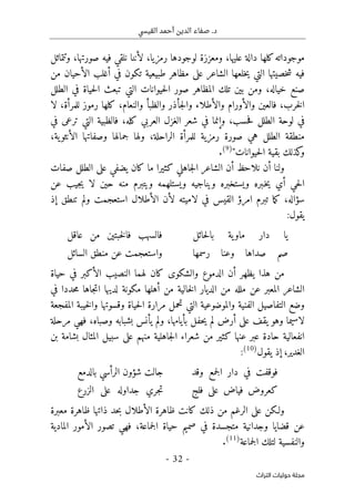 .‫د‬
‫القيسي‬ ‫أحمد‬ ‫الدين‬ ‫صفاء‬
-
32
-
‫اﻟﺘﺮاث‬ ‫ﺣﻮﻟﻴﺎت‬ ‫ﻣﺠﻠﺔ‬
‫رمزي‬ ‫لوجودها‬ ‫ومعززة‬ ،‫عليها‬ ‫دالة‬ ‫كلها‬‫موجوداته‬
‫ا‬
،
‫صورتها‬ ‫فيه‬ ‫نلقي‬ ‫لأننا‬
،
‫وتتماثل‬
‫من‬ ‫الأحيان‬ ‫أغلب‬ ‫في‬ ‫تكون‬ ‫طبيعية‬ ‫مظاهر‬ ‫على‬ ‫الشاعر‬ ‫خلعها‬‫ي‬ ‫التي‬ ‫خصيتها‬‫ش‬ ‫فيه‬
‫خياله‬ ‫صنع‬
،
‫الطلل‬ ‫في‬ ‫حياة‬‫ل‬‫ا‬ ‫تبعث‬ ‫التي‬ ‫حيوانات‬‫ل‬‫ا‬ ‫صور‬ ‫المظاهر‬ ‫تلك‬ ‫بين‬ ‫ومن‬
‫خرب‬‫ل‬‫ا‬
،
‫والأورام‬ ‫فالعين‬
‫والأطلاء‬
‫لا‬ ،‫للمرأة‬ ‫رموز‬ ‫كلها‬ ،‫والنعام‬ ‫والظبأ‬ ‫جأذر‬‫ل‬‫وا‬
‫في‬
‫حسب‬‫ف‬ ‫الطلل‬ ‫لوحة‬
،
‫وإنما‬
‫في‬ ‫ترعى‬ ‫التي‬ ‫فالظبية‬ ،‫كله‬ ‫العربي‬ ‫الغزل‬ ‫شعر‬ ‫في‬
‫الراحلة‬ ‫للمرأة‬ ‫رمزية‬ ‫صورة‬ ‫هي‬ ‫الطلل‬ ‫منطقة‬
،
‫ية‬‫الأنثو‬ ‫وصفاتها‬ ‫جمالها‬ ‫ولها‬
،
‫حيوانات‬‫ل‬‫ا‬ ‫بقية‬ ‫كذلك‬
‫و‬
"
)
9
(
.
‫ولنا‬
‫أ‬
‫ما‬ ‫كثيرا‬ ‫جاهلي‬‫ل‬‫ا‬ ‫الشاعر‬ ‫أن‬ ‫نلاحظ‬ ‫ن‬
‫صفات‬ ‫الطلل‬ ‫على‬ ‫يضفي‬ ‫كان‬
‫ويستخبره‬ ‫ـبره‬‫خ‬‫ي‬ ‫أي‬ ‫حي‬‫ل‬‫ا‬
‫لا‬ ‫حين‬ ‫منه‬ ‫ويتبرم‬ ‫ويستلهمه‬ ‫ويناجيه‬
‫عن‬ ‫جيب‬‫ي‬
‫امر‬ ‫تبرم‬ ‫ما‬‫ك‬ ،‫سؤاله‬
‫ؤ‬
‫ا‬ ‫لأن‬ ‫لاميته‬ ‫في‬ ‫القيس‬
‫إذ‬ ‫تنطق‬ ‫ولم‬ ‫استعجمت‬ ‫لأطلال‬
‫يقول‬
:
‫حائل‬‫ل‬‫با‬ ‫ية‬‫ماو‬ ‫دار‬ ‫يا‬
‫عاقل‬ ‫من‬ ‫خبتين‬‫ل‬‫فا‬ ‫فالسهب‬
‫رسمها‬ ‫وعنا‬ ‫صداها‬ ‫صم‬
‫السائل‬ ‫منطق‬ ‫عن‬ ‫واستعجمت‬
‫ه‬ ‫من‬
‫ذا‬
‫يظهر‬
‫أ‬
‫ال‬ ‫لهما‬ ‫كان‬ ‫والشكوى‬ ‫الدموع‬ ‫ن‬
‫حياة‬ ‫في‬ ‫الأكبر‬ ‫نصيب‬
‫ملله‬ ‫عن‬ ‫المعبر‬ ‫الشاعر‬
‫في‬ ‫حددا‬‫م‬ ‫جاها‬‫ت‬‫ا‬ ‫لديها‬ ‫مكونة‬ ‫أهلها‬ ‫من‬ ‫خالية‬‫ل‬‫ا‬ ‫الديار‬ ‫من‬
‫الفنية‬ ‫التفاصيل‬ ‫وضع‬
‫حياة‬‫ل‬‫ا‬ ‫مرارة‬ ‫تحمل‬ ‫التي‬ ‫والموضوعية‬
‫وقسوتها‬
‫المفجعة‬ ‫خيبة‬‫ل‬‫وا‬
‫بأيامها‬ ‫حفل‬‫ي‬ ‫لم‬ ‫أرض‬ ‫على‬ ‫يقف‬ ‫وهو‬ ‫لاسيما‬
،
‫وصباه‬ ‫بشبابه‬ ‫يأنس‬ ‫ولم‬
،
‫مرحلة‬ ‫فهي‬
‫انفعالية‬
‫بن‬ ‫بشامة‬ ‫المثال‬ ‫سبيل‬ ‫على‬ ‫منهم‬ ‫جاهلية‬‫ل‬‫ا‬ ‫شعراء‬ ‫من‬ ‫كثير‬ ‫عنها‬ ‫عبر‬ ‫حادة‬
‫الغدير‬
،
‫يقول‬ ‫إذ‬
)
10
(
:
‫وقد‬ ‫جمع‬‫ل‬‫ا‬ ‫دار‬ ‫في‬ ‫فوقفت‬
‫بالدمع‬ ‫الرأسي‬ ‫شؤون‬ ‫جالت‬
‫فلج‬ ‫على‬ ‫فياض‬ ‫كعروض‬
‫الزرع‬ ‫على‬ ‫جداوله‬ ‫جري‬‫ت‬
‫و‬
‫معبرة‬ ‫ظاهرة‬ ‫ذاتها‬ ‫حد‬‫ب‬ ‫الأطلال‬ ‫ظاهرة‬ ‫كانت‬ ‫ذلك‬ ‫من‬ ‫الرغم‬ ‫على‬ ‫لـكن‬
‫قضايا‬ ‫عن‬
‫وجدا‬
‫جماعة‬‫ل‬‫ا‬ ‫حياة‬ ‫صميم‬ ‫في‬ ‫متجسدة‬ ‫نية‬
،
‫المادية‬ ‫الأمور‬ ‫تصور‬ ‫فهي‬
‫جماعة‬‫ل‬‫ا‬ ‫لتلك‬ ‫والنفسية‬
)
11
(
.
 