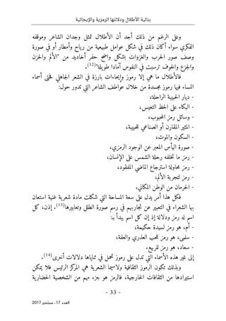 ‫واإليحائية‬ ‫الرمزية‬ ‫وداللتها‬ ‫األطالل‬ ‫بنائية‬
-
33
-
‫اﻟ‬
‫ﻌﺪد‬
17
‫ﺳﺒﺘﻤﺒﺮ‬ ،
2017
‫وموقفه‬ ‫الشاعر‬ ‫وجدان‬ ‫تمثل‬ ‫الأطلال‬ ‫أن‬ ‫أجد‬ ‫ذلك‬ ‫من‬ ‫الرغم‬ ‫وعلى‬
‫صورة‬ ‫في‬ ‫أو‬ ‫وأمطار‬ ‫ياح‬‫ر‬ ‫من‬ ‫طبيعية‬ ‫عوامل‬ ‫شكل‬ ‫في‬ ‫ذلك‬ ‫أكان‬ ‫سواء‬ ‫الفكري‬
‫أخادي‬ ‫حفر‬ ‫واضح‬ ‫بشكل‬ ‫والغزوات‬ ‫حرب‬‫ل‬‫ا‬ ‫صور‬ ‫وصف‬
‫من‬ ‫د‬
"
‫حزن‬‫ل‬‫وا‬ ‫الألم‬
‫يلة‬‫طو‬ ‫آمادا‬ ‫النفوس‬ ‫في‬ ‫ترسبت‬ ‫خوف‬‫ل‬‫وا‬ ‫جزع‬‫ل‬‫وا‬
"
)
12
(
.
‫ما‬ ‫فالأطلال‬
‫أسماء‬ ‫حتى‬‫ف‬ ‫جاهلي‬‫ل‬‫ا‬ ‫الشعر‬ ‫في‬ ‫بارزة‬ ‫حاءات‬‫ي‬‫وإ‬ ‫رموز‬ ‫إلا‬ ‫هي‬
:‫حول‬ ‫تدور‬ ‫التي‬ ‫الشاعر‬ ‫عواطف‬ ‫خلال‬ ‫من‬ ‫جسدة‬‫م‬ ‫رموز‬ ‫فيها‬ ‫النساء‬
-
‫الراحلة‬ ‫حبيبة‬‫ل‬‫ا‬ ‫ديار‬
،
-
‫التعيس‬ ‫حظ‬‫ل‬‫ا‬ ‫على‬ ‫البكاء‬
،
-
‫ا‬ ‫رمز‬ ‫وسائل‬
‫حبوب‬‫م‬‫ل‬
،
-
‫ال‬
‫حبيبة‬‫ل‬‫ل‬ ‫الصناعي‬ ‫أو‬ ‫المقارن‬ ‫مثير‬
،
-
‫والموت‬ ‫السكون‬
،
-
‫الرمزي‬ ‫الوجود‬ ‫عن‬ ‫المعبر‬ ‫اليأس‬ ‫صورة‬
،
-
‫ما‬ ‫رمز‬
‫الإنسان‬ ‫على‬ ‫الشمس‬ ‫رحلة‬ ‫خلفه‬‫ت‬
،
-
‫المفقود‬ ‫الماضي‬ ‫استرجاع‬ ‫حاولة‬‫م‬ ‫رمز‬
،
-
‫الألم‬ ‫لتجربة‬ ‫رمز‬
،
-
.‫المكاني‬ ‫الوطن‬ ‫من‬ ‫حرمان‬‫ل‬‫ا‬
‫المساحة‬ ‫سعة‬ ‫على‬ ‫يدل‬ ‫أمر‬ ‫هذا‬ ‫فكل‬
‫استعان‬ ‫غنية‬ ‫ية‬‫شعر‬ ‫مادة‬ ‫شكلت‬ ‫التي‬
‫وتعابيرها‬ ‫الطلل‬ ‫صورة‬ ‫رسم‬ ‫في‬ ‫جاربهم‬‫ت‬ ‫عن‬ ‫التعبير‬ ‫في‬ ‫الشعراء‬ ‫بها‬
)
13
(
.
‫إذن‬
،
‫كل‬
‫إذ‬ ‫ودلالة‬ ‫رمز‬ ‫له‬ ‫اسم‬
‫إن‬
:‫بـ‬ ‫يبدأ‬ ‫اسم‬ ‫كل‬
-
‫أم‬
،
‫حكيمة‬ ‫لسيدة‬ ‫رمز‬ ‫هو‬
،
-
‫سلمى‬
،
‫والعفة‬ ‫العذري‬ ‫حب‬‫ل‬‫ل‬ ‫رمز‬ ‫هو‬
،
-
‫سعاد‬
،
‫للربيع‬ ‫رمز‬ ‫هو‬
.
‫التي‬ ‫الأسماء‬ ‫هذه‬ ‫غير‬ ‫إلى‬
‫أخرى‬ ‫دلالات‬ ‫ثناياها‬ ‫في‬ ‫تحمل‬ ‫رموز‬ ‫على‬ ‫تدل‬
)
14
(
.
‫يمكن‬ ‫فلا‬ ‫الرئيس‬ ‫كز‬
‫المر‬ ‫هي‬ ‫ية‬‫الشعر‬ ‫ولاسيما‬ ‫الثقافية‬ ‫الرموز‬ ‫تكون‬ ‫وبذلك‬
‫خارجية‬‫ل‬‫ا‬ ‫الثقافات‬ ‫من‬ ‫استيرادها‬
،
‫ية‬‫حضار‬‫ل‬‫ا‬ ‫الشخصية‬ ‫من‬ ‫مهم‬ ‫جزء‬ ‫هو‬ ‫فالرمز‬
 