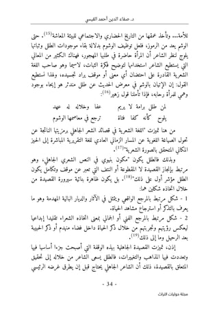 .‫د‬
‫القيسي‬ ‫أحمد‬ ‫الدين‬ ‫صفاء‬
-
34
-
‫اﻟﺘﺮاث‬ ‫ﺣﻮﻟﻴﺎت‬ ‫ﻣﺠﻠﺔ‬
...‫للأمة‬
‫المعاشة‬ ‫للبيئة‬ ‫والاجتماعي‬ ‫حضاري‬‫ل‬‫ا‬ ‫التاريخ‬ ‫من‬ ‫عمقها‬ ‫وتأخذ‬
)
15
(
.
‫حتى‬
‫الرموز‬ ‫من‬ ‫يعد‬ ‫الوشم‬
،
‫وثباتها‬ ‫الطلل‬ ‫موجودات‬ ‫بقاء‬ ‫بدلالة‬ ‫الوشوم‬ ‫توظيف‬ ‫فلعل‬
‫المعاني‬ ‫من‬ ‫الـكثير‬ ‫فهناك‬ ،‫المهجور‬ ‫طلبها‬ ‫في‬ ‫حاضرة‬ ‫المرأة‬ ‫أن‬ ‫الشاعر‬ ‫لنظر‬ ‫يلوج‬
‫استخدامها‬ ‫الشاعر‬ ‫يستطيع‬ ‫التي‬
‫اللغة‬ ‫صاحب‬ ‫وهو‬ ‫لاسيما‬ ،‫الثبات‬ ‫فكرة‬ ‫لتوضيح‬
‫مع‬ ‫أي‬ ‫احتضان‬ ‫على‬ ‫القادرة‬ ‫ية‬‫الشعر‬
‫نستطيع‬ ‫ولهذا‬ ،‫جسيده‬‫ت‬ ‫يراد‬ ‫موقف‬ ‫أو‬ ‫نى‬
‫بوجود‬ ‫حاء‬‫ي‬‫إ‬ ‫هو‬ ‫مندثر‬ ‫طلل‬ ‫عن‬ ‫حديث‬‫ل‬‫ا‬ ‫معرض‬ ‫في‬ ‫بالوشم‬ ‫الإتيان‬ ‫إن‬ :‫القول‬
‫رحابه‬ ‫للمرأة‬ ‫وهمي‬
،
‫زهير‬ ‫قول‬ ‫تأملنا‬ ‫فإذا‬
)
16
(
:
‫يريم‬ ‫لا‬ ‫برامة‬ ‫طلل‬ ‫لمن‬
‫عهد‬ ‫له‬ ‫وخلاله‬ ‫عفا‬
‫فتاة‬ ‫كفا‬ ‫كأنه‬ ‫يلوح‬
‫الوشوم‬ ‫معاصمها‬ ‫في‬ ‫ترجع‬
‫تميز‬ ‫هنا‬ ‫من‬
‫ت‬
"
‫عن‬ ‫جة‬‫ت‬‫النا‬ ‫برمزيتها‬ ‫جاهلي‬‫ل‬‫ا‬ ‫الشعر‬ ‫قصائد‬ ‫في‬ ‫ية‬‫الشعر‬ ‫اللغة‬
‫ـيز‬‫ح‬‫ل‬‫ا‬ ‫إلى‬ ‫المباشرة‬ ‫ية‬‫التقرير‬ ‫للغة‬ ‫العادي‬ ‫الزماني‬ ‫المسار‬ ‫عن‬ ‫ية‬‫اللغو‬ ‫الصياغة‬ ‫حول‬‫ت‬
‫ية‬‫الشعر‬ ‫بالصورة‬ ‫المتحقق‬ ‫المكاني‬
"
)
17
(
.
‫يكون‬ ‫فالطلل‬ ‫وبذلك‬
"
‫جاهلي‬‫ل‬‫ا‬ ‫الشعري‬ ‫النص‬ ‫في‬ ‫بنيوي‬ ‫مكون‬
،
‫وهو‬
‫القصيدة‬ ‫جاز‬‫ن‬‫بإ‬ ‫مرتبط‬
‫يكون‬ ‫وتكامل‬ ‫موقف‬ ‫عن‬ ‫تعبر‬ ‫التي‬ ‫النتف‬ ‫أو‬ ‫المقطوعة‬ ‫لا‬
‫ذلك‬ ‫على‬ ‫أول‬ ‫مؤشر‬ ‫الطلل‬
"
)
18
(
.
‫من‬ ‫القصيدة‬ ‫سيرورة‬ ‫بنائية‬ ‫ظاهرة‬ ‫يكون‬ ‫بل‬
:‫هما‬ ‫شكلين‬ ‫خاذه‬‫ت‬‫ا‬ ‫خلال‬
1
-
‫ما‬ ‫وهو‬ ‫المهدمة‬ ‫البالية‬ ‫والديار‬ ‫الآثار‬ ‫في‬ ‫ويتمثل‬ ‫الواقعي‬ ‫بالمرجع‬ ‫مرتبط‬ ‫شكل‬
‫حيا‬‫ل‬‫ا‬ ‫مشاهد‬ ‫استرجاع‬ ‫أو‬ ‫كر‬
‫بالتذ‬ ‫يعرف‬
.‫ة‬
2
-
‫إبداعيا‬ ‫تقليدا‬ ‫الشعراء‬ ‫خاذه‬‫ت‬‫ا‬ ‫بمعنى‬ ‫جمالي‬‫ل‬‫ا‬ ‫أو‬ ‫الفني‬ ‫بالمرجع‬ ‫مرتبط‬ ‫شكل‬
‫حبيبة‬‫ل‬‫ا‬ ‫كر‬
‫ذ‬ ‫أو‬ ‫منهدم‬ ‫فضاء‬ ‫داخل‬ ‫حياة‬‫ل‬‫ا‬ ‫كر‬
‫ذ‬ ‫خلال‬ ‫من‬ ‫جربتهم‬‫ت‬‫و‬ ‫رؤيتهم‬ ‫ليعكس‬
‫ذلك‬ ‫إلى‬ ‫وما‬ ‫الرحيل‬ ‫بعد‬
)
19
(
.
‫إذن‬
،
‫فيها‬ ‫أساسيا‬ ‫جزءا‬ ‫أصبحت‬ ‫التي‬ ‫الوقفة‬ ‫بهذه‬ ‫جاهلية‬‫ل‬‫ا‬ ‫القصيدة‬ ‫تميزت‬
‫فيه‬ ‫وتعددت‬
‫والتغييرات‬ ‫المذاهب‬ ‫ا‬
،
‫حقيق‬‫ت‬ ‫إلى‬ ‫خلاله‬ ‫من‬ ‫الشاعر‬ ‫يسعى‬ ‫فالطلل‬
‫بالقصيدة‬ ‫المتعلق‬
،
‫ذلك‬
‫أ‬
‫الرئيسي‬ ‫غرضه‬ ‫يطرق‬ ‫إن‬ ‫قبل‬ ‫حتاج‬‫ي‬ ‫جاهلي‬‫ل‬‫ا‬ ‫الشاعر‬ ‫ن‬
 