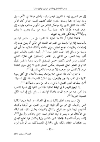 ‫واإليحائية‬ ‫الرمزية‬ ‫وداللتها‬ ‫األطالل‬ ‫بنائية‬
-
35
-
‫اﻟ‬
‫ﻌﺪد‬
17
‫ﺳﺒﺘﻤﺒﺮ‬ ،
2017
‫إليه‬ ‫للوصول‬ ‫يق‬‫الطر‬ ‫له‬ ‫يمهد‬ ‫شعوري‬ ‫جو‬ ‫إلى‬
،
‫ال‬ ‫في‬ ‫مبتغاة‬ ‫حقيق‬‫ت‬‫و‬
‫آ‬
‫بل‬ ...‫خر‬
‫أيضا‬ ‫وجد‬
‫أ‬
‫ا‬ ‫لنفسيه‬ ‫كتمهيد‬ ‫الطللية‬ ‫المقدمة‬ ‫وجدت‬ ‫مثلما‬ ‫نه‬
‫الأمر‬ ‫كان‬ ‫لشاعر‬
‫إلى‬ ‫وقيادته‬ ‫مشاعره‬ ‫في‬ ‫التأثير‬ ‫من‬ ‫الشاعر‬ ‫سيتمكن‬ ‫ربما‬ ‫الذي‬ ‫المتلقي‬ ‫عند‬ ‫كذلك‬
‫ما‬ ‫وتصوير‬ ‫صباه‬ ‫عن‬ ‫حديثه‬ ‫يبدأ‬ ‫حينما‬ ‫ذكية‬ ‫يقة‬‫بطر‬ ‫قصيدته‬ ‫جوهر‬
‫يتعلق‬
‫بالمرأة‬
)
20
(
.
.‫ية‬‫القو‬ ‫شاعريته‬ ‫تكمن‬ ‫وهنا‬
‫الإ‬ ‫مشاعر‬ ‫مس‬ ‫على‬ ‫القدرة‬ ‫لها‬ ‫الطللية‬ ‫المقدمة‬ ‫أو‬ ‫الطللية‬ ‫حظة‬‫ل‬‫فال‬
‫نسان‬
‫إنها‬ ‫إذا‬ ‫وأحاسيسه‬
"
‫المضيئة‬ ‫الشذرات‬ ‫من‬ ‫واحدة‬
‫يمكن‬ ‫التي‬
‫أ‬
‫إلى‬ ‫عبرها‬ ‫يصل‬ ‫ن‬
‫إحباطات‬
‫جاهلي‬‫ل‬‫ا‬ ‫جتمع‬‫م‬‫ال‬ ‫ومكبوتات‬
،
‫و‬
‫إ‬
‫معا‬ ‫انسلابه‬ ‫وأشكال‬ ‫تطلعاته‬ ‫لى‬
،
‫هي‬ ‫أي‬
‫وسائل‬ ‫من‬ ‫وسيلة‬
‫إ‬
‫معين‬ ‫جتمع‬‫م‬‫ل‬ ‫فهمنا‬ ‫غناء‬
)
21
(
.
‫بمعنى‬ ‫والغياب‬ ‫حضور‬‫ل‬‫ا‬ ‫جسد‬‫ت‬‫و‬
‫آخر‬
،
‫حاض‬‫ل‬‫ا‬ ‫إلى‬ ‫الماضي‬ ‫من‬ ‫التحول‬ ‫برهة‬
‫ر‬
‫الماضي‬ ‫ـتزن‬‫خ‬‫ت‬ ‫فهي‬ (‫)المستقبل‬
‫المأمول‬ ‫للمستقبل‬ ‫صميمي‬ ‫كمطابق‬
‫و‬ ‫حاضر‬‫ل‬‫ل‬ ‫مباشر‬ ‫كنقيض‬
،
‫ما‬ ‫وهذا‬
‫المثول‬ ‫يفسر‬
‫للقصيدة‬ ‫الطللي‬ ‫المطلع‬ ‫في‬ ‫الدائم‬
،
‫لا‬ ‫الذي‬ ‫حاضر‬‫ل‬‫ا‬ ‫بعكس‬
‫اتضاعا‬ ‫سوى‬ ‫يمثل‬
‫لا‬ ‫مرعبا‬
‫المشرق‬ ‫بالماضي‬ ‫صدمة‬ ‫عبر‬ ‫إلا‬ ‫جوهريته‬ ‫عن‬ ‫يكشف‬
)
22
(
.
‫إذ‬ ‫لاسيما‬
‫ا‬
‫مح‬ ‫الماضي‬ ‫هذا‬ ‫كان‬
‫رموزا‬ ‫تحمل‬ ‫التي‬ ‫الأطلال‬ ‫وصف‬ ‫ببواعث‬ ‫ملا‬
‫كثيرة‬
‫استدراك‬ ‫إلى‬ ‫منفذا‬ ‫القصيدة‬ ‫تكون‬ ‫وبهذا‬ ،‫والرحيل‬ ‫والشجن‬ ‫حب‬‫ل‬‫ا‬ ‫مثل‬
‫جاهلي‬‫ل‬‫ا‬ ‫الشعري‬ ‫النص‬ ‫معطيات‬ ‫أعمق‬
،
‫وما‬
‫ومدلولات‬ ‫رموز‬ ‫من‬ ‫فيه‬
)
23
(
.
‫الشاعر‬ ‫نفسية‬ ‫إلى‬ ‫النفوذ‬ ‫من‬ ‫تمكننا‬ ‫الطللية‬ ‫الوقفة‬ ‫في‬ ‫الموجودة‬ ‫الرموز‬ ‫إن‬
،
‫وما‬
‫عليه‬ ‫حيل‬‫ت‬
‫الكلي‬ ‫البناء‬ ‫في‬ ‫سابح‬ ‫واقع‬ ‫إلى‬ ‫الإنسان‬ ‫وقضايا‬ ‫الذات‬ ‫هموم‬ ‫من‬
‫العربية‬ ‫للقصيدة‬
)
24
(
.
‫و‬
‫إ‬
‫القصائد‬ ‫في‬ ‫تردده‬ ‫وكثرة‬ ‫الطلل‬ ‫وجود‬ ‫سبب‬ ‫ن‬
،
‫لـكثرة‬ ‫طبيعية‬ ‫نتيجة‬ ‫هو‬
‫وكثرت‬ ‫أرضها‬ ‫على‬ ‫الشعراء‬ ‫درج‬ ‫التي‬ ‫البيئة‬ ‫آثار‬ ‫من‬ ‫هي‬ ‫التي‬ ‫والترحال‬ ‫حل‬‫ل‬‫ا‬
‫أسفارهم‬
‫حثهم‬‫ب‬ ‫نتيجة‬
‫ع‬
‫المرابع‬ ‫ن‬
‫و‬ ‫والمشاتي‬
‫ذلك‬ ‫إلى‬ ‫وما‬ ‫حبيبات‬‫ل‬‫ا‬
،
‫ف‬
‫إ‬
‫البكاء‬ ‫ن‬
‫ما‬ ‫هو‬ ‫الأطلال‬ ‫على‬
‫والرحيل‬ ‫والأقدار‬ ‫الزمن‬ ‫نتيجة‬ ‫الشاعر‬ ‫لوعة‬ ‫لنا‬ ‫يفسر‬
)
25
(
.
‫إذن‬
،
‫يبدو‬
‫أ‬
‫جدلي‬‫ل‬‫ا‬ ‫الطابع‬ ‫فيها‬ ‫يتكشف‬ ‫بؤرة‬ ‫من‬ ‫دائما‬ ‫تنبثق‬ ‫جاهلية‬‫ل‬‫ا‬ ‫القصيدة‬ ‫ن‬
‫ختلفة‬‫م‬ ‫متناقضات‬ ‫بين‬
،
‫كلها‬‫القصيدة‬ ‫في‬ ‫حا‬‫ض‬‫وا‬ ‫يبقى‬ ‫ولـكنه‬
،
‫أن‬ ‫بيد‬
‫البؤرة‬ ‫هذه‬
 