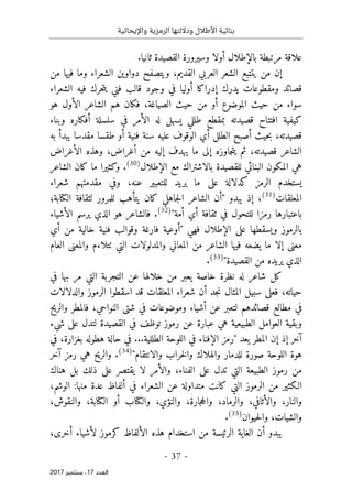 ‫واإليحائية‬ ‫الرمزية‬ ‫وداللتها‬ ‫األطالل‬ ‫بنائية‬
-
37
-
‫اﻟ‬
‫ﻌﺪد‬
17
‫ﺳﺒﺘﻤﺒﺮ‬ ،
2017
‫بالإطل‬ ‫مرتبطة‬ ‫علاقة‬
‫ثانيا‬ ‫القصيدة‬ ‫وسيرورة‬ ‫أولا‬ ‫ال‬
.
‫إن‬
‫ي‬ ‫من‬
‫ت‬
‫من‬ ‫فيها‬ ‫وما‬ ‫الشعراء‬ ‫دواوين‬ ‫ويتصفح‬ ،‫القديم‬ ‫العربي‬ ‫الشعر‬ ‫تبع‬
‫إدراكا‬ ‫يدرك‬ ‫ومقطوعات‬ ‫قصائد‬
‫أوليا‬
‫في‬
‫الشعراء‬ ‫فيه‬ ‫حرك‬‫ت‬‫ي‬ ‫فني‬ ‫قالب‬ ‫وجود‬
‫أ‬ ‫الموضوع‬ ‫حيث‬ ‫من‬ ‫سواء‬
‫الصياغة‬ ‫حيث‬ ‫من‬ ‫و‬
،
‫فك‬
‫ان‬
‫هو‬ ‫الأول‬ ‫الشاعر‬ ‫هم‬
‫وبناء‬ ‫أفكاره‬ ‫سلسلة‬ ‫في‬ ‫الأمر‬ ‫له‬ ‫يسهل‬ ‫طللي‬ ‫بمقطع‬ ‫قصيدته‬ ‫افتتاح‬ ‫كيفية‬
‫قصيدته‬
،
‫طقس‬ ‫أو‬ ‫فنية‬ ‫سنة‬ ‫عليه‬ ‫الوقوف‬ ‫أي‬ ‫الطلل‬ ‫أصبح‬ ‫حيث‬‫ب‬
‫ا‬
‫مقدس‬
‫ا‬
‫به‬ ‫يبدأ‬
‫قصيدته‬ ‫الشاعر‬
،
‫أغراض‬ ‫من‬ ‫إليه‬ ‫يهدف‬ ‫ما‬ ‫إلى‬ ‫جاوزه‬‫ت‬‫ي‬ ‫ثم‬
،
‫الأغراض‬ ‫وهذه‬
‫ا‬ ‫المكون‬ ‫هي‬
‫الإطلال‬ ‫مع‬ ‫بالاشتراك‬ ‫للقصيدة‬ ‫لبنائي‬
)
30
(
.
‫الشاعر‬ ‫كان‬ ‫ما‬ ‫وكثيرا‬
‫عل‬ ‫كدلالة‬ ‫الرمز‬ ‫يستخدم‬
‫ى‬
‫عنه‬ ‫للتعبير‬ ‫يريد‬ ‫ما‬
‫شعراء‬ ‫مقدمتهم‬ ‫وفي‬ ،
‫المعلقات‬
)
31
(
،
‫يبدو‬ ‫إذ‬
"
‫أ‬
‫كان‬ ‫جاهلي‬‫ل‬‫ا‬ ‫الشاعر‬ ‫ن‬
‫يت‬
‫أ‬
‫ه‬
‫ب‬
‫للمرور‬
‫ل‬
‫ال‬ ‫ثقافة‬
‫كتا‬
‫بة؛‬
‫أي‬ ‫ثقافة‬ ‫في‬ ‫للتحول‬ ‫رمزا‬ ‫باعتبارها‬
‫أ‬
‫مة‬
"
)
32
(
.
‫ال‬ ‫هو‬ ‫فالشاعر‬
‫الأشياء‬ ‫يرسم‬ ‫ذي‬
‫فهي‬ ‫الإطلال‬ ‫على‬ ‫ويسقطها‬ ‫بالرموز‬
"
‫أوعية‬
‫فارغة‬
‫أي‬ ‫من‬ ‫خالية‬ ‫فنية‬ ‫وقوالب‬
‫التي‬ ‫والمدلولات‬ ‫المعاني‬ ‫من‬ ‫الشاعر‬ ‫فيها‬ ‫يضعه‬ ‫ما‬ ‫إلا‬ ‫معنى‬
‫ٺت‬
‫العام‬ ‫والمعنى‬ ‫لاءم‬
‫القصيدة‬ ‫من‬ ‫يريده‬ ‫الذي‬
"
)
33
(
.
‫شاعر‬ ‫كل‬
‫نظرة‬ ‫له‬
‫في‬ ‫بها‬ ‫مر‬ ‫التي‬ ‫التجربة‬ ‫عن‬ ‫خلالها‬ ‫من‬ ‫يعبر‬ ‫خاصة‬
‫حيات‬
‫ه‬
،
‫فعل‬
‫ى‬
‫جد‬‫ن‬ ‫المثال‬ ‫سبيل‬
‫أ‬
‫والدلالات‬ ‫الرموز‬ ‫اسقطوا‬ ‫قد‬ ‫المعلقات‬ ‫شعراء‬ ‫ن‬
‫النواحي‬ ‫شتى‬ ‫في‬ ‫وموضوعات‬ ‫أشياء‬ ‫عن‬ ‫لتعبر‬ ‫قصائدهم‬ ‫مطالع‬ ‫في‬
،
‫فالمطر‬
‫و‬
‫الريح‬
‫عل‬ ‫لتدل‬ ‫القصيدة‬ ‫في‬ ‫توظف‬ ‫رموز‬ ‫عن‬ ‫عبارة‬ ‫هي‬ ‫الطبيعية‬ ‫العوامل‬ ‫وبقية‬
‫ى‬
‫شيء‬
‫يعد‬ ‫المطر‬ ‫إن‬ ‫إذ‬ ‫آخر‬
"
‫في‬ ‫الإفناء‬ ‫رمز‬
‫الطل‬ ‫اللوحة‬
‫لية‬
...
‫بغزارة‬ ‫هطوله‬ ‫حالة‬ ‫في‬
،
‫ف‬
‫ي‬
‫هو‬
‫اللوحة‬ ‫ة‬
‫والانتقام‬ ‫خراب‬‫ل‬‫وا‬ ‫والهلاك‬ ‫للدمار‬ ‫صورة‬
"
)
34
(
.
‫آخر‬ ‫رمز‬ ‫هي‬ ‫والريح‬
‫الفناء‬ ‫على‬ ‫تدل‬ ‫التي‬ ‫الطبيعة‬ ‫رموز‬ ‫من‬
،
‫لا‬ ‫والأمر‬
‫هناك‬ ‫بل‬ ‫ذلك‬ ‫على‬ ‫يقتصر‬
‫متد‬ ‫كانت‬ ‫التي‬ ‫الرموز‬ ‫من‬ ‫الـكثير‬
‫ا‬
‫و‬
‫ل‬
‫في‬ ‫الشعراء‬ ‫عن‬ ‫ة‬
،‫الوشم‬ :‫منها‬ ‫عدة‬ ‫ألفاظ‬
‫والنار‬
‫وا‬ ،
‫وال‬ ،‫والنؤي‬ ،‫جارة‬‫ح‬‫وال‬ ،‫والرماد‬ ،‫لأثافي‬
‫كتا‬
‫ال‬ ‫أو‬ ‫ب‬
‫كتا‬
،‫والنقوش‬ ،‫بة‬
‫و‬
‫الشيات‬
‫و‬ ،
‫حيوان‬‫ل‬‫ا‬
)
35
(
.
‫هذ‬ ‫استخدام‬ ‫من‬ ‫الرئيسة‬ ‫الغاية‬ ‫أن‬ ‫يبدو‬
‫كرموز‬ ‫الألفاظ‬ ‫ه‬
‫لأ‬
‫أخرى‬ ‫شياء‬
،
 