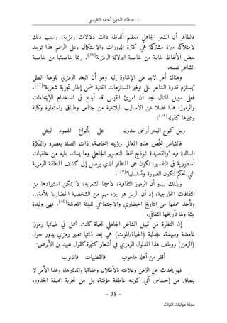 .‫د‬
‫القيسي‬ ‫أحمد‬ ‫الدين‬ ‫صفاء‬
-
38
-
‫اﻟﺘﺮاث‬ ‫ﺣﻮﻟﻴﺎت‬ ‫ﻣﺠﻠﺔ‬
‫معظم‬ ‫جاهلي‬‫ل‬‫ا‬ ‫الشعر‬ ‫أن‬ ‫فالظاهر‬
‫أ‬
‫رمزية‬ ‫دلالات‬ ‫ذات‬ ‫لفاظه‬
،
‫ذلك‬ ‫وسبب‬
‫كثرة‬ ‫هي‬ ‫كة‬
‫مشتر‬ ‫ميزة‬ ‫كه‬
‫لامتلا‬
‫و‬ ‫الدورات‬
‫ال‬
‫و‬ ‫مال‬‫ك‬‫است‬
‫الرغم‬ ‫على‬
‫توجد‬ ‫هذا‬
‫الألفاظ‬ ‫بعض‬
‫خالية‬
‫الرمزية‬ ‫الدلالة‬ ‫خاصية‬ ‫من‬
)
36
(
.
‫خاصية‬ ‫من‬ ‫خاصيتها‬ ‫ربما‬
.‫نفسه‬ ‫الشاعر‬
‫من‬ ‫لابد‬ ‫أمر‬ ‫وهناك‬
‫الإشارة‬
‫الر‬ ‫البعد‬ ‫أن‬ ‫وهو‬ ‫إليه‬
‫الطلل‬ ‫للوحة‬ ‫مزي‬
"
‫الفنية‬ ‫المستلزمات‬ ‫توفير‬ ‫على‬ ‫الشاعر‬ ‫قدرة‬ ‫يستلزم‬
‫ض‬
‫ية‬‫شعر‬ ‫جربة‬‫ت‬ ‫إطار‬ ‫من‬
"
)
37
(
.
‫سب‬ ‫فعلى‬
‫جد‬‫ن‬ ‫المثال‬ ‫يل‬
‫أن‬
‫امر‬
‫ئ‬
‫ا‬
‫لقيس‬
‫قد‬
‫حاءات‬‫ي‬‫الإ‬ ‫استخدام‬ ‫في‬ ‫أبدع‬
‫والرموز‬
،
‫هذا‬
‫ف‬
‫ض‬
‫عن‬ ‫لا‬
‫واستعار‬ ‫وطباق‬ ‫جناس‬ ‫من‬ ‫البلاغية‬ ‫الأساليب‬
‫ة‬
‫و‬
‫كنا‬
‫ي‬
‫ة‬
‫كقوله‬ ‫وغيرها‬
)
38
(
:
‫سدوله‬ ‫أرخى‬ ‫البحر‬ ‫كموج‬ ‫وليل‬
‫ليبتلي‬ ‫الهموم‬ ‫بأنواع‬ ‫علي‬
ّ‫خ‬‫ش‬ ‫فالشاعر‬
‫برؤي‬ ‫المعاني‬ ‫هذه‬ ‫ص‬
‫ت‬
‫خاصة‬‫ل‬‫ا‬ ‫ه‬
،
‫بعصره‬ ‫الصلة‬ ‫ذات‬
‫والفكرة‬
‫فيه‬ ‫السائدة‬
"
‫خلفيات‬ ‫من‬ ‫عليه‬ ‫يستند‬ ‫وما‬ ‫جاهلي‬‫ل‬‫ا‬ ‫التصوير‬ ‫لنمط‬ ‫نموذج‬ ‫والقصيدة‬
‫ية‬‫أسطور‬
،‫التفسير‬ ‫في‬
‫ت‬
‫الرمزية‬ ‫المنطقة‬ ‫كشف‬ ‫إلى‬ ‫يوصل‬ ‫الذي‬ ‫المنظار‬ ‫هي‬ ‫كون‬
‫حكم‬‫ت‬ ‫التي‬
‫ل‬
‫وتسلسلها‬ ‫الصورة‬ ‫تكون‬
"
)
39
(
.
‫وبذلك‬
‫أن‬ ‫يبدو‬
‫الثقافي‬ ‫الرموز‬
‫ة‬
،
‫ية‬‫الشعر‬ ‫لاسيما‬
،
‫لا‬
‫م‬ ‫استيرادها‬ ‫يمكن‬
‫ن‬
‫خارج‬‫ل‬‫ا‬ ‫الثقافات‬
‫ي‬
‫ة‬
،
‫الرمز‬ ‫أن‬ ‫إذ‬
‫لل‬ ‫ية‬‫حضار‬‫ل‬‫ا‬ ‫الشخصية‬ ‫من‬ ‫مهم‬ ‫جزء‬ ‫هو‬
‫أ‬
‫م‬
‫ة‬
...
‫للبيئة‬ ‫والاجتماعي‬ ‫حضاري‬‫ل‬‫ا‬ ‫التاريخ‬ ‫من‬ ‫عمقها‬ ‫وتأخذ‬
‫ا‬
‫لمعاش‬
‫ة‬
)
40
(
.
‫وليدة‬ ‫فهي‬
.‫الثقافي‬ ‫خها‬‫ي‬‫تأر‬ ‫ولها‬ ‫بيئة‬
‫إ‬
‫قب‬ ‫من‬ ‫النظرة‬ ‫ن‬
‫ي‬
‫رموز‬ ‫طياتها‬ ‫في‬ ‫تحمل‬ ‫كانت‬ ‫حياة‬‫ل‬‫ل‬ ‫جاهلي‬‫ل‬‫ا‬ ‫الشاعر‬ ‫ل‬
‫ا‬
‫غام‬
‫ضة‬
‫ومبهمة‬
،
‫جدل‬‫ف‬
‫حياة‬‫ل‬‫)ا‬ ‫ية‬
/
‫حول‬ ‫يدور‬ ‫رمزي‬ ‫تعبير‬ ‫ذاتها‬ ‫حد‬‫ب‬ ‫هي‬ (‫الموت‬
‫في‬ ‫الرمزي‬ ‫المدلول‬ ‫هذا‬ ‫ووظف‬ (‫)الزمن‬
‫أ‬
‫الأبرص‬ ‫بن‬ ‫عبيد‬ ‫كقول‬‫كثيرة‬ ‫شعار‬
:
‫ملحوب‬ ‫أهله‬ ‫من‬ ‫أقفر‬
‫فالذنوب‬ ‫فالقطبيات‬
‫وعلاقته‬ ‫الزمن‬ ‫عن‬ ‫حدث‬‫ت‬‫ي‬ ‫فهو‬
‫بالأطلال‬
‫و‬
‫واندثارها‬ ‫عفائها‬
،
‫وهذا‬
‫الأمر‬
‫لا‬
‫إحساس‬ ‫من‬ ‫ينطلق‬
‫آ‬
‫عا‬ ‫كونته‬ ‫ني‬
‫مؤقتة‬ ‫طفة‬
،
‫جذور‬‫ل‬‫ا‬ ‫عميقة‬ ‫جربة‬‫ت‬ ‫من‬ ‫بل‬
.
 