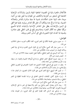 ‫واإليحائية‬ ‫الرمزية‬ ‫وداللتها‬ ‫األطالل‬ ‫بنائية‬
-
39
-
‫اﻟ‬
‫ﻌﺪد‬
17
‫ﺳﺒﺘﻤﺒﺮ‬ ،
2017
‫فالأ‬
‫طلال‬
‫حائية‬‫ي‬‫الإ‬ ‫والدلالات‬ ‫بالرموز‬ ‫المليئة‬ ‫جاهلية‬‫ل‬‫ا‬ ‫القصيدة‬ ‫في‬ ‫بنائية‬ ‫ظاهرة‬
‫جليات‬‫ت‬ ‫عن‬ ‫والـكشف‬ ‫أغوارها‬ ‫سبر‬ ‫تستحق‬ ‫التي‬ ‫الغامضة‬
‫أشياء‬ ‫من‬ ‫عليه‬ ‫حيل‬‫ت‬ ‫وما‬ ‫ها‬
‫وانفعال‬ ‫بالشاعر‬ ‫مباشرة‬ ‫صلة‬ ‫لها‬ ‫نفسية‬ ‫انعكاسات‬ ‫حملت‬ ‫البنية‬ ‫هذه‬ ،‫مبهمة‬
‫اته‬
‫النفسية‬
،
‫عدة‬ ‫شرائح‬ ‫لها‬ ‫بنية‬
‫بإمكانها‬
‫أ‬
‫ورؤيته‬ ‫الشاعر‬ ‫فكر‬ ‫تنقل‬ ‫ن‬
‫جلى‬‫ت‬‫ت‬ ‫فنية‬ ‫بتقنية‬
‫الرموز‬ ‫في‬
‫حاءات‬‫ي‬‫والإ‬
‫المشاعر‬ ‫مثل‬ ‫بطلل‬
‫الإنسانية‬
‫فأصبح‬ ‫الذاتية‬ ‫والرغبات‬
‫مشاعره‬ ‫فيثير‬ ‫المتلقي‬ ‫قلب‬ ‫في‬ ‫ليقع‬ ‫ومشاعرهم‬ ‫الشعراء‬ ‫أفكار‬ ‫منه‬ ‫تنطلق‬ ‫مرتكزا‬
‫الشع‬ ‫الهزة‬ ‫حدث‬‫ت‬ ‫لذا‬ ‫ونفسيته‬
.‫ورونقه‬ ‫الشعر‬ ‫أساس‬ ‫هي‬ ‫والتي‬ ‫ية‬‫ور‬
:‫الهوامش‬
1
-
‫ال‬ ‫حاد‬‫ت‬‫ا‬ ،‫العربي‬ ‫الشعر‬ ‫في‬ ‫المكان‬ ‫فلسفة‬ :‫مونسي‬ ‫حبيب‬ .‫د‬
‫كتا‬
‫ب‬
‫دمشق‬ ،‫العرب‬
2001
،‫م‬
‫ص‬
18
.
2
-
‫النص‬ ‫بنية‬ ‫في‬ ‫دراسة‬ ‫القديم‬ ‫العربي‬ ‫الغزل‬ ‫في‬ ‫الرمز‬ ‫ح‬‫م‬‫ملا‬ :‫شمسي‬ ‫محمد‬ ‫جبار‬ ‫حسن‬ .‫د‬
‫الفني‬ ‫ودلالته‬
‫ط‬ ،‫السياب‬ ‫دار‬ ،‫ة‬
1
،
2008
‫ص‬ ،‫م‬
241
.
3
-
‫مكتبة‬ ،‫جاهلي‬‫ل‬‫ا‬ ‫الشعر‬ ‫في‬ :‫الزبيدي‬ ‫أحمد‬ ‫رعد‬
‫صنعاء‬ ،‫جديد‬‫ل‬‫ا‬ ‫جبل‬‫ل‬‫ا‬
1999
‫ص‬ ،‫م‬
78
.
4
-
‫ص‬ ،‫نفسه‬ ‫المصدر‬
89
.
5
-
‫دج‬ ‫دار‬ ،‫والفنية‬ ‫النفسية‬ ‫يلاته‬‫تأو‬ ‫في‬ ‫دراسة‬ ‫جاهلي‬‫ل‬‫ا‬ ‫الشعر‬ :‫العنبكي‬ ‫حسون‬ ‫سعيد‬ .‫د‬
،‫لة‬
‫ط‬
1
‫الأردن‬ ،
2008
‫ص‬ ،‫م‬
301
-
302
.
6
-
‫ال‬ ‫الفضاء‬ :‫الدخيلي‬ ‫علي‬ ‫حسين‬ .‫د‬ ،‫ينظر‬
‫جاهلي‬‫ل‬‫ا‬ ‫العصرين‬ ‫في‬ ‫اللصوص‬ ‫الشعراء‬ ‫عند‬ ‫شعري‬
‫والإسلامي‬
‫الأردن‬ ،‫حامد‬ ‫دار‬ ،
2010
‫ص‬ ،‫م‬
128
.
7
-
‫الهجر‬ ‫الثالث‬ ‫القرن‬ ‫حتى‬ ‫العربي‬ ‫الشعر‬ ‫تاريخ‬ :‫البهبيتي‬ ‫محمد‬ ‫جيب‬‫ن‬ .‫د‬
‫ط‬ ،‫البحار‬ ‫دار‬ ،‫ي‬
1
،
‫ص‬ ،(‫ت‬.‫)د‬
100
.
8
-
‫الطللي‬ ‫المقدمة‬ ‫دراسة‬ ‫في‬ ‫حدثين‬‫م‬‫ال‬ ‫الباحثين‬ ‫جاهات‬‫ت‬‫ا‬ :‫كامل‬ ‫طارق‬ ‫إسراء‬
‫الشعر‬ ‫في‬ ‫ة‬
‫م‬ ‫رسالة‬ ،‫جاهلي‬‫ل‬‫ا‬
‫بغداد‬ ‫جامعة‬ ،‫اجستير‬
2000
‫ص‬ ،‫م‬
16
.
9
-
:‫شمسي‬ ‫محمد‬ ‫جبار‬ ‫حسن‬ .‫د‬
‫ص‬ ،‫الرمز‬ ‫ملامح‬
244
.
10
-
،‫الإسلام‬ ‫قبل‬ ‫ما‬ ‫شعر‬ ‫في‬ ‫والاستجابة‬ ‫المثير‬ ‫بين‬ ‫جزع‬‫ل‬‫وا‬ ‫الصبر‬ :‫رمضان‬ ‫لازم‬ ‫رجاء‬
‫الآدا‬ ‫كلية‬ ،‫دكتوراه‬ ‫أطروحة‬
‫بغداد‬ ‫جامعة‬ ،‫ب‬
2004
‫ص‬ ،‫م‬
144
-
146
.
11
-
‫إب‬ .‫د‬
‫دار‬ ،‫العربي‬ ‫النقد‬ ‫في‬ ‫الشعر‬ ‫قضايا‬ :‫محمد‬ ‫الرحمن‬ ‫عبد‬ ‫راهيم‬
‫ط‬ ،‫العودة‬
2
،
‫بيروت‬
1981
‫ص‬ ،‫م‬
120
.
 