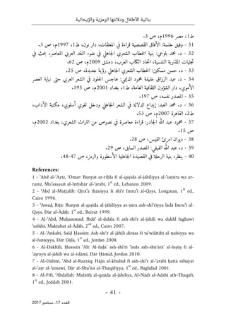 ‫واإليحائية‬ ‫الرمزية‬ ‫وداللتها‬ ‫األطالل‬ ‫بنائية‬
-
41
-
‫اﻟ‬
‫ﻌﺪد‬
17
‫ﺳﺒﺘﻤﺒﺮ‬ ،
2017
‫ط‬
1
‫مصر‬ ،
1996
‫ص‬ ،‫م‬
3
.
31
-
:‫خنسة‬ ‫وفيق‬
‫قراءة‬ ‫القصصية‬ ‫الآفاق‬
،‫المعلقات‬ ‫في‬
‫نون‬ ‫دار‬
‫ط‬ ،
1
،
1997
‫ص‬ ،‫م‬
3
.
32
-
‫في‬ ‫حث‬‫ب‬ ،‫المعاصر‬ ‫العربي‬ ‫النقد‬ ‫ضوء‬ ‫في‬ ‫جاهلي‬‫ل‬‫ا‬ ‫الشعري‬ ‫خطاب‬‫ل‬‫ا‬ ‫بنية‬ :‫بلوحي‬ ‫محمد‬ .‫د‬
‫حاد‬‫ت‬‫ا‬ ،‫النفسية‬ ‫المقاربة‬ ‫جليات‬‫ت‬
‫ال‬
‫كتا‬
‫دمشق‬ ،‫العرب‬ ‫ب‬
2009
‫ص‬ ،‫م‬
62
.
33
-
‫مسكين‬ ‫حسن‬ .‫د‬
:
‫خطاب‬‫ل‬‫ا‬
‫ص‬ ،‫جديدة‬ ‫ية‬‫رؤ‬ ‫جاهلي‬‫ل‬‫ا‬ ‫الشعري‬
25
.
34
-
‫عبد‬ .‫د‬
‫العصر‬ ‫نهاية‬ ‫حتى‬ ‫العربي‬ ‫الشعر‬ ‫في‬ ‫خلود‬‫ل‬‫ا‬ ‫هاجس‬ :‫الدليمي‬ ‫محمود‬ ‫خليفة‬ ‫الرزاق‬
‫الثقافية‬ ‫الشؤون‬ ‫دار‬ ،‫الأموي‬
‫ط‬ ،‫العامة‬
1
‫بغداد‬ ،
2001
‫ص‬ ،‫م‬
195
.
35
-
‫المص‬
‫ص‬ ،‫نفسه‬ ‫در‬
197
.
36
-
‫مكتبة‬ ،‫أسلوبي‬ ‫لغوي‬ ‫ودخل‬ ‫جاهلي‬‫ل‬‫ا‬ ‫الشعر‬ ‫في‬ ‫الدلالة‬ ‫إبداع‬ :‫العبد‬ ‫محمد‬ .‫د‬
،‫الآداب‬
‫ط‬
2
‫القاهرة‬ ،
2007
‫ص‬ ،‫م‬
53
.
37
-
‫ا‬ ‫من‬ ‫نصوص‬ ‫في‬ ‫معاصرة‬ ‫قراءة‬ :‫جادر‬‫ل‬‫ا‬ ‫الله‬ ‫عبد‬ ‫محمود‬
‫بغداد‬ ،‫الشعري‬ ‫لتراث‬
2002
،‫م‬
‫ص‬
15
.
38
-
‫ص‬ ،‫القيس‬ ‫امرئ‬ ‫ديوان‬
28
.
39
-
‫الفيفي‬ ‫الله‬ ‫عبد‬ .‫د‬
‫السابق‬ ‫المصدر‬ :
‫ص‬ ،
29
.
40
-
‫ال‬ ‫القصيدة‬ ‫في‬ ‫الرحلة‬ ‫بنية‬ ،‫ينظر‬
‫ص‬ ،‫والرمز‬ ‫الأسطورة‬ ‫جاهلية‬
47
-
48
.
References:
1 - ‘Abd al-‘Azīz, ‘Omar: Bunyat ar-riḥla fī al-qaṣīda al-jāhiliyya al-’usṭūra wa ar-
ramz, Mu’assasat al-Intishār al-‘arabī, 1
st
ed., Lebanon 2009.
2 - ‘Abd al-Muṭṭalib: Qirā’a thāniyya fī shi‘r Imru’i al-Qays, Longman, 1
st
ed.,
Cairo 1996.
3 - ‘Awaḍ, Rīṭā: Bunyat al-qaṣīda al-jāhiliyya as-ṣūra ash-shi‘riyya ladā Imru’i al-
Qays, Dār al-Ādāb, 1
st
ed., Beirut 1999.
4 - Al-‘Abd, Muḥammad: Ibdā‘ al-dalāla fī ash-shi‘r al-jāhilī wa dakhl lughawī
’uslūbī, Maktabat al-Ādāb, 2
nd
ed., Cairo 2007.
5 - Al-‘Ankabī, Saïd Ḥassūn: Ash-shi‘r al-jāhilī dirāsa fī ta‛wilātihī al-nafsiyya wa
al-fanniyya, Dār Dijla, 1
st
ed., Jordan 2008.
6 - Al-Dakhīlī, Ḥussein ‘Alī: Al-faḍa’ ash-shi‘rī ‘inda ash-shu‘arā’ al-luṣūṣ fī al-
‘aṣrayn al-jāhilī wa al-islāmī, Dār Ḥāmid, Jordan 2010.
7 - Al-Dalīmī, ‘Abd al-Razzāq: Hājis al-khulūd fī ash-shi‘r al-‘arabī ḥattā nihāyat
al-‘aṣr al-’umawī, Dār al-Shu’ūn al-Thaqāfiyya, 1
st
ed., Baghdad 2001.
8 - Al-Fīfī, ‘Abdallah: Mafātīḥ al-qaṣīda al-jāhiliya, Al-Nādī al-Adabī ath-Thaqāfī,
1
st
ed., Jeddah 2001.
 
