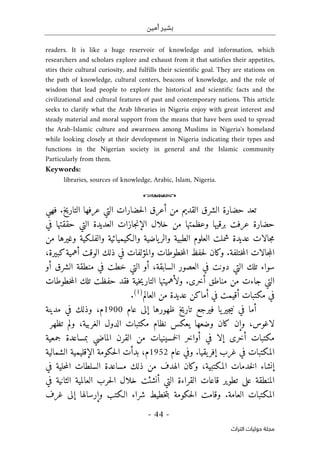 ‫أمين‬ ‫بشير‬
- 44 -
‫اﻟﺘﺮاث‬ ‫ﺣﻮﻟﻴﺎت‬ ‫ﻣﺠﻠﺔ‬
readers. It is like a huge reservoir of knowledge and information, which
researchers and scholars explore and exhaust from it that satisfies their appetites,
stirs their cultural curiosity, and fulfills their scientific goal. They are stations on
the path of knowledge, cultural centers, beacons of knowledge, and the role of
wisdom that lead people to explore the historical and scientific facts and the
civilizational and cultural features of past and contemporary nations. This article
seeks to clarify what the Arab libraries in Nigeria enjoy with great interest and
steady material and moral support from the means that have been used to spread
the Arab-Islamic culture and awareness among Muslims in Nigeria's homeland
while looking closely at their development in Nigeria indicating their types and
functions in the Nigerian society in general and the Islamic community
Particularly from them.
Keywords:
libraries, sources of knowledge, Arabic, Islam, Nigeria.
o
‫حضا‬‫ل‬‫ا‬ ‫أعرق‬ ‫من‬ ‫القديم‬ ‫الشرق‬ ‫حضارة‬ ‫تعد‬
‫التي‬ ‫رات‬
‫فهي‬ .‫التاريخ‬ ‫عرفها‬
‫حضارة‬
‫خلال‬ ‫من‬ ‫وعظمتها‬ ‫برقيها‬ ‫عرفت‬
‫جازات‬‫ن‬‫الإ‬
‫في‬ ‫حققتها‬ ‫التي‬ ‫العديدة‬
‫والـكيميائية‬ ‫ياضية‬‫والر‬ ‫الطبية‬ ‫العلوم‬ ‫شملت‬ ‫عديدة‬ ‫جالات‬‫م‬
‫من‬ ‫وغيرها‬ ‫والفلـكية‬
‫ختلفة‬‫م‬‫ال‬ ‫جالات‬‫م‬‫ال‬
،‫كبيرة‬‫أهمية‬ ‫الوقت‬ ‫ذلك‬ ‫في‬ ‫والمؤلفات‬ ‫خطوطات‬‫م‬‫ال‬ ‫حفظ‬‫ل‬ ‫وكان‬ .
‫التي‬ ‫تلك‬ ‫سواء‬
‫أو‬ ‫الشرق‬ ‫منطقة‬ ‫في‬ ‫خطت‬ ‫التي‬ ‫أو‬ ،‫السابقة‬ ‫العصور‬ ‫في‬ ‫دونت‬
‫خطوطات‬‫م‬‫ال‬ ‫تلك‬ ‫حفظت‬ ‫فقد‬ ‫خية‬‫ي‬‫التار‬ ‫ولأهميتها‬ .‫أخرى‬ ‫مناطق‬ ‫من‬ ‫جاءت‬ ‫التي‬
‫العالم‬ ‫من‬ ‫عديدة‬ ‫أماكن‬ ‫في‬ ‫أقيمت‬ ‫مكتبات‬ ‫في‬
)
1
(
.
‫عام‬ ‫إلى‬ ‫ظهورها‬ ‫تاريخ‬ ‫فيرجع‬ ‫يا‬‫جير‬‫ي‬‫ن‬ ‫في‬ ‫أما‬
1900
‫مدينة‬ ‫في‬ ‫وذلك‬ ،‫م‬
،‫لاغوس‬
‫وضعها‬ ‫كان‬ ‫وإن‬
‫ي‬
‫عكس‬
‫مكتب‬ ‫نظام‬
‫ات‬
‫تظهر‬ ‫ولم‬ ،‫الغربية‬ ‫الدول‬
‫أواخر‬ ‫في‬ ‫إلا‬ ‫أخرى‬ ‫مكتبات‬
‫ال‬
‫خمسين‬
‫ي‬
‫ات‬
‫الماضي‬ ‫القرن‬ ‫من‬
‫جمعية‬ ‫بمساعدة‬
‫المكتبات‬
‫في‬
.‫يقيا‬‫إفر‬ ‫غرب‬
‫عام‬ ‫وفي‬
1952
‫الشمالية‬ ‫الإقليمية‬ ‫حكومة‬‫ل‬‫ا‬ ‫بدأت‬ ،‫م‬
‫إنشاء‬
‫في‬ ‫حلية‬‫م‬‫ال‬ ‫السلطات‬ ‫مساعدة‬ ‫ذلك‬ ‫من‬ ‫الهدف‬ ‫وكان‬ ،‫المكتبية‬ ‫خدمات‬‫ل‬‫ا‬
‫ت‬ ‫على‬ ‫المنطقة‬
‫في‬ ‫الثانية‬ ‫العالمية‬ ‫حرب‬‫ل‬‫ا‬ ‫خلال‬ ‫أنشئت‬ ‫التي‬ ‫القراءة‬ ‫قاعات‬ ‫طوير‬
‫خطيط‬‫ت‬‫ب‬ ‫حكومة‬‫ل‬‫ا‬ ‫وقامت‬ .‫العامة‬ ‫المكتبات‬
‫وإرسال‬ ‫الـكتب‬ ‫شراء‬
‫ه‬
‫ا‬
‫غرف‬ ‫إلى‬
 