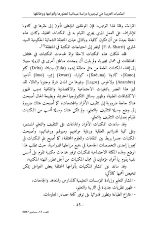 ‫ال‬
‫نيجيريا‬ ‫في‬ ‫العربية‬ ‫مكتبات‬
‫ووظائفها‬ ‫وأنواعها‬ ‫لتطورها‬ ‫ميدانية‬ ‫دراسة‬
- 45 -
‫اﻟ‬
‫ﻌﺪد‬
17
‫ﺳﺒﺘﻤﺒﺮ‬ ،
2017
‫الت‬ ‫لهذا‬ ‫وفقا‬ .‫القراءة‬
‫تأت‬ ‫المؤهلين‬ ‫الموظفين‬ ‫فإن‬ ،‫رتيب‬
‫ون‬
‫إلى‬
‫كادونا‬ ‫في‬ ‫مقرها‬
‫الم‬ ‫المكتبات‬ ‫في‬ ‫به‬ ‫القيام‬ ‫جري‬‫ي‬ ‫الذي‬ ‫العمل‬ ‫على‬ ‫للإشراف‬
‫هذه‬ ‫وكانت‬ .‫حلية‬
‫السيد‬ ‫حكومية‬‫ل‬‫ا‬ ‫الشمالية‬ ‫المنطقة‬ ‫عينت‬ ‫وبالتالي‬ ،‫كافية‬ ‫تكون‬ ‫أن‬ ‫عن‬ ‫بعيدة‬ ‫خطة‬‫ل‬‫ا‬
‫شاري‬
)
F. A. Sharri
(
‫المنطقة‬ ‫في‬ ‫المكتبة‬ ‫احتياجات‬ ‫إلى‬ ‫لينظر‬
)
2
(
.
‫ختلف‬‫م‬ ‫في‬ ‫المكتبات‬ ‫خدمات‬‫ل‬ ‫نواة‬ ‫لاحقا‬ ‫المكتبات‬ ‫هذه‬ ‫شكلت‬ ‫فقد‬
‫وجدت‬ ‫أن‬ ‫يلبث‬ ‫ولم‬ .‫يا‬‫جير‬‫ي‬‫ن‬ ‫شمال‬ ‫في‬ ‫حافظات‬‫م‬‫ال‬
‫سبيلا‬ ‫الدولة‬ ‫في‬ ‫أخرى‬ ‫مناطق‬
‫إيدو‬ ‫منطقة‬ ‫مثل‬ ‫من‬ ‫العامة‬ ‫المكتبات‬ ‫إنشاء‬ ‫إلى‬
،
)
Edo
(
) ،‫وديلتا‬
Delta
(
‫كانو‬
(Kano)
،
‫كادونا‬
(Kaduna)
‫كوارا‬ ،
،
(kwara)
،‫إيمو‬
(Imo)
‫أنامبرا‬
(Anambra)
‫ولاغوس‬
(Lagos)
‫وغيرها‬
‫من‬
‫المدن‬
‫وشمالا‬ ‫وجنوبا‬ ‫شرقا‬
.
‫لقد‬
‫تميز‬
‫ال‬ ‫هذا‬
‫عصر‬
‫الاجتما‬ ‫بالتغيرات‬
‫ظهور‬ ‫بسبب‬ ‫والثقافية‬ ‫والاقتصادية‬ ‫عية‬
‫الاكتشاف‬
‫ات‬
‫و‬ ،‫العلمية‬
.‫حديثة‬‫ل‬‫ا‬ ‫التكنولوجيا‬ ‫وسائل‬ ‫ظهور‬
‫أصبحت‬ ‫حال‬‫ل‬‫ا‬ ‫وبطبيعة‬
،‫جتمعات‬‫م‬‫وال‬ ‫الأفراد‬ ‫ٺثقيف‬ ‫إلى‬ ‫ية‬‫ضرور‬ ‫حاجة‬ ‫هناك‬
‫ضرورة‬ ‫هناك‬ ‫أصبحت‬ ‫ما‬‫ك‬
‫وسيلة‬ ‫وضع‬ ‫إلى‬
‫المكتبات‬ ‫من‬ ‫أنسب‬ ‫وسيلة‬ ‫هناك‬ ‫تكن‬ ‫ولم‬ ،‫والتعليم‬ ‫للتثقيف‬
‫بعمل‬ ‫للقيام‬
.‫والتعليم‬ ‫التثقيف‬ ‫يات‬
،‫المستمر‬ ‫والتعليم‬ ‫التثقيف‬ ‫على‬ ‫جماعات‬‫ل‬‫وا‬ ‫الأفراد‬ ‫المكتبات‬ ‫ساعدت‬ ‫وقد‬
‫وأصبحت‬ ،‫ورغباتهم‬ ‫وميولهم‬ ‫مواهبهم‬ ‫ورعاية‬ ‫العقلية‬ ‫قدراتهم‬ ‫تنمية‬ ‫وعلى‬
‫الثقافات‬ ‫بين‬ ‫يربط‬ ‫جسرا‬ ‫المكتبات‬
‫أصبح‬ ‫ما‬‫ك‬ ،‫ختلفة‬‫م‬‫ال‬ ‫والعلوم‬
‫المكتبات‬ ‫علم‬
‫في‬
‫ج‬‫ل‬‫ا‬ ‫التخصصات‬ ‫إحدى‬ ‫يا‬‫جير‬‫ي‬‫ن‬
‫هذا‬ ‫تطلب‬ ‫حيث‬ ،‫الدراسية‬ ‫مراحلها‬ ‫جميع‬ ‫في‬ ‫امعية‬
‫أسس‬ ‫على‬ ‫تقوم‬ ‫مكتبية‬ ‫خدمات‬ ‫توفير‬ ‫للمكتبات‬ ‫الاجتماعية‬ ‫المكانة‬ ‫وهذه‬ ‫الوضع‬
.‫المكتبية‬ ‫المهنة‬ ‫تطوير‬ ‫أجل‬ ‫من‬ ‫المكتبات‬ ‫جال‬‫م‬ ‫في‬ ‫مؤهلون‬ ‫أفراد‬ ‫بها‬ ‫يقوم‬ ‫علمية‬
‫يمكن‬ ‫العوامل‬ ‫بعض‬ ‫ختلفة‬‫م‬‫ال‬ ‫بأنواعها‬ ‫المكتبات‬ ‫انتشار‬ ‫على‬ ‫ساعد‬ ‫وقد‬
‫ت‬
:‫كالآتي‬ ‫أهمها‬ ‫لخيص‬
-
‫جامعات‬‫ل‬‫وا‬ ‫والمعاهد‬ ‫كالمدارس‬‫التعليمية‬ ‫المؤسسات‬ ‫يادة‬‫وز‬ ‫التعليم‬ ‫انتشار‬
.
-
‫والتعليم‬ ‫التربية‬ ‫في‬ ‫جديدة‬ ‫يات‬‫نظر‬ ‫ظهور‬
.
-
‫على‬ ‫قدراتها‬ ‫وتطوير‬ ‫الطباعة‬ ‫اختراع‬
‫المعلومات‬ ‫مصادر‬ ‫كافة‬ ‫توفير‬
.
 