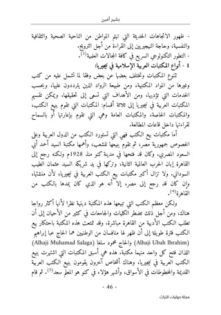 ‫أمين‬ ‫بشير‬
- 46 -
‫اﻟﺘﺮاث‬ ‫ﺣﻮﻟﻴﺎت‬ ‫ﻣﺠﻠﺔ‬
-
‫تهتم‬ ‫التي‬ ‫حديثة‬‫ل‬‫ا‬ ‫جاهات‬‫ت‬‫الا‬ ‫ظهور‬
‫المواطن‬
‫الصحية‬ ‫الناحية‬ ‫من‬
‫والثقافية‬
‫إلى‬ ‫يين‬‫النيجير‬ ‫وحاجة‬ ،‫والنفسية‬
‫ال‬
‫الترويح‬ ‫أجل‬ ‫من‬ ‫قراءة‬
.
-
‫العلمية‬ ‫جالات‬‫م‬‫ال‬ ‫كافة‬ ‫في‬ ‫يع‬‫السر‬ ‫التكنولوجي‬ ‫التطور‬
)
3
(
.
1
-
:‫يا‬‫جير‬‫ي‬‫ن‬ ‫في‬ ‫الإسلامية‬ ‫العربية‬ ‫المكتبات‬ ‫أنواع‬
‫ٺت‬
‫كتب‬ ‫من‬ ‫عليه‬ ‫تشمل‬ ‫لما‬ ‫وفقا‬ ‫بعض‬ ‫عن‬ ‫بعضها‬ ‫ختلف‬‫ت‬‫و‬ ‫المكتبات‬ ‫نوع‬
‫المكتبي‬ ‫المواد‬ ‫من‬ ‫وغيرها‬
‫حسب‬‫ب‬‫و‬ ،‫عليها‬ ‫يترددون‬ ‫الذين‬ ‫الرواد‬ ‫طبيعة‬ ‫ومن‬ ،‫ة‬
‫تقسيم‬ ‫ويمكن‬ .‫حقيقها‬‫ت‬ ‫إلى‬ ‫تسعى‬ ‫التي‬ ‫الأهداف‬ ‫ومن‬ ،‫تؤديها‬ ‫التي‬ ‫خدمات‬‫ل‬‫ا‬
،‫الـكتب‬ ‫ببيع‬ ‫تقوم‬ ‫التي‬ ‫المكتبات‬ :‫أقسام‬ ‫ثلاثة‬ ‫إلى‬ ‫يا‬‫جير‬‫ي‬‫ن‬ ‫في‬ ‫العربية‬ ‫المكتبات‬
‫بالس‬ ‫أو‬ ‫بإعارتها‬ ‫تقوم‬ ‫التي‬ ‫وهي‬ ‫العامة‬ ‫والمكتبات‬ ،‫خاصة‬‫ل‬‫ا‬ ‫والمكتبات‬
‫ماح‬
.‫المطالعة‬ ‫قاعات‬ ‫داخل‬ ‫لقراءتها‬
‫من‬ ‫الـكتب‬ ‫تستورد‬ ‫التي‬ ‫فهي‬ ‫الـكتب‬ ‫بيع‬ ‫مكتبات‬ ‫أما‬
‫وعلى‬ ‫العربية‬ ‫الدول‬
‫خصوص‬‫ل‬‫ا‬
‫ية‬‫جمهور‬
‫مصر‬
،
‫للشعب‬ ‫ببيعها‬ ‫تقوم‬ ‫ثم‬
‫وأهمها‬ ،
‫أبي‬ ‫أحمد‬ ‫السيد‬ ‫مكتبة‬
‫منذ‬ ‫كنو‬ ‫مدينة‬ ‫في‬ ‫فتحها‬ ‫قد‬ ‫وكان‬ .‫المصري‬ ‫السعود‬
1928
‫إلى‬ ‫رجع‬ ‫ولـكنه‬ ‫م‬
‫ال‬ ‫حرب‬‫ل‬‫ا‬ ‫إبان‬ ‫القاهرة‬
‫الطيب‬ ‫عثمان‬ ‫السيد‬ ‫يكه‬‫شر‬ ‫يد‬ ‫في‬ ‫وتركها‬ ،‫الثانية‬ ‫عالمية‬
‫منشئها‬ ‫لأن‬ ،‫يا‬‫جير‬‫ي‬‫ن‬ ‫في‬ ‫العربية‬ ‫الـكتب‬ ‫بيع‬ ‫مكتبات‬ ‫أكبر‬ ‫تزال‬ ‫ولا‬ .‫السوداني‬
،
‫إلى‬ ‫رجع‬ ‫قد‬ ‫كان‬ ‫وإن‬
‫مصر‬
،
‫الذي‬ ‫هو‬ ‫أنه‬ ‫إلا‬
‫كان‬
‫من‬ ‫بالـكتب‬ ‫يمدها‬
‫القاهرة‬
)
4
(
.
‫أ‬ ‫لأنها‬ ‫نظرا‬ ‫دينية‬ ‫المكتبة‬ ‫هذه‬ ‫تبيعها‬ ‫التي‬ ‫الـكتب‬ ‫معظم‬ ‫ولـكن‬
‫رواجا‬ ‫كثر‬
‫أن‬ ‫إلى‬ ‫الأحيان‬ ‫من‬ ‫كثير‬ ‫في‬ ‫جامعات‬‫ل‬‫وا‬ ‫الكليات‬ ‫تضطر‬ ‫ذلك‬ ‫أجل‬ ‫ومن‬ ،‫هناك‬
‫بيع‬ ‫باحتكار‬ ‫المكتبة‬ ‫هذه‬ ‫تمتعت‬ ‫وقد‬ .‫مباشرة‬ ‫القاهرة‬ ‫من‬ ‫الأدبية‬ ‫الـكتب‬ ‫تطلب‬
‫حاج‬‫ل‬‫ا‬ ‫هما‬ ‫الوطنيين‬ ‫من‬ ‫منافسان‬ ‫لها‬ ‫ظهر‬ ‫أن‬ ‫إلى‬ ‫يلة‬‫طو‬ ‫فترة‬ ‫الـكتب‬
‫إبراهيم‬ ‫عبا‬
)
Alhaji Ubah Ibrahim
‫محمو‬ ‫حاج‬‫ل‬‫وا‬ (
) ‫سلغا‬ ‫د‬
Alhaji Muhamad Salaga
(
‫ببيع‬ ‫اشتهرت‬ ‫التي‬ ‫المكتبات‬ ‫أسبق‬ ‫هي‬ ‫هذه‬ .‫مكتبة‬ ‫منهما‬ ‫واحد‬ ‫كل‬ ‫فتح‬ ‫اللذان‬
‫العرب‬ ‫الـكتب‬
‫آخر‬ ‫خاص‬‫ش‬‫أ‬ ‫وهناك‬ ،‫يا‬‫جير‬‫ي‬‫ن‬ ‫في‬ ‫ية‬
‫ون‬
‫العربية‬ ‫الـكتب‬ ‫ببيع‬ ‫يقومون‬
‫سعد‬ ‫المعلم‬ ‫هو‬ ‫كنو‬ ‫في‬ ‫هؤلاء‬ ‫وأشهر‬ ،‫الأسواق‬ ‫في‬ ‫خطوطات‬‫م‬‫وال‬ ‫القديمة‬
)
5
(
.
‫قام‬ ‫ثم‬
 