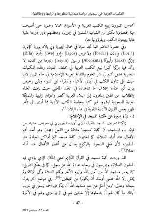 ‫ال‬
‫نيجيريا‬ ‫في‬ ‫العربية‬ ‫مكتبات‬
‫ووظائفها‬ ‫وأنواعها‬ ‫لتطورها‬ ‫ميدانية‬ ‫دراسة‬
- 47 -
‫اﻟ‬
‫ﻌﺪد‬
17
‫ﺳﺒﺘﻤﺒﺮ‬ ،
2017
‫كثير‬ ‫خاص‬‫ش‬‫أ‬
‫أصبح‬ ‫حتى‬ ‫وجنوبا‬ ‫شمالا‬ ‫الأسواق‬ ‫في‬ ‫العربية‬ ‫الـكتب‬ ‫ببيع‬ ‫ون‬
‫ت‬
‫ومعظمهم‬ ،‫يا‬‫جير‬‫ي‬‫ن‬ ‫في‬ ‫المسلمين‬ ‫الشباب‬ ‫من‬ ‫لـكثير‬ ‫اقتصادية‬ ‫مهنة‬
‫ذو‬
‫و‬
‫عل‬ ‫درجة‬
‫م‬
‫ي‬
‫ة‬
‫يبيعون‬ ‫عالية‬
‫يقرؤونه‬‫و‬ ‫الـكتب‬
‫ا‬
.‫معا‬
‫يوربا‬ ‫بلاد‬ ‫وفي‬ ‫يا‬‫جير‬‫ي‬‫ن‬ ‫شمال‬ ‫في‬ ‫سوقا‬ ‫جد‬‫ت‬ ‫قلما‬ ‫حاضر‬‫ل‬‫ا‬ ‫عصرنا‬ ‫وفي‬
‫كإلورن‬
(Ilorin)
‫وإبادن‬
(Ibadan)
‫ولاغوس‬
(lagos)
‫وإوو‬
(Iwo)
‫وأوفا‬
(Offa)
‫وزكي‬
(Saki)
‫وأبيو‬
‫كتا‬
(Abeokuta)
‫وإسيين‬
(Iseyin)
‫من‬ ‫وغيرها‬
‫المدن‬
،
‫إلا‬
‫كزا‬
‫مر‬ ‫فيها‬ ‫جد‬‫ت‬‫و‬
‫المكتبات‬ ‫ولهذه‬ .‫الفنون‬ ‫ختلف‬‫م‬ ‫في‬ ‫العربية‬ ‫الـكتب‬ ‫لبيع‬ ‫كبيرا‬
‫الديار‬ ‫هذه‬ ‫في‬ ‫الإسلامية‬ ‫العربية‬ ‫والثقافة‬ ‫العلوم‬ ‫نشر‬ ‫في‬ ‫كبير‬ ‫فضل‬ ‫ية‬‫التجار‬
‫لأنها‬
‫رخيص‬ ‫وبثمن‬ ‫السواء‬ ‫على‬ ‫والفقراء‬ ‫الأغنياء‬ ‫أيدي‬ ‫في‬ ‫الـكتب‬ ‫تناول‬ ‫على‬ ‫سهلت‬
‫شا‬ ‫ما‬ ‫خلاف‬‫ب‬ ،‫عناء‬ ‫أي‬ ‫بدون‬
‫حث‬‫ب‬‫ي‬ ‫حيث‬ ‫الماضي‬ ‫العقد‬ ‫في‬ ‫هدناه‬
‫العلماء‬
‫إلى‬ ‫يسافرون‬ ‫الذين‬ ‫عن‬ ‫والطلاب‬
‫و‬ ‫كمصر‬ ‫العربية‬ ‫البلاد‬
‫ال‬
‫و‬ ‫وليبيا‬ ‫عراق‬
‫ال‬
‫مملـكة‬
‫الـكت‬ ‫وخاصة‬ ‫كتبا‬ ‫لهم‬ ‫ليشتروا‬ ‫السعودية‬ ‫العربية‬
‫تأخر‬ ‫إلى‬ ‫أدى‬ ‫مما‬ ‫الأدبية‬ ‫ب‬
‫ية‬‫النثر‬ ‫الأدبية‬ ‫الفنون‬ ‫بعض‬ ‫ظهور‬
‫في‬
‫البلاد‬ ‫هذه‬
)
6
(
.
2
-
:‫الإسلام‬ ‫في‬ ‫المسجد‬ ‫مكتبة‬ ‫عن‬ ‫يسيرة‬ ‫نبذة‬
‫يف‬‫تعر‬ ‫يمكننا‬
‫ال‬
‫عن‬ ‫حديثه‬ ‫معرض‬ ‫في‬ ‫جهوري‬‫ل‬‫ا‬ ‫أورده‬ ‫الذي‬ ‫بالقول‬ ‫مسجد‬
‫أهم‬ ‫أحد‬ ‫وهو‬ (‫جد‬‫س‬) ‫الفعل‬ ‫من‬ ‫مشتقة‬ "‫"مسجد‬ ‫كلمة‬ ‫أن‬ ،‫المساجد‬ ‫بناء‬ ‫فوائد‬
‫الأفع‬
‫عند‬ ‫العبادة‬ ‫أماكن‬ ‫لتميز‬ ‫مسجد‬ ‫كلمة‬ ‫اختيرت‬ ‫ما‬‫ك‬ ،‫الصلاة‬ ‫أداء‬ ‫عند‬ ‫ال‬
‫أداء‬ ‫عند‬ ‫الأفعال‬ ‫أعظم‬ ‫من‬ ‫يعدان‬ ‫والركوع‬ ‫السجود‬ ‫فعلي‬ ‫لأن‬ ،‫المسلمين‬
‫الصلاة‬
)
7
(
.
‫وردت‬ ‫لقد‬
‫لتعن‬ ‫الـكريم‬ ‫القرآن‬ ‫في‬ ‫مسجد‬ ‫كلمة‬
‫ي‬
‫فيه‬ ‫يؤدي‬ ‫الذي‬ ‫المكان‬
‫عب‬ ‫رحابه‬ ‫في‬ ‫ويمارسون‬ ،‫الصلاة‬ ‫المسلمون‬
‫ا‬
‫د‬
‫ة‬
‫وجل‬ ‫عز‬ ‫الله‬
:‫يل‬‫التنز‬ ‫حكم‬‫م‬ ‫في‬ ‫ما‬‫ك‬ ،
‫ولم‬ ‫الزكاة‬ ‫وآتى‬ ‫الصلاة‬ ‫وأقام‬ ‫الآخر‬ ‫واليوم‬ ‫بالله‬ ‫آمن‬ ‫من‬ ‫الله‬ ‫مساجد‬ ‫يعمر‬ ‫"إنما‬
"‫المهتدين‬ ‫من‬ ‫يكونوا‬ ‫أن‬ ‫أولئك‬ ‫فعسى‬ ‫الله‬ ‫إلا‬ ‫خش‬‫ي‬
)
8
(
‫يقول‬ ‫آخر‬ ‫موضع‬ ‫وفي‬ .
‫خرابها‬ ‫في‬ ‫وسعى‬ ‫اسمه‬ ‫فيها‬ ‫كر‬
‫يذ‬ ‫أن‬ ‫الله‬ ‫مساجد‬ ‫منع‬ ‫ممن‬ ‫أظلم‬ ‫"ومن‬ :‫وتعالى‬ ‫سبحانه‬
‫ك‬ ‫ما‬ ‫أولئك‬
‫الآخرة‬ ‫في‬ ‫ولهم‬ ‫خزي‬ ‫الدنيا‬ ‫في‬ ‫لهم‬ ‫خائفين‬ ‫إلا‬ ‫يدخلوها‬ ‫أن‬ ‫لهم‬ ‫ان‬
 