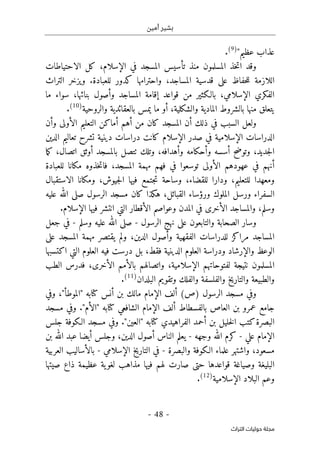 ‫أمين‬ ‫بشير‬
- 48 -
‫اﻟﺘﺮاث‬ ‫ﺣﻮﻟﻴﺎت‬ ‫ﻣﺠﻠﺔ‬
"‫عظيم‬ ‫عذاب‬
)
9
(
.
‫تأسيس‬ ‫منذ‬ ‫المسلمون‬ ‫خذ‬‫ت‬‫ا‬ ‫وقد‬
‫ال‬
‫الاحتياطات‬ ‫كل‬ ،‫الإسلام‬ ‫في‬ ‫مسجد‬
‫التراث‬ ‫ويزخر‬ .‫للعبادة‬ ‫كدور‬ ‫واحترامها‬ ،‫المساجد‬ ‫قدسية‬ ‫على‬ ‫حفاظ‬‫ل‬‫ل‬ ‫اللازمة‬
‫المساجد‬ ‫إقامة‬ ‫قواعد‬ ‫من‬ ‫بالـكثير‬ ،‫الإسلامي‬ ‫الفكري‬
‫ما‬ ‫سواء‬ ،‫بنائها‬ ‫وأصول‬
‫والروحية‬ ‫بالعقائدية‬ ‫يمس‬ ‫ما‬ ‫أو‬ ،‫والشكلية‬ ‫المادية‬ ‫بالشروط‬ ‫منها‬ ‫يتعلق‬
)
10
(
.
‫في‬ ‫السبب‬ ‫ولعل‬
‫وأن‬ ‫الأولى‬ ‫التعليم‬ ‫أماكن‬ ‫أهم‬ ‫من‬ ‫كان‬ ‫المسجد‬ ‫أن‬ ‫ذلك‬
‫الدين‬ ‫تعاليم‬ ‫تشرح‬ ‫دينية‬ ‫دراسات‬ ‫كانت‬ ‫الإسلام‬ ‫صدر‬ ‫في‬ ‫الإسلامية‬ ‫الدراسات‬
‫وأحكامه‬ ‫أسسه‬ ‫وتوضح‬ ،‫جديد‬‫ل‬‫ا‬
‫وتلك‬ ،‫وأهدافه‬
‫ٺت‬
‫ما‬‫ك‬ ،‫اتصال‬ ‫أوثق‬ ‫بالمسجد‬ ‫صل‬
‫أن‬
‫هم‬
‫للعبادة‬ ‫مكانا‬ ‫خذوه‬‫ت‬‫فا‬ ،‫المسجد‬ ‫مهمة‬ ‫فهم‬ ‫في‬ ‫توسعوا‬ ‫الأولى‬ ‫عهودهم‬ ‫في‬
‫الاستقبال‬ ‫ومكانا‬ ،‫جيوش‬‫ل‬‫ا‬ ‫فيها‬ ‫جتمع‬‫ت‬ ‫وساحة‬ ،‫للقضاء‬ ‫ودارا‬ ،‫للتعليم‬ ‫ومعهدا‬
‫عليه‬ ‫الله‬ ‫صلى‬ ‫الرسول‬ ‫مسجد‬ ‫كان‬ ‫هكذا‬ ،‫القبائل‬ ‫ورؤساء‬ ‫الملوك‬ ‫ورسل‬ ‫السفراء‬
.‫الإسلام‬ ‫فيها‬ ‫انتشر‬ ‫التي‬ ‫الأقطار‬ ‫وعواصم‬ ‫المدن‬ ‫في‬ ‫الأخرى‬ ‫والمساجد‬ ،‫وسلم‬
‫الرسول‬ ‫نهج‬ ‫على‬ ‫والتابعون‬ ‫الصحابة‬ ‫وسار‬
-
‫وسلم‬ ‫عليه‬ ‫الله‬ ‫صلى‬
-
‫جعل‬ ‫في‬
‫على‬ ‫المسجد‬ ‫مهمة‬ ‫يقتصر‬ ‫ولم‬ ،‫الدين‬ ‫وأصول‬ ‫الفقهية‬ ‫للدراسات‬ ‫مراكز‬ ‫المساجد‬
‫د‬ ‫بل‬ ،‫فقط‬ ‫الدينية‬ ‫العلوم‬ ‫ودراسة‬ ‫والإرشاد‬ ‫الوعظ‬
‫اكتسبها‬ ‫التي‬ ‫العلوم‬ ‫فيه‬ ‫رست‬
‫الطب‬ ‫فدرس‬ ،‫الأخرى‬ ‫بالأمم‬ ‫واتصالهم‬ ،‫الإسلامية‬ ‫لفتوحاتهم‬ ‫نتيجة‬ ‫المسلمون‬
‫البلدان‬ ‫وتقويم‬ ‫والفلك‬ ‫والفلسفة‬ ‫والتاريخ‬ ‫والطبيعة‬
)
11
(
.
‫الرسول‬ ‫مسجد‬ ‫وفي‬
)
‫ص‬
(
‫أنس‬ ‫بن‬ ‫مالك‬ ‫الإمام‬ ‫ألف‬
‫كتا‬
‫به‬
"
‫الموطأ‬
"
‫وفي‬ ،
‫با‬ ‫العاص‬ ‫بن‬ ‫عمرو‬ ‫جامع‬
‫ال‬ ‫الإمام‬ ‫ألف‬ ‫لفسطاط‬
‫شافعي‬
‫كتا‬
‫به‬
"
‫الأم‬
"
‫مسجد‬ ‫وفي‬ .
‫الفراهيدي‬ ‫أحمد‬ ‫بن‬ ‫خليل‬‫ل‬‫ا‬ ‫كتب‬‫البصرة‬
‫كتا‬
‫جلس‬ ‫الـكوفة‬ ‫مسجد‬ ‫وفي‬ ."‫"العين‬ ‫به‬
‫علي‬ ‫الإمام‬
-
‫وجهه‬ ‫الله‬ ‫كرم‬
-
‫بن‬ ‫الله‬ ‫عبد‬ ‫أيضا‬ ‫وجلس‬ ،‫الدين‬ ‫أصول‬ ‫الناس‬ ‫يعلم‬
،‫مسعود‬
‫والبصرة‬ ‫الـكوفة‬ ‫علماء‬ ‫واشتهر‬
-
‫الإسلامي‬ ‫التاريخ‬ ‫في‬
-
‫العربية‬ ‫بالأساليب‬
‫البلي‬
‫صيتها‬ ‫ذاع‬ ‫عظيمة‬ ‫ية‬‫لغو‬ ‫مذاهب‬ ‫فيها‬ ‫لهم‬ ‫صارت‬ ‫حتى‬ ‫قواعدها‬ ‫وصياغة‬ ‫غة‬
‫الإسلامية‬ ‫البلاد‬ ‫وعم‬
)
12
(
.
 