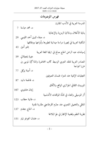 ‫التراث‬ ‫حوليات‬ ‫مجلة‬
،
‫العدد‬
17
،
2017
ISSN 1112-5020
- 5 -
‫الموضوعات‬ ‫فهرس‬
‫ا‬
‫المقارن‬ ‫الأدب‬ ‫في‬ ‫العربية‬ ‫لمدرسة‬
‫عباسة‬ ‫محمد‬ .‫د‬
7
‫الأط‬ ‫بنائية‬
‫حائية‬‫ي‬‫والإ‬ ‫الرمزية‬ ‫ودلالتها‬ ‫لال‬
‫القيسي‬ ‫أحمد‬ ‫الدين‬ ‫صفاء‬ .‫د‬
29
‫مي‬ ‫دراسة‬ ‫يا‬‫جير‬‫ي‬‫ن‬ ‫في‬ ‫العربية‬ ‫المكتبة‬
‫ووظائفها‬ ‫وأنواعها‬ ‫لتطورها‬ ‫دانية‬
‫أمين‬ ‫بشير‬
43
‫صا‬ ‫حاج‬‫ل‬‫ا‬ ‫الرحمن‬ ‫عبد‬ ‫إسهامات‬
‫ف‬ ‫لح‬
‫العربية‬ ‫اللغة‬ ‫ترقية‬ ‫ي‬
‫بلجيلالي‬ ‫خيرة‬
59
‫حاضرة‬‫م‬‫ال‬ ‫كتاب‬ ‫الوسيط‬ ‫العبري‬ ‫للنقد‬ ‫العربية‬ ‫المصادر‬
‫بن‬ ‫لموسى‬ ‫والمذاكرة‬
‫نموذجا‬ ‫عزرا‬
‫بوكيل‬ ‫أمينة‬ .‫د‬
77
‫ال‬ ‫التجليات‬
‫الصوفيين‬ ‫تلمسان‬ ‫شعراء‬ ‫عند‬ ‫إلهية‬
‫داود‬ ‫فاطمة‬ .‫د‬
87
‫ا‬ ‫الموروث‬
‫والآفاق‬ ‫الواقع‬ ‫جزائري‬‫ل‬‫ا‬ ‫لثقافي‬
‫هنشيري‬ ‫إيمان‬
107
‫وال‬ ‫الموسيقى‬ ‫أثر‬
‫الأندلسية‬ ‫حات‬‫ش‬‫المو‬ ‫نشأة‬ ‫في‬ ‫غناء‬
‫حطاب‬ ‫طانية‬ .‫د‬
123
‫عن‬ ‫الشعري‬ ‫والتخييل‬ ‫المتلقي‬
‫القرطاجني‬ ‫حازم‬ ‫د‬
‫نقدية‬ ‫مقاربة‬
‫جغدم‬ ‫حاج‬‫ل‬‫ا‬ .‫د‬
137
‫الن‬ ‫ية‬‫نظر‬
‫البلاغة‬ ‫علم‬ ‫في‬ ‫جاز‬‫ع‬‫الإ‬ ‫وقضية‬ ‫ظم‬
‫تياو‬ ‫جوغو‬‫ن‬‫ا‬ ‫عثمان‬ .‫د‬
151
 