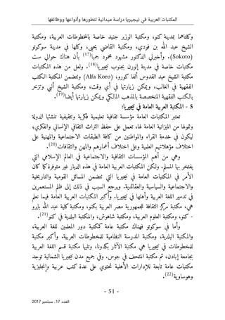 ‫ال‬
‫نيجيريا‬ ‫في‬ ‫العربية‬ ‫مكتبات‬
‫ووظائفها‬ ‫وأنواعها‬ ‫لتطورها‬ ‫ميدانية‬ ‫دراسة‬
- 51 -
‫اﻟ‬
‫ﻌﺪد‬
17
‫ﺳﺒﺘﻤﺒﺮ‬ ،
2017
‫خاصة‬ ‫جنيد‬ ‫الوزير‬ ‫ومكتبة‬ ،‫كنو‬ ‫بمدينة‬ ‫وكلتاهما‬
‫با‬
‫ومكتبة‬ ،‫العربية‬ ‫خطوطات‬‫م‬‫ل‬
‫حي‬‫ي‬ ‫القاضي‬ ‫ومكتبة‬ ،‫فودي‬ ‫بن‬ ‫الله‬ ‫عبد‬ ‫الشيخ‬
‫ى‬
‫سوكوتو‬ ‫مدينة‬ ‫في‬ ‫وكلها‬ ،
)
Sokoto
.(
‫مشهو‬ ‫الدكتور‬ ‫وأخبرني‬
‫جمبا‬ ‫محمود‬ ‫د‬
)
17
(
‫حوال‬ ‫هناك‬ ‫بأن‬
‫ي‬
‫ست‬
‫مكتبات‬
‫إلورن‬ ‫مدينة‬ ‫في‬ ‫خاصة‬
‫يا‬‫جير‬‫ي‬‫ن‬ ‫جنوب‬‫ب‬
)
18
(
‫المكتبات‬ ‫هذه‬ ‫من‬ ‫ولعل‬ .
) ،‫كورو‬ ‫ألفا‬ ‫القدوس‬ ‫عبد‬ ‫الشيخ‬ ‫مكتبة‬
Alfa Koro
‫و‬ (
‫ٺت‬
‫الـكتب‬ ‫المكتبة‬ ‫ضمن‬
‫الفقهية‬
‫الغالب‬ ‫في‬
‫وتزخر‬ ‫ألبي‬ ‫الشيخ‬ ‫ومكتبة‬ ،‫وقت‬ ‫أي‬ ‫في‬ ‫يارتها‬‫ز‬ ‫ويمكن‬ ،
‫المت‬ ‫الفقهية‬ ‫بالـكتب‬
‫بالمذ‬ ‫خصصة‬
‫المالـكي‬ ‫هب‬
‫يارتها‬‫ز‬ ‫ويمكن‬
‫أيضا‬
)
19
(
.
5
-
:‫يا‬‫جير‬‫ي‬‫ن‬ ‫في‬ ‫العامة‬ ‫العربية‬ ‫المكتبة‬
‫الدولة‬ ‫تنشئها‬ ‫وٺثقيفية‬ ‫ية‬‫فكر‬ ‫تعليمية‬ ‫ثقافية‬ ‫مؤسسة‬ ‫العامة‬ ‫المكتبات‬ ‫تعتبر‬
‫والفكري؛‬ ‫الإنساني‬ ‫الثقافي‬ ‫التراث‬ ‫حفظ‬ ‫على‬ ‫تعمل‬ ،‫لها‬ ‫العامة‬ ‫الميزانية‬ ‫من‬ ‫وتمولها‬
‫القراء‬ ‫خدمة‬ ‫في‬ ‫ليكون‬
‫على‬ ‫والمهنية‬ ‫الاجتماعية‬ ‫الطبقات‬ ‫كافة‬ ‫من‬ ‫والمواطنين‬
‫والثقافات‬ ‫والمهن‬ ‫أعمارهم‬ ‫اختلاف‬ ‫وعلى‬ ‫العلمية‬ ‫مؤهلاتهم‬ ‫اختلاف‬
)
20
(
.
‫التي‬ ‫الإسلامي‬ ‫العالم‬ ‫في‬ ‫والاجتماعية‬ ‫الثقافية‬ ‫المؤسسات‬ ‫أهم‬ ‫من‬ ‫وهي‬
‫بها‬ ‫يفتخر‬
‫المسلم‬
‫م‬‫ك‬‫متوفرة‬ ‫غير‬ ‫الديار‬ ‫هذه‬ ‫في‬ ‫العامة‬ ‫العربية‬ ‫المكتبات‬ ‫ولـكن‬ .
‫كان‬ ‫ا‬
‫التي‬ ‫يا‬‫جير‬‫ي‬‫ن‬ ‫في‬ ‫العامة‬ ‫المكتبات‬ ‫في‬ ‫الأمر‬
‫ٺت‬
‫خية‬‫ي‬‫والتار‬ ‫القومية‬ ‫المسائل‬ ‫ضمن‬
‫المستعمرين‬ ‫ظلم‬ ‫إلى‬ ‫ذلك‬ ‫في‬ ‫السبب‬ ‫ويرجع‬ .‫والعقائدية‬ ‫والسياسية‬ ‫والاجتماعية‬
.‫يا‬‫جير‬‫ي‬‫ن‬ ‫في‬ ‫وأهلها‬ ‫العربية‬ ‫اللغة‬ ‫تدمير‬ ‫في‬
‫المكتب‬ ‫وأكبر‬
‫ات‬
‫نعلم‬ ‫فيما‬ ‫العامة‬ ‫العربية‬
‫الثقافة‬ ‫كز‬
‫مر‬ ‫مكتبة‬ ،‫هي‬
‫ية‬‫جمهور‬‫ل‬‫ل‬
‫مصر‬
‫بايرو‬ ‫الله‬ ‫عبد‬ ‫كلية‬‫ومكتبة‬ ،‫بكنو‬ ‫العربية‬
-
‫كنو‬ ‫في‬ ‫البلدية‬ ‫والمكتبة‬ ،‫شاهوش‬ ‫ومكتبة‬ ،‫العربية‬ ‫العلوم‬ ‫ومكتبة‬ ،‫كنو‬
)
21
(
.
،‫العربية‬ ‫للغة‬ ‫المعلمين‬ ‫دور‬ ‫كمكتبة‬ ‫عامة‬ ‫مكتبة‬ ‫فهناك‬ ‫سوكوتو‬ ‫في‬ ‫وأما‬
‫والمك‬
‫ت‬
.‫العربية‬ ‫للمخطوطات‬ ‫النظامية‬ ‫المدرسة‬ ‫ومكتبة‬ ،‫البلدية‬ ‫بة‬
‫مكتبة‬ ‫وأكبر‬
‫وتليها‬ ،‫بكدونا‬ ‫الآثار‬ ‫مكتبة‬ ‫هي‬ ‫يا‬‫جير‬‫ي‬‫ن‬ ‫في‬ ‫للمخطوطات‬
‫مكتبة‬
‫العربية‬ ‫اللغة‬ ‫قسم‬
‫توجد‬ ‫الشمالية‬ ‫يا‬‫جير‬‫ي‬‫ن‬ ‫مدن‬ ‫جميع‬ ‫وفي‬ .‫جوس‬ ‫في‬ ‫المتحف‬ ‫مكتبة‬ ‫ثم‬ ،‫إبادن‬ ‫جامعة‬‫ب‬
‫ية‬‫جليز‬‫ن‬‫وإ‬ ‫عربية‬ ‫كتب‬ ‫عدة‬ ‫على‬ ‫حتوي‬‫ت‬ ‫الأهلية‬ ‫للإدارات‬ ‫تابعة‬ ‫عامة‬ ‫مكتبات‬
‫ية‬‫وهوساو‬
)
22
(
.
 