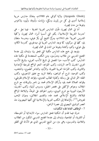 ‫ال‬
‫نيجيريا‬ ‫في‬ ‫العربية‬ ‫مكتبات‬
‫ووظائفها‬ ‫وأنواعها‬ ‫لتطورها‬ ‫ميدانية‬ ‫دراسة‬
- 53 -
‫اﻟ‬
‫ﻌﺪد‬
17
‫ﺳﺒﺘﻤﺒﺮ‬ ،
2017
)
Ayegunle Gbede
‫عام‬ ‫كوغي‬ ‫ولاية‬ (
1980
‫عربية‬ ‫مدارس‬ ‫وهناك‬ .‫م‬
‫إس‬
‫وسك‬ ‫إلورن‬ ‫من‬ ‫كل‬ ‫في‬ ‫أخرى‬ ‫لامية‬
‫ي‬
‫وإب‬ ،
‫ولاغوس‬ ،‫وأيوو‬ ،‫وأووفا‬ ،‫ادن‬
‫يا‬‫جير‬‫ي‬‫ن‬ ‫مدن‬ ‫من‬ ‫وغيرها‬
.
‫المد‬ ‫فأول‬ ،‫يا‬‫جير‬‫ي‬‫ن‬ ‫شمال‬ ‫في‬ ‫أما‬
‫ا‬
‫رس‬
‫حديثة‬‫ل‬‫ا‬ ‫العربية‬
-
‫نعلم‬ ‫فيما‬
-
‫هي‬
‫الإسلامية‬ ‫يعة‬‫الشر‬ ‫"مدرسة‬
"
‫و"كلية‬ ،‫يا‬‫جير‬‫ي‬‫ن‬ ‫شمال‬ ‫أمراء‬ ‫أسسها‬ ‫التي‬ ‫بكنو‬ ،
‫العربية‬ ‫التدريس‬
"
‫عام‬
1963
،‫م‬
‫و‬
،‫غومي‬ ‫بكر‬ ‫أبي‬ ‫الشيخ‬ ‫كز‬
‫مر‬
‫و‬
‫سلطان‬ ‫مدرسة‬
‫بل‬
‫و‬
،
‫ما‬‫ك‬ ،‫سوكوتو‬ ‫في‬ ‫كلها‬
‫ت‬
‫وجد‬
،‫الكانم‬ ‫كمدرسة‬ ‫ميدغوري‬ ‫في‬ ‫العربية‬ ‫المدارس‬
‫من‬ ‫وغيرها‬ ‫وكشنة‬ ،‫وكنو‬ ،‫غونبي‬ ‫وفي‬
‫المدن‬
.‫يا‬‫جير‬‫ي‬‫ن‬ ‫شمال‬ ‫في‬
‫بها‬ ‫تلحق‬ ‫التي‬ ‫مكتبة‬ ‫المدارس‬ ‫هذه‬ ‫جميع‬ ‫في‬ ‫وتوجد‬
،
‫خدمة‬ ‫إلى‬ ‫وتهدف‬
ّ‫ر‬‫ومد‬ ‫طلاب‬ ‫من‬ ‫المدرسي‬ ‫جتمع‬‫م‬‫ال‬
‫المستخدم‬ ‫الـكتب‬ ‫ومن‬ .‫سين‬
‫ة‬
‫في‬
‫مكتبة‬
‫هذه‬
‫ا‬
‫الأدب‬ ‫كتب‬ :‫لمدارس‬
‫منها‬ ،
‫الأدب‬ ‫وتاريخ‬ ،‫العربي‬ ‫الأدب‬ ‫تاريخ‬ ‫في‬ ‫المفصل‬
،‫يات‬‫الز‬ ‫لأحمد‬ ‫حديث‬‫ل‬‫ا‬ ‫العربي‬
‫و‬
‫الإعدادية‬ ‫للمرحلة‬ ‫الواضح‬ ‫النحو‬ :‫القواعد‬ ‫كتب‬
‫و‬
‫ية‬‫الثانو‬
.
‫و‬
.‫والمنتخب‬ ،‫الطموح‬ ‫والشاعر‬ ،‫والأيام‬ ،‫حبوبة‬‫م‬‫ال‬ ‫العربية‬ :‫القراءة‬ ‫كتب‬
‫و‬
‫ا‬ ‫حفة‬‫ت‬‫و‬ ،‫البراهين‬ ‫أم‬ ‫شرح‬ :‫التوحيد‬ ‫كتب‬
.‫الباجوري‬ ‫تعليق‬ ‫مع‬ ‫لمريد‬
‫و‬
‫كتب‬
،‫للقرطبي‬ ‫الإسلام‬ ‫وقواعد‬ ،‫العدوي‬ ‫الطالب‬ ‫وكفاية‬ ،‫رسالة‬ ‫على‬ ‫الداني‬ ‫الثمر‬ :‫الفقه‬
‫شرح‬ ‫مع‬ ‫والورقات‬ ‫ناصر‬ ‫بن‬ ‫حمد‬‫م‬‫ل‬ ‫الإسلام‬ ‫وأركان‬ ،‫بلو‬ ‫حمد‬‫م‬‫ل‬ ‫الصلاة‬ ‫وقواعد‬
‫أولية‬ ‫ودروس‬ ،‫خليل‬‫ل‬‫ا‬ ‫ختصر‬‫م‬ ‫على‬ ‫الإكليل‬ ‫وجواهر‬ ،‫جلال‬‫ل‬‫ا‬
،
‫و‬
‫حديث‬‫ل‬‫ا‬ ‫كتب‬
:
‫الن‬ ‫الأربعون‬
‫والبلاغة‬ .‫الموطأ‬ ‫على‬ ‫حوالك‬‫ل‬‫ا‬ ‫وتنوير‬ ،‫النووي‬ ‫شرح‬ ‫مع‬ ‫ية‬‫وو‬
:
‫ح‬‫ض‬‫الوا‬
‫الذهب‬ ‫وميزان‬ ،‫جلالين‬‫ل‬‫ا‬ ‫والتفسير‬ ،‫طه‬ ‫حمد‬‫م‬‫ل‬ ‫الإسلامي‬ ‫والتاريخ‬ ،‫للبلاغة‬
‫للعروض‬
)
23
(
.
‫إلى‬ ‫بالإضافة‬
‫والإسلامية‬ ‫العربية‬ ‫الـكتب‬
‫ألفها‬ ‫التي‬
‫ي‬‫النيجير‬
‫و‬
‫ن‬
‫منذ‬
.‫الراهن‬ ‫عصرنا‬ ‫إلى‬ ‫النيجيري‬ ‫البرناوي‬ ‫العصر‬
7
-
‫ا‬
:‫المكتبات‬ ‫لهذه‬ ‫العامة‬ ‫لوظائف‬
،‫المتوسطة‬ ‫أو‬ ‫الابتدائية‬ ‫سواء‬ ‫المدارس‬ ‫تلحق‬ ‫المكتبة‬ ‫أن‬ ‫تقدم‬ ‫فيما‬ ‫ندرك‬
‫الطلاب‬ ‫من‬ ‫المكون‬ ‫المدرسي‬ ‫جتمع‬‫م‬‫ال‬ ‫خدمة‬ ‫إلى‬ ‫وتهدف‬ .‫جامعية‬‫ل‬‫ا‬ ‫أو‬ ،‫ية‬‫الثانو‬ ‫أو‬
‫و‬
‫حقق‬‫ت‬‫ت‬ ‫التي‬ ‫الأداة‬ ‫هو‬ ‫الذي‬ ‫المدرسي‬ ‫المنهج‬ ‫من‬ ‫جزء‬ ‫وهي‬ ،‫والمدرسين‬ ‫التلاميذ‬
 