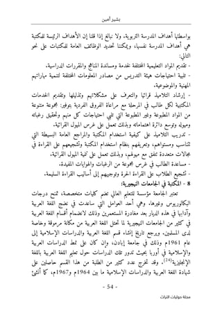 ‫أمين‬ ‫بشير‬
- 54 -
‫اﻟﺘﺮاث‬ ‫ﺣﻮﻟﻴﺎت‬ ‫ﻣﺠﻠﺔ‬
‫أهد‬ ‫بواسطتها‬
‫قلنا‬ ‫إذا‬ ‫نبالغ‬ ‫ولا‬ .‫ية‬‫التربو‬ ‫المدرسة‬ ‫اف‬
‫إ‬
‫للمكتبة‬ ‫الرئيسة‬ ‫الأهداف‬ ‫ن‬
‫حو‬‫ن‬ ‫على‬ ‫للمكتبات‬ ‫العامة‬ ‫الوظائف‬ ‫حديد‬‫ت‬ ‫ويمكننا‬ ،‫نفسها‬ ‫المدرسة‬ ‫أهداف‬ ‫هي‬
:‫التالي‬
-
‫الدراسية‬ ‫والمقررات‬ ‫المناهج‬ ‫ومساندة‬ ‫خدمة‬‫ل‬ ‫ختلفة‬‫م‬‫ال‬ ‫التعليمية‬ ‫المواد‬ ‫تقديم‬
.
-
‫مص‬ ‫من‬ ‫التدريس‬ ‫هيئة‬ ‫احتياجات‬ ‫تلبية‬
‫مهاراتهم‬ ‫لتنمية‬ ‫ختلفة‬‫م‬‫ال‬ ‫المعلومات‬ ‫ادر‬
‫والموضوعية‬ ‫المهنية‬
.
-
‫خدمات‬‫ل‬‫ا‬ ‫وتقديم‬ ‫وتذليلها‬ ‫مشكلاتهم‬ ‫على‬ ‫والتعرف‬ ‫قرائيا‬ ‫التلاميذ‬ ‫إرشاد‬
‫متنوعة‬ ‫مجموعة‬ :‫بتوفير‬ ‫الفردية‬ ‫الفروق‬ ‫مراعاة‬ ‫مع‬ ‫المرحلة‬ ‫في‬ ‫طالب‬ ‫لكل‬ ‫المكتبية‬
‫احتياجات‬ ‫تلبي‬ ‫التي‬ ‫المطبوعة‬ ‫وغير‬ ‫المطبوعة‬ ‫المواد‬ ‫من‬
‫رغباته‬ ‫حقيق‬‫ت‬‫و‬ ‫منهم‬ ‫كل‬
‫القرائية‬ ‫الميول‬ ‫غرس‬ ‫على‬ ‫تعمل‬ ‫وبذلك‬ ‫اهتماماته‬ ‫دائرة‬ ‫وتوسع‬ ‫وميوله‬
.
-
‫التي‬ ‫البسيطة‬ ‫العامة‬ ‫والمراجع‬ ‫المكتبة‬ ‫استخدام‬ ‫كيفية‬ ‫على‬ ‫التلاميذ‬ ‫تدريب‬
‫ٺت‬
‫يفهم‬‫وتعر‬ ،‫ومستواهم‬ ‫ناسب‬
‫ب‬
‫نظ‬
‫ا‬
‫في‬ ‫القراءة‬ ‫على‬ ‫وتشجيعهم‬ ‫المكتبة‬ ‫استخدام‬ ‫م‬
‫متعددة‬ ‫جالات‬‫م‬
‫ٺت‬
‫ميو‬ ‫مع‬ ‫فق‬
‫القرائية‬ ‫الميول‬ ‫تنمية‬ ‫على‬ ‫تعمل‬ ‫وبذلك‬ ،‫لهم‬
.
-
‫المفيدة‬ ‫والهوايات‬ ‫الرغبات‬ ‫من‬ ‫مجموعة‬ ‫غرس‬ ‫في‬ ‫الطالب‬ ‫مساعدة‬
.
-
‫على‬ ‫الطلاب‬ ‫تشجيع‬
‫ال‬
‫السليمة‬ ‫القراءة‬ ‫أساليب‬ ‫إلى‬ ‫وتوجيههم‬ ‫حرة‬‫ل‬‫ا‬ ‫قراءة‬
.
8
-
:‫ية‬‫النيجير‬ ‫جامعات‬‫ل‬‫ا‬ ‫في‬ ‫المكتبة‬
‫متخ‬ ‫كليات‬ ‫تضم‬ ‫العالي‬ ‫للتعليم‬ ‫مؤسسة‬ ‫جامعة‬‫ل‬‫ا‬ ‫تعتبر‬
‫درجات‬ ‫تمنح‬ ،‫صصة‬
‫العربية‬ ‫اللغة‬ ‫نضج‬ ‫في‬ ‫ساعدت‬ ‫التي‬ ‫العوامل‬ ‫أحد‬ ‫وهي‬ .‫وغيرها‬ ‫يوس‬‫البكالور‬
‫العربية‬ ‫اللغة‬ ‫أقسام‬ ‫لانضمام‬ ‫وذلك‬ ‫المستعمرين‬ ‫مغادرة‬ ‫بعد‬ ‫الديار‬ ‫هذه‬ ‫في‬ ‫وآدابها‬
‫وخاصة‬ ‫مرموقة‬ ‫مكانة‬ ‫من‬ ‫العربية‬ ‫اللغة‬ ‫حتل‬‫ت‬ ‫لما‬ ‫ية‬‫النيجير‬ ‫جامعات‬‫ل‬‫ا‬ ‫من‬ ‫كثير‬ ‫في‬
‫ويرجع‬ .‫المسلمين‬ ‫لدى‬
‫إلى‬ ‫الإسلامية‬ ‫والدراسات‬ ‫العربية‬ ‫اللغة‬ ‫قسم‬ ‫إنشاء‬ ‫تاريخ‬
‫عام‬
1961
‫العربية‬ ‫الدراسات‬ ‫نمط‬ ‫على‬ ‫كان‬ ‫وإن‬ ،‫إبادن‬ ‫جامعة‬ ‫في‬ ‫وذلك‬ ‫م‬
‫باللغة‬ ‫العربية‬ ‫اللغة‬ ‫تعليم‬ ‫حول‬ ‫الدراسات‬ ‫تلك‬ ‫تدور‬ ‫حيث‬‫ب‬ ‫أوربا‬ ‫في‬ ‫والإسلامية‬
‫ية‬‫جليز‬‫ن‬‫الإ‬
)
24
(
‫كث‬ ‫عدد‬ ‫خرج‬‫ت‬ ‫وقد‬ .
‫حا‬ ‫القسم‬ ‫هذا‬ ‫من‬ ‫الطلبة‬ ‫من‬ ‫ير‬
‫صلين‬
‫على‬
‫بين‬ ‫ما‬ ‫الإسلامية‬ ‫والدراسات‬ ‫العربية‬ ‫اللغة‬ ‫شهادة‬
1964
‫م‬
‫و‬
1967
،‫م‬
‫أنش‬ ‫ما‬‫ك‬
‫ئ‬
 