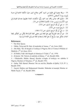 ‫ال‬
‫نيجيريا‬ ‫في‬ ‫العربية‬ ‫مكتبات‬
‫ووظائفها‬ ‫وأنواعها‬ ‫لتطورها‬ ‫ميدانية‬ ‫دراسة‬
- 57 -
‫اﻟ‬
‫ﻌﺪد‬
17
‫ﺳﺒﺘﻤﺒﺮ‬ ،
2017
19
-
‫ورقة‬
‫صغيرة‬
‫التي‬
‫تلقيت‬
‫ها‬
‫من‬
‫السيد‬
‫كامل‬
‫صلاح‬
‫الدين‬
‫حول‬
‫المكتبة‬
‫خاصة‬‫ل‬‫ا‬
‫في‬
‫مدينة‬
،‫إلورن‬
‫يوم‬
2
‫أغسطس‬
2015
‫م‬
.
20
-
‫طارق‬
‫محمد‬
‫عباس‬
‫ومحمد‬
‫عبد‬
‫حميد‬‫ل‬‫ا‬
‫زكي‬
:
‫المكتبات‬
‫العامة‬
‫تنظيمها‬
‫خدماتها‬
‫تقنياتها‬
‫في‬
‫ضوء‬
‫الأنترنت‬
،
‫إيبيس‬
،
‫ط‬
1
،
‫القاهرة‬
2002
،‫م‬
‫ص‬
24
.
21
-
.‫د‬
‫علي‬
‫أبو‬
‫بكر‬
:
‫المرجع‬
،‫السابق‬
‫ص‬
233
.
22
-
‫المرجع‬
،‫نفسه‬
‫ص‬
234
.
23
-
.‫د‬
‫علي‬
‫أبو‬
‫بكر‬
:
‫المرجع‬
،‫السابق‬
‫ص‬
172
-
180
.
24
-
‫غير‬
‫أن‬
‫هذه‬
‫يقة‬‫الطر‬
‫تعيق‬
‫تعلم‬
‫اللغة‬
‫لدى‬
‫متعلمي‬
‫اللغة‬
‫الثانية‬
‫فلا‬
‫يتمكن‬
‫من‬
‫التفكير‬
‫باللغة‬
‫الهدف‬
‫بشكل‬
‫جيد‬
.
‫وأرجح‬
‫أن‬
‫تع‬
‫لم‬
‫اللغة‬
‫باستخدام‬
‫اللغة‬
‫نفسها‬
‫في‬
‫القاعة‬
‫الدراسية‬
.
References:
* - The Holy Quran.
1 - ‘Abbās, Ṭāriq and M. Zakī: Al-maktabāt al-‘āmma, 1
st
ed., Cairo 2002.
2 - Abū Bakr, ‘Alī: Al-thaqāfa al-‘arabiyya fī Nigeria, Dār al-’Umma li-Wikālat al-
Maṭbū‘āt, 2
nd
ed., Kano 2014.
3 - Al-Dakku, Faḍl: Ath-thaqāfa al-islāmiyya fī Tchād, 1
st
ed., 1998.
4 - Al-Janīnī, ‘Alī: Takwīn al-maktaba al-khāssa, 1
st
ed., Riyadh 2006.
5 - Ghladanthī, Shikhū Aḥmad: Ḥarakat al-lugha al-‘arabiyya wa adābiha fī
Nigeria, Sharikat al-‘Ubaykān, 2
nd
ed., Riyadh 1993.
6 - Ṣādiq, ‘Ādil Aḥmad: Manārat ‘ilm wa ma‘rifa, Majallat al-Qāfila, V.29, N° 3,
Riyadh 1990.
7 - Sayyid, Hāshim and Muḥammad Ghandūr: Maktabāt al-masājid, Markaz al-
Malik Fayçal, 1
st
ed., Riyadh 2006.
o
 