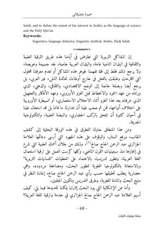 ‫بلجياللي‬ ‫خيرة‬
- 60 -
‫اﻟﺘﺮاث‬ ‫ﺣﻮﻟﻴﺎت‬ ‫ﻣﺠﻠﺔ‬
Salah, and to define the extent of his interest in Arabic as the language of science
and the Holy Qur’an.
Keywords:
linguistics, language didactics, linguistic method, Arabic, Hadj Salah.
o
‫العلمية‬ ‫الترقية‬ ‫يق‬‫طر‬ ‫هذه‬ ‫أيامنا‬ ‫في‬ ‫تعترض‬ ‫التي‬ ‫ية‬‫التربو‬ ‫المشاكل‬ ‫إن‬
‫خاصة‬ ‫العربية‬ ‫والبلدان‬ ،‫عامة‬ ‫النامية‬ ‫البلدان‬ ‫في‬ ‫والثقافية‬
،
،‫يصة‬‫وعو‬ ‫جسيمة‬ ‫جد‬‫ل‬
‫حلول‬‫ل‬‫ل‬ ‫معرفتنا‬ ‫لعدم‬ ‫أو‬ ‫المشاكل‬ ‫هذه‬ ‫جوهر‬‫ل‬ ‫تفهمنا‬ ‫قلة‬ ‫إلى‬ ‫فقط‬ ‫ذلك‬ ‫يرجع‬ ‫ولا‬
،‫أوطاننا‬ ‫خارج‬ ‫في‬ ‫بالفعل‬ ‫وطبقت‬ ‫اقترحت‬ ‫التي‬
‫بل‬ ،‫العربي‬ ‫غير‬ ‫النشء‬ ‫لفائدة‬
،‫والذهني‬ ،‫والثقافي‬ ،‫الاقتصادي‬ ‫الوضع‬ ‫إلى‬ ‫خاصة‬ ‫وبصفة‬ ‫أيضا‬ ‫يرجع‬
‫الذي‬
‫والتجهيل‬ ‫الأفكار‬ ‫وعهد‬ ،‫الأوروبي‬ ‫الغزو‬ ‫قبل‬ ‫حطاط‬‫ن‬‫والا‬ ‫جمود‬‫ل‬‫ا‬ ‫عهد‬ ‫من‬ ‫ورثناه‬
‫الأوروبية‬ ‫السيطرة‬ ‫أو‬ ،‫الاستعماري‬ ‫الاحتلال‬ ‫أثناء‬ ‫الغزو‬ ‫هذا‬ ‫بعد‬ ‫عرفناه‬ ‫الذي‬
‫أنو‬ ‫اختلاف‬ ‫على‬
‫علينا‬ ‫استحال‬ ‫قد‬ ‫بل‬ ‫فاتنا‬ ‫ما‬ ‫نتدارك‬ ‫أن‬ ‫علينا‬ ‫صعب‬ ‫ثم‬ ‫فمن‬ ،‫اعها‬
،‫حضاري‬‫ل‬‫ا‬ ‫بالركب‬ ‫نلتحق‬ ‫أن‬ ‫كثيرة‬ ‫أحيان‬ ‫في‬
‫العلمية‬ ‫والنهضة‬
،
‫والتكنولوجية‬
.‫حديثة‬‫ل‬‫ا‬
‫كشف‬ ‫إلى‬ ‫البحثية‬ ‫الورقة‬ ‫هذه‬ ‫في‬ ‫التطرق‬ ‫حاولنا‬ ‫المنطلق‬ ‫هذا‬ ‫ومن‬
‫النقاب‬
،
‫دع‬ ‫أرسى‬ ‫التي‬ ‫جهود‬‫ل‬‫ا‬ ‫هذه‬ ‫على‬ ‫والوقوف‬ ،‫الستار‬ ‫ورفع‬
‫العلامة‬ ‫ائمها‬
‫صالح‬ ‫حاج‬‫ل‬‫ا‬ ‫الرحمن‬ ‫عبد‬ ‫جزائري‬‫ل‬‫ا‬
)
1
(
،
‫و‬
‫شرع‬ ‫التي‬ ‫العلمية‬ ‫أعماله‬ ‫خلال‬ ‫من‬ ‫ذلك‬
‫سبعين‬ ‫منذ‬ ‫جازها‬‫ن‬‫إ‬ ‫في‬
‫ي‬
،‫الماضي‬ ‫القرن‬ ‫ات‬
‫استعمال‬ ‫ترقية‬ ‫على‬ ‫العمل‬ ‫كرست‬ ‫وكلها‬
،‫العربية‬ ‫اللغة‬
‫على‬ ‫بالاعتماد‬ ،‫تدريسها‬ ‫وتطوير‬
‫ال‬
‫ية‬‫التربو‬ ‫"اللسانيات‬ ‫معطيات‬
"
‫بالتكنولوج‬ ‫وبالاستعانة‬
‫وهي‬ ،‫مردوده‬ ‫ومضاعفة‬ ،‫البحث‬ ‫لتطوير‬ ‫ية‬‫اللغو‬ ‫يا‬
‫في‬ ‫النظر‬ ‫إعادة‬ ،‫صالح‬ ‫حاج‬‫ل‬‫ا‬ ‫الرحمن‬ ‫عبد‬ ‫رأي‬ ‫حسب‬ ‫حقيقها‬‫ت‬ ‫يتطلب‬ ‫ية‬‫حضار‬
.‫المعلمين‬ ‫وتكوين‬ ‫التدريس‬ ‫وطرق‬ ،‫ية‬‫اللغو‬ ‫والمادة‬ ‫البحث‬ ‫منهج‬
:‫يلي‬ ‫فيما‬ ‫حديدها‬‫ت‬ ‫يمكننا‬ ‫إثارتها‬ ‫البحث‬ ‫يود‬ ‫التي‬ ‫الإشكالية‬ ‫عن‬ ‫وأما‬
‫كيف‬
‫عب‬ ‫العلامة‬ ‫أسهم‬
‫العربية؟‬ ‫اللغة‬ ‫وترقية‬ ‫خدمة‬ ‫في‬ ‫جزائري‬‫ل‬‫ا‬ ‫صالح‬ ‫حاج‬‫ل‬‫ا‬ ‫الرحمن‬ ‫د‬
 