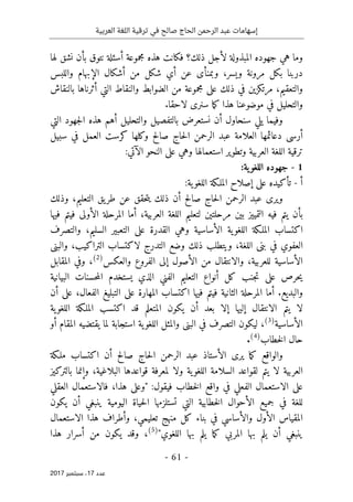 ‫ترقية‬ ‫في‬ ‫صالح‬ ‫الحاج‬ ‫الرحمن‬ ‫عبد‬ ‫إسهامات‬
‫العربية‬ ‫اللغة‬
- 61 -
‫ﻋﺪد‬
17
‫ﺳﺒﺘﻤﺒﺮ‬ ،
2017
‫و‬
‫ذلك؟‬ ‫لأجل‬ ‫المبذولة‬ ‫جهوده‬ ‫هي‬ ‫ما‬
‫بأن‬ ‫نتوق‬ ‫أسئلة‬ ‫مجموعة‬ ‫هذه‬ ‫فكانت‬
‫لها‬ ‫نشق‬
‫مرونة‬ ‫بكل‬ ‫دربنا‬
‫و‬
‫يسر‬
،
‫و‬
‫الإبهام‬ ‫أشكال‬ ‫من‬ ‫شكل‬ ‫أي‬ ‫عن‬ ‫بمنأى‬
‫و‬
‫اللبس‬
‫و‬
‫التعقيم‬
،
‫أث‬ ‫التي‬ ‫والنقاط‬ ‫الضوابط‬ ‫من‬ ‫مجموعة‬ ‫على‬ ‫ذلك‬ ‫في‬ ‫مرتكزين‬
‫بالنقاش‬ ‫رناها‬
‫سنرى‬ ‫ما‬‫ك‬ ‫هذا‬ ‫موضوعنا‬ ‫في‬ ‫والتحليل‬
‫لاحقا‬
.
‫و‬
‫بالتفصيل‬ ‫نستعرض‬ ‫أن‬ ‫سنحاول‬ ‫يلي‬ ‫فيما‬
‫و‬
‫التي‬ ‫جهود‬‫ل‬‫ا‬ ‫هذه‬ ‫أهم‬ ‫التحليل‬
‫عبد‬ ‫العلامة‬ ‫دعائمها‬ ‫أرسى‬
‫صالح‬ ‫حاج‬‫ل‬‫ا‬ ‫الرحمن‬
‫و‬
‫سبيل‬ ‫في‬ ‫العمل‬ ‫كرست‬ ‫كلها‬
‫و‬ ‫العربية‬ ‫اللغة‬ ‫ترقية‬
‫استعمالها‬ ‫تطوير‬
‫و‬
‫الن‬ ‫على‬ ‫هي‬
:‫الآتي‬ ‫حو‬
1
-
‫ا‬ ‫جهوده‬
:‫ية‬‫للغو‬
‫أ‬
-
‫تأكيد‬
‫ه‬
‫ال‬ ‫إصلاح‬ ‫على‬
‫م‬
‫ية‬‫اللغو‬ ‫لـكة‬
:
‫الرحمن‬ ‫عبد‬ ‫ويرى‬
‫حاج‬‫ل‬‫ا‬
‫التعليم‬ ‫يق‬‫طر‬ ‫عن‬ ‫حقق‬‫ت‬‫ي‬ ‫ذلك‬ ‫أن‬ ‫صالح‬
،
‫وذلك‬
‫العربية‬ ‫اللغة‬ ‫لتعليم‬ ‫مرحلتين‬ ‫بين‬ ‫التمييز‬ ‫فيه‬ ‫يتم‬ ‫بأن‬
،
‫فيها‬ ‫فيتم‬ ‫الأولى‬ ‫المرحلة‬ ‫أما‬
‫والت‬ ،‫السليم‬ ‫التعبير‬ ‫على‬ ‫القدرة‬ ‫وهي‬ ‫الأساسية‬ ‫ية‬‫اللغو‬ ‫الملـكة‬ ‫اكتساب‬
‫صرف‬
‫اللغة‬ ‫بنى‬ ‫في‬ ‫العفوي‬
،
‫وضع‬ ‫ذلك‬ ‫ويتطلب‬
‫ال‬
‫والبنى‬ ،‫التراكيب‬ ‫لاكتساب‬ ‫تدرج‬
‫والعكس‬ ‫الفروع‬ ‫إلى‬ ‫الأصول‬ ‫من‬ ‫والانتقال‬ ،‫للعربية‬ ‫الأساسية‬
)
2
(
،
‫المقابل‬ ‫وفي‬
‫البيانية‬ ‫حسنات‬‫م‬‫ال‬ ‫يستخدم‬ ‫الذي‬ ‫الفني‬ ‫التعليم‬ ‫أنواع‬ ‫كل‬ ‫جنب‬‫ت‬ ‫على‬ ‫حرص‬‫ي‬
.‫والبديع‬
‫اكتساب‬ ‫فيها‬ ‫فيتم‬ ‫الثانية‬ ‫المرحلة‬ ‫أما‬
‫الفعال‬ ‫التبليغ‬ ‫على‬ ‫المهارة‬
،
‫أن‬ ‫على‬
‫ية‬‫اللغو‬ ‫الملـكة‬ ‫اكتسب‬ ‫قد‬ ‫المتعلم‬ ‫يكون‬ ‫أن‬ ‫بعد‬ ‫إلا‬ ‫إليها‬ ‫الانتقال‬ ‫يتم‬ ‫لا‬
‫الأساسية‬
)
3
(
،
‫أو‬ ‫المقام‬ ‫يقتضيه‬ ‫لما‬ ‫استجابة‬ ‫ية‬‫اللغو‬ ‫والمثل‬ ‫البنى‬ ‫في‬ ‫التصرف‬ ‫ليكون‬
‫خطاب‬‫ل‬‫ا‬ ‫حال‬
)
4
(
.
‫صالح‬ ‫حاج‬‫ل‬‫ا‬ ‫الرحمن‬ ‫عبد‬ ‫الأستاذ‬ ‫يرى‬ ‫ما‬‫ك‬ ‫والواقع‬
‫اكتساب‬ ‫أن‬
‫ملـكة‬
‫يتم‬ ‫لا‬ ‫العربية‬
‫البلاغية‬ ‫قواعدها‬ ‫لمعرفة‬ ‫ولا‬ ‫ية‬‫اللغو‬ ‫السلامة‬ ‫لقواعد‬
،
‫بالتركيز‬ ‫وإنما‬
‫على‬
‫الا‬
‫هذا‬ ‫"وعلى‬ :‫فيقول‬ ‫خطاب‬‫ل‬‫ا‬ ‫واقع‬ ‫في‬ ‫الفعلي‬ ‫ستعمال‬
،
‫العقلي‬ ‫فالاستعمال‬
‫يكون‬ ‫أن‬ ‫ينبغي‬ ‫اليومية‬ ‫حياة‬‫ل‬‫ا‬ ‫تستلزمها‬ ‫التي‬ ‫خطابية‬‫ل‬‫ا‬ ‫الأحوال‬ ‫جميع‬ ‫في‬ ‫للغة‬
‫ف‬ ‫والأساسي‬ ‫الأول‬ ‫المقياس‬
‫منهج‬ ‫كل‬ ‫بناء‬ ‫ي‬
‫تعليمي‬
،
‫الاستعمال‬ ‫هذا‬ ‫وأطراف‬
"‫اللغوي‬ ‫بها‬ ‫يلم‬ ‫ما‬‫ك‬ ‫المربي‬ ‫بها‬ ‫يلم‬ ‫أن‬ ‫ينبغي‬
)
5
(
،
‫هذا‬ ‫أسرار‬ ‫من‬ ‫يكون‬ ‫وقد‬
 