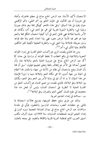 ‫بلجياللي‬ ‫خيرة‬
- 62 -
‫اﻟﺘﺮاث‬ ‫ﺣﻮﻟﻴﺎت‬ ‫ﻣﺠﻠﺔ‬
‫حاثه‬‫ب‬‫وأ‬ ‫حاضراته‬‫م‬ ‫معظم‬ ‫في‬ ‫صالح‬ ‫حاج‬‫ل‬‫ا‬ ‫الرحمن‬ ‫عبد‬ ‫الأستاذ‬ ‫تأكيد‬ ‫الاستعمال‬
‫ال‬ ‫والنمو‬ ،‫العلمي‬ ‫النمو‬ ‫بين‬ ‫التعليم‬ ‫شؤون‬ ‫على‬ ‫القائمون‬ ‫يميز‬ ‫أن‬ ‫ضرورة‬ ‫على‬
‫إقليمي‬
‫يقول‬ ‫حيث‬
‫السياق‬ ‫هذا‬ ‫في‬
:
‫هذا‬ ‫"وعلى‬
،
‫صورتها‬ ‫بذلك‬ ‫وهو‬ ‫للغة‬ ‫كهيكل‬ ‫فالنحو‬
‫هو‬ ‫كذلك‬
‫و‬ ،‫آخر‬ ‫شيء‬ ‫النحو‬ ‫علم‬ ‫هي‬ ‫التي‬ ‫للعربية‬ ‫ية‬‫البنيو‬ ‫ية‬‫والنظر‬ ‫شيء‬ ‫وبنيتها‬
‫والنحو‬ ‫للغة‬ ‫المتكلم‬ ‫استعمال‬ ‫كيفية‬ ‫أنها‬ ‫في‬ ‫النحو‬ ‫تقابل‬ ‫فهي‬ ‫للبلاغة‬ ‫بالنسبة‬ ‫الأمر‬
‫غر‬ ‫لتأدية‬ ‫فيه‬ ‫ـير‬‫خ‬‫م‬ ‫هو‬ ‫فيما‬
‫امتداد‬ ‫بهذا‬ ‫فهي‬ ،‫معين‬ ‫ض‬
‫ولها‬ ‫للنحو‬
‫قواعد‬ ‫مثله‬
.‫معروفة‬ ‫وسنن‬
‫شيء‬ ‫المعنى‬ ‫بهذا‬ ‫فالبلاغة‬
،
‫المتكلمين‬ ‫ـير‬‫خ‬‫ت‬ ‫لـكيفية‬ ‫التحليلية‬ ‫ية‬‫والنظر‬
"‫آخر‬ ‫شيء‬ ‫التأثير‬ ‫بغاية‬ ‫للألفاظ‬
)
6
(
.
‫القواعد‬ ‫إجراء‬ ‫على‬ ‫القدرة‬ ‫المتعلم‬ ‫إكساب‬ ‫هو‬ ‫المربي‬ ‫يقصده‬ ‫فالذي‬ ‫هنا‬ ‫ومن‬
‫واقع‬ ‫في‬ ،‫والبلاغية‬ ‫ية‬‫النحو‬
‫ب‬ ‫لا‬ ‫خطاب‬‫ل‬‫ا‬
،‫حدة‬ ‫على‬ ‫دراستها‬ ‫أو‬ ‫القواعد‬ ‫حفظ‬
‫ما‬‫ك‬
‫أكد‬
‫معا‬ ‫والبلاغة‬ ‫بالنحو‬ ‫العناية‬ ‫ضرورة‬ ‫على‬ ‫صالح‬ ‫حاج‬‫ل‬‫ا‬ ‫الرحمن‬ ‫عبد‬
،
‫وأن‬
:‫فيقول‬ ‫لتعليمها‬ ‫وتعقيم‬ ‫باللغة‬ ‫حاف‬‫ج‬‫إ‬ ‫هو‬ ‫الآخر‬ ‫على‬ ‫أحدهما‬ ‫تفضيل‬
‫قلنا‬ ‫أن‬ ‫"سبق‬
‫وا‬ ‫وضع‬ ‫اللسان‬ ‫بأن‬
‫جهة‬ ‫من‬ ‫الأدلة‬ ‫من‬ ‫نظام‬ ‫أي‬ ‫ستعمال‬
‫لهذا‬ ‫واستثمار‬ ،
‫النظام‬
‫للإجابة‬ ‫ترى؟‬ ‫يا‬ ‫منهما‬ ‫والبلاغة‬ ‫النحو‬ ‫مكانة‬ ‫هي‬ ‫فما‬ ،‫أخرى‬ ‫جهة‬ ‫من‬ ‫حياة‬‫ل‬‫ا‬ ‫في‬
‫في‬ ‫نميز‬ ‫أن‬ ‫لنا‬ ‫بد‬ ‫لا‬ ‫السؤال‬ ‫هذا‬ ‫عن‬
‫بداية‬
‫الأمر‬
‫كذلك‬
‫و‬ ،‫النحو‬ ‫وعلم‬ ‫النحو‬ ‫بين‬
‫البلاغة‬ ‫وعلم‬ ‫البلاغة‬ ‫بين‬
،
‫من‬ ‫المتعلم‬ ‫إكساب‬ ‫هو‬ ‫اللسان‬ ‫تعميم‬ ‫من‬ ‫نقصده‬ ‫فالذي‬
‫ع‬ ‫ية‬‫النظر‬ ‫لا‬ ‫العملية‬ ‫القدرة‬
‫اللسان‬ ‫استعمال‬ ‫لى‬
،
‫عالما‬ ‫منه‬ ‫جعل‬‫ن‬ ‫أن‬ ‫وليس‬
‫اللسان‬ ‫علوم‬ ‫في‬ ‫متخصصا‬
‫البلاغة‬ ‫وعلم‬ ‫والصرف‬ ‫النحو‬ ‫كعلمي‬
"
)
7
(
.
‫ب‬
-
‫مساهمته‬
:‫العربية‬ ‫المعاجم‬ ‫إعداد‬ ‫في‬
،‫يعها‬‫لتنو‬ ‫خطط‬ ‫وضع‬ ‫يق‬‫طر‬ ‫عن‬ ‫وذلك‬
‫بما‬ ‫استعمالها‬ ‫جالات‬‫م‬ ‫وتوسيع‬
‫العصر‬ ‫متطلبات‬ ‫مع‬ ‫يتماشى‬
،
‫والمتعلمين‬ ‫الدارسين‬ ‫وحاجات‬
،
‫فيأتي‬
‫مقدمة‬ ‫في‬
‫في‬ ‫البارز‬ ‫دوره‬ ‫المعجمية‬ ‫الصناعة‬ ‫ميدان‬ ‫في‬ ‫صالح‬ ‫حاج‬‫ل‬‫ا‬ ‫الرحمن‬ ‫عبد‬ ‫مساهمات‬
‫لمصطلحات‬ ‫الموحد‬ ‫المعجم‬ ‫إعداد‬
‫سنة‬ ‫اللسانيات‬
1989
‫مكتب‬ ‫أشرف‬ ‫حيث‬ ،‫م‬
‫للتربية‬ ‫العربية‬ ‫للمنظمة‬ ‫التابع‬ ‫التعريب‬ ‫تنسيق‬
‫والثقافة‬
‫بالتعاون‬ ‫وضعه‬ ‫على‬ ،‫والعلوم‬
 