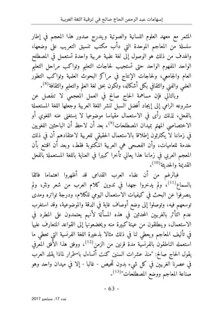 ‫ترقية‬ ‫في‬ ‫صالح‬ ‫الحاج‬ ‫الرحمن‬ ‫عبد‬ ‫إسهامات‬
‫العربية‬ ‫اللغة‬
- 63 -
‫ﻋﺪد‬
17
‫ﺳﺒﺘﻤﺒﺮ‬ ،
2017
‫اللسانية‬ ‫العلوم‬ ‫معهد‬ ‫مع‬ ‫المثمر‬
‫إطار‬ ‫في‬ ‫المعجم‬ ‫هذا‬ ‫صدور‬ ‫ويندرج‬ ‫والصوتية‬
‫وضعها‬ ‫على‬ ‫التعريب‬ ‫تنسيق‬ ‫مكتب‬ ‫دأب‬ ‫التي‬ ‫الموحدة‬ ‫المعاجم‬ ‫من‬ ‫سلسلة‬
،
‫المصطلح‬ ‫في‬ ‫تستعمل‬ ‫واحدة‬ ‫عربية‬ ‫علمية‬ ‫لغة‬ ‫إلى‬ ‫الوصول‬ ‫هو‬ ‫ذلك‬ ‫من‬ ‫والهدف‬
‫التعليم‬ ‫مراحل‬ ‫وتواكب‬ ‫التعليم‬ ‫حاجات‬‫ل‬ ‫تستجيب‬ ‫حتى‬ ‫الواحد‬ ‫المفهوم‬ ‫الواحد‬
‫جامعي‬‫ل‬‫وا‬ ‫العام‬
‫التطور‬ ‫وتواكب‬ ‫العلمية‬ ‫البحوث‬ ‫مراكز‬ ‫في‬ ‫الإنتاج‬ ‫حاجات‬‫ل‬‫و‬ ،
‫أشكاله‬ ‫بكل‬ ‫والثقافي‬ ‫والفني‬ ‫العلمي‬
،
‫والثقافة‬ ‫والتعليم‬ ‫العلم‬ ‫لغة‬ ‫حق‬‫ب‬ ‫وتكون‬
)
8
(
.
‫عن‬ ‫تنفصل‬ ‫لا‬ ‫المعجمي‬ ‫العمل‬ ‫في‬ ‫صالح‬ ‫حاج‬‫ل‬‫ا‬ ‫مساهمة‬ ‫فإن‬ ‫وبالتالي‬
‫ال‬ ‫وجعلها‬ ‫العربية‬ ‫اللغة‬ ‫لنشر‬ ‫السبل‬ ‫أفضل‬ ‫جاد‬‫ي‬‫إ‬ ‫إلى‬ ‫الرامي‬ ‫مشروعه‬
‫المستعملة‬ ‫لغة‬
‫بالفعل‬
،
‫أو‬ ‫اللغوي‬ ‫عنه‬ ‫يستغنى‬ ‫لا‬ ‫موضوعيا‬ ‫مقياسا‬ ‫الاستعمال‬ ‫في‬ ‫رأى‬ ‫لذلك‬
‫المصطلحات‬ ‫بميدان‬ ‫المهتم‬ ‫الاختصاصي‬
)
9
(
،
‫يين‬‫اللغو‬ ‫الباحثين‬ ‫أن‬ ‫لاحظ‬ ‫أن‬ ‫بعد‬
‫ذلك‬ ‫في‬ ‫أن‬ ‫لاعتقادهم‬ ‫للعربية‬ ‫حقيقي‬‫ل‬‫ا‬ ‫بالاستعمال‬ ‫إطلاقا‬ ‫يكترثون‬ ‫لا‬ ‫زماننا‬ ‫في‬
‫للعاميات‬ ‫خدمة‬
،
‫ه‬ ‫الفصحى‬ ‫وأن‬
‫فقط‬ ‫المكتوبة‬ ‫العربية‬ ‫ي‬
،
‫بأن‬ ‫اقتنع‬ ‫أن‬ ‫وبعد‬
‫بالفعل‬ ‫المستعملة‬ ‫باللغة‬ ‫العناية‬ ‫في‬ ‫كبيرا‬ ‫تأخرا‬ ‫يعاني‬ ‫هذا‬ ‫زماننا‬ ‫في‬ ‫العربي‬ ‫المعجم‬
‫حديثة‬‫ل‬‫وا‬ ‫القديمة‬
)
10
(
.
‫من‬ ‫فبالرغم‬
‫فائقا‬ ‫اهتماما‬ ‫أظهروا‬ ‫قد‬ ‫القدامى‬ ‫العرب‬ ‫علماء‬ ‫أن‬
‫بالسماع‬
)
11
(
،
‫ش‬ ‫من‬ ‫العرب‬ ‫كلام‬ ‫تدوين‬ ‫في‬ ‫جهدا‬ ‫يدخروا‬ ‫ولم‬
‫ولم‬ ،‫ونثر‬ ‫عر‬
‫للكلام‬ ‫اليومي‬ ‫الاستعمال‬ ‫كيفيات‬ ‫في‬ ‫البحث‬ ‫عن‬ ‫ينصرفوا‬
،
‫ومدى‬ ‫تواتره‬ ‫ودرجة‬
‫فيه‬ ‫توسعهم‬
،
‫والموضوعية‬ ‫الدقة‬ ‫في‬ ‫غاية‬ ‫أوصاف‬ ‫وضع‬ ‫إلى‬ ‫وتوصلوا‬
،
‫استغرب‬ ‫وقد‬
‫في‬ ‫المطرد‬ ‫على‬ ‫يعتمدون‬ ‫لأنهم‬ ‫المسألة‬ ‫هذه‬ ‫في‬ ‫حدثين‬‫م‬‫ال‬ ‫بالغربيېن‬ ‫التأثر‬ ‫عدم‬
‫الاستعمال‬
،
‫ك‬‫عينة‬ ‫من‬ ‫وينطلقون‬
‫عليها‬ ‫المتعارف‬ ‫القواعد‬ ‫إلى‬ ‫خضعونها‬‫ي‬‫و‬ ‫منه‬ ‫بيرة‬
‫الفرنسية‬ ‫اللغة‬ ‫بذخيرة‬ ‫مثالا‬ ‫ذلك‬ ‫في‬ ‫لنا‬ ‫يعطي‬‫و‬ ‫المعاجم‬ ‫تأليف‬ ‫في‬
‫ما‬ ‫تعطي‬ ‫التي‬
‫الزمن‬ ‫من‬ ‫قرنين‬ ‫مدة‬ ‫بالفرنسية‬ ‫الناطقون‬ ‫استعمله‬
)
12
(
،
‫المعرفي‬ ‫الأفق‬ ‫هذا‬ ‫ووفق‬
‫لماذا‬ ‫باستمرار‬ ‫أتساءل‬ ‫كنت‬ ‫السنين‬ ‫عشرات‬ ‫"منذ‬ :‫صالح‬ ‫حاج‬‫ل‬‫ا‬ ‫يقول‬
‫العرب‬ ‫يقلد‬
‫حيص‬‫م‬‫ت‬ ‫بدون‬ ‫شيء‬ ‫كل‬ ‫في‬ ‫الغربيېن‬ ‫عصرنا‬ ‫في‬
-
‫غالبا‬
-
‫وهو‬ ‫واحد‬ ‫ميدان‬ ‫في‬ ‫إلا‬
‫المصطلحات‬ ‫ووضع‬ ‫المعاجم‬ ‫صناعة‬
"
)
13
(
.
 