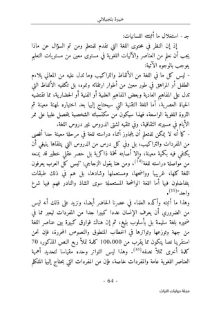 ‫بلجياللي‬ ‫خيرة‬
- 64 -
‫اﻟﺘﺮاث‬ ‫ﺣﻮﻟﻴﺎت‬ ‫ﻣﺠﻠﺔ‬
‫ج‬
‫ـ‬
-
:‫اللسانيات‬ ‫أثبتته‬ ‫ما‬ ‫استغلال‬
‫إذ‬
‫ماذا‬ ‫عن‬ ‫السؤال‬ ‫ثم‬ ‫ومن‬ ‫للمتعلم‬ ‫تقدم‬ ‫التي‬ ‫اللغة‬ ‫حتوى‬‫م‬ ‫في‬ ‫النظر‬ ‫إن‬
‫ي‬‫اللغو‬ ‫والآليات‬ ‫العناصر‬ ‫من‬ ‫نعلم‬ ‫أن‬ ‫جب‬‫ي‬
‫التعليم‬ ‫يات‬‫مستو‬ ‫من‬ ‫معين‬ ‫مستوى‬ ‫في‬ ‫ة‬
:‫الآتية‬ ‫بالوجوه‬ ‫يتوجب‬
-
‫يلاءم‬ ‫المعاني‬ ‫من‬ ‫عليه‬ ‫تدل‬ ‫وما‬ ‫والتراكيب‬ ‫الألفاظ‬ ‫من‬ ‫اللغة‬ ‫في‬ ‫ما‬ ‫كل‬ ‫ليس‬
‫في‬ ‫المراهق‬ ‫أو‬ ‫الطفل‬
،‫ونموه‬ ‫ارتقائه‬ ‫أطوار‬ ‫من‬ ‫معين‬ ‫طور‬
‫التي‬ ‫الألفاظ‬ ‫تكفيه‬ ‫بل‬
‫ال‬ ‫أو‬ ‫العلمية‬ ‫المفاهيم‬ ‫وبعض‬ ‫العادية‬ ‫المفاهيم‬ ‫على‬ ‫تدل‬
،‫ية‬‫حضار‬‫ل‬‫ا‬ ‫أو‬ ‫فنية‬
‫تقتضيه‬ ‫مما‬
‫ية‬‫العصر‬ ‫حياة‬‫ل‬‫ا‬
،
‫ثم‬ ‫معينة‬ ‫لمهنة‬ ‫اختياره‬ ‫بعد‬ ‫إليها‬ ‫سيحتاج‬ ‫التي‬ ‫التقنية‬ ‫اللغة‬ ‫أما‬
‫الواسعة‬ ‫ية‬‫اللغو‬ ‫الثروة‬
،
‫ممر‬ ‫على‬ ‫عليها‬ ‫حصل‬‫ت‬‫ي‬ ‫الشخصية‬ ‫مكتسباته‬ ‫من‬ ‫سيكون‬ ‫فهذا‬
،‫الثقافية‬ ‫مسيرته‬ ‫في‬ ‫الأيام‬
.‫اللغة‬ ‫دروس‬ ‫غير‬ ‫الدروس‬ ‫لشتى‬ ‫تلقيه‬ ‫وفي‬
-
‫أن‬ ‫ما‬‫ك‬
‫أقصى‬ ‫حدا‬ ‫معينة‬ ‫مرحلة‬ ‫في‬ ‫للغة‬ ‫دراسته‬ ‫أثناء‬ ‫جاوز‬‫ت‬‫ي‬ ‫أن‬ ‫للمتعلم‬ ‫يمكن‬ ‫لا‬ ‫ه‬
‫والتراكيب‬ ‫المفردات‬ ‫من‬
،
‫أن‬ ‫ينبغي‬ ‫يتلقاها‬ ‫التي‬ ‫الدروس‬ ‫من‬ ‫درس‬ ‫كل‬ ‫وفي‬ ‫بل‬
‫معينة‬ ‫بكمية‬ ‫فيه‬ ‫يكتفي‬
،
‫يمنعه‬ ‫قد‬ ‫خطير‬ ‫عقلي‬ ‫حصر‬ ‫بل‬ ‫ية‬‫ذاكر‬ ‫تخمة‬ ‫أصابته‬ ‫وإلا‬
‫للغة‬ ‫دراسته‬ ‫مواصلة‬ ‫من‬
)
14
(
،
‫هنا‬ ‫ومن‬
‫يقول‬
‫الزج‬
‫اجي‬
:
‫يعرفون‬ ‫العرب‬ ‫كل‬ ‫"ليس‬
‫حها‬‫ض‬‫ووا‬ ‫غريبها‬ ،‫كلها‬ ‫اللغة‬
،
‫وشادها‬ ‫ومستعملها‬
،
‫طبقات‬ ‫ذلك‬ ‫في‬ ‫هم‬ ‫بل‬
‫والنا‬ ‫الشاذ‬ ‫سوى‬ ‫المستعملة‬ ‫حة‬‫ض‬‫الوا‬ ‫اللغة‬ ‫أما‬ ‫فيها‬ ‫يتفاضلون‬
‫د‬
‫شرع‬ ‫فيها‬ ‫فهم‬ ‫ر‬
"‫واحد‬
)
15
(
.
‫أثبته‬ ‫ما‬ ‫وهذا‬
‫و‬
‫أكده‬
‫ليس‬ ‫أنه‬ ‫ذلك‬ ‫على‬ ‫ونزيد‬ ،‫أيضا‬ ‫حاضر‬‫ل‬‫ا‬ ‫عصرنا‬ ‫في‬ ‫العلماء‬
‫الضرور‬ ‫من‬
‫في‬ ‫مما‬ ‫ليعبر‬ ‫المفردات‬ ‫من‬ ‫جدا‬ ‫كبيرا‬ ‫عددا‬ ‫الإنسان‬ ‫يعرف‬ ‫أن‬ ‫ي‬
‫اللغة‬ ‫عناصر‬ ‫بين‬ ‫كبيرة‬ ‫فوارق‬ ‫هناك‬ ‫إن‬ ‫ثم‬ ،‫بليغ‬ ‫بأسلوب‬ ‫بل‬ ‫سليمة‬ ‫بلغة‬ ‫ضميره‬
‫حررة‬‫م‬‫ال‬ ‫والنصوص‬ ‫المنطوق‬ ‫خطاب‬‫ل‬‫ا‬ ‫في‬ ‫وتواترها‬ ‫وتوزعها‬ ‫جهة‬ ‫من‬
،
‫حن‬‫ن‬ ‫فإن‬
‫من‬ ‫يقرب‬ ‫مما‬ ‫يتكون‬ ‫نصا‬ ‫استقرينا‬
100.000
‫ا‬ ‫النص‬ ‫ربع‬ ‫تملأ‬ ‫كلمة‬
‫لمذكور‬
،
70
‫نصفه‬ ‫تملأ‬ ‫أخرى‬ ‫كلمة‬
)
16
(
.
‫أهمية‬ ‫لتحديد‬ ‫مقياسا‬ ‫وحده‬ ‫التواتر‬ ‫ليس‬ ‫وهذا‬
‫خاصة‬ ‫والمفردات‬ ‫عامة‬ ‫ية‬‫اللغو‬ ‫العناصر‬
،
‫المتكلم‬ ‫إليها‬ ‫حتاج‬‫ي‬ ‫التي‬ ‫المفردات‬ ‫من‬ ‫فإن‬
 