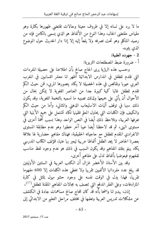 ‫ترقية‬ ‫في‬ ‫صالح‬ ‫الحاج‬ ‫الرحمن‬ ‫عبد‬ ‫إسهامات‬
‫العربية‬ ‫اللغة‬
- 65 -
‫ﻋﺪد‬
17
‫ﺳﺒﺘﻤﺒﺮ‬ ،
2017
‫وهو‬ ‫بكثرة‬ ‫ظهورها‬ ‫تقتضي‬ ‫وحالات‬ ‫معينة‬ ‫ظروف‬ ‫في‬ ‫إلا‬ ‫لسانه‬ ‫على‬ ‫يرد‬ ‫لا‬ ‫ما‬
‫حال‬‫ل‬‫ا‬ ‫مقتضى‬ ‫مقياس‬
،
‫من‬ ‫النوع‬ ‫وهذا‬
‫من‬ ‫فإنه‬ ‫بالكامن‬ ‫يسمى‬ ‫الذي‬ ‫هو‬ ‫الألفاظ‬
‫ي‬ ‫ولا‬ ‫تصرفه‬ ‫حت‬‫ت‬ ‫وهو‬ ‫المتكلم‬ ‫رصيد‬
‫ل‬
‫الموضوع‬ ‫حول‬ ‫حديث‬‫ل‬‫ا‬ ‫دار‬ ‫إذا‬ ‫إلا‬ ‫إليه‬ ‫جأ‬
.‫يثيره‬ ‫الذي‬
2
-
‫العلمية‬ ‫جهوده‬
:
‫أ‬
-
‫ضرورة‬
‫المصطلحات‬ ‫ضبط‬
‫ية‬‫التربو‬
:
‫يرى‬ ‫ية‬‫الرؤ‬ ‫هذه‬ ‫وحسب‬
‫صالح‬ ‫حاج‬‫ل‬‫ا‬
‫بأن‬
‫اطلاعنا‬
‫المفردات‬ ‫حصيلة‬ ‫على‬
‫في‬ ‫للطفل‬ ‫تقدم‬ ‫التي‬
‫المغرب‬ ‫في‬ ‫اللسانيېن‬ ‫معشر‬ ‫لنا‬ ‫أظهر‬ ‫الابتدائية‬ ‫المدارس‬
‫المربي‬ ‫يتصورها‬ ‫يكاد‬ ‫لا‬ ‫حصيلة‬‫ل‬‫ا‬ ‫هذه‬ ‫في‬ ‫ونقائص‬ ‫عيوبا‬ ‫العربي‬
،
‫الـكم‬ ‫حيث‬ ‫فمن‬
‫من‬ ‫حال‬‫ب‬ ‫يمكن‬ ‫لا‬ ‫ية‬‫اللغو‬ ‫العناصر‬ ‫من‬ ‫جدا‬ ‫كبيرة‬ ‫كمية‬ ‫غالبا‬ ‫للطفل‬ ‫تقدم‬
‫ية‬‫اللغو‬ ‫بالتخمة‬ ‫نسميه‬ ‫ما‬ ‫تصيبه‬ ‫ولذلك‬ ‫جميعها‬ ‫على‬ ‫يأتي‬ ‫أن‬ ‫الأحوال‬
،
‫يكون‬ ‫وقد‬
‫والمثالي‬ ‫الذهني‬ ‫الاستيعاب‬ ‫آليات‬ ‫توقف‬ ‫في‬ ‫سببا‬ ‫ذلك‬
،
‫الـكم‬ ‫حيث‬ ‫من‬ ‫وأما‬
‫والـكيف‬
‫التي‬ ‫الأبنية‬ ‫جميع‬ ‫على‬ ‫تشتمل‬ ‫تكاد‬ ‫تلقينها‬ ‫المعلم‬ ‫حاول‬‫ي‬ ‫التي‬ ‫الكلمات‬ ‫فإن‬
‫العربية‬ ‫تعرفها‬
،
‫وهذ‬ ‫الواحد‬ ‫النص‬ ‫في‬ ‫أيضا‬ ‫ذلك‬ ‫ونلاحظ‬
‫في‬ ‫أخرى‬ ‫تخمة‬ ‫بسبب‬ ‫ا‬
،‫البنى‬ ‫مستوى‬
‫أيضا‬ ‫لاحظنا‬ ‫قد‬ ‫ثم‬
‫المستوى‬ ‫مطابقة‬ ‫عدم‬ ‫وهو‬ ‫خطيرا‬ ‫آخر‬ ‫عيبا‬
‫ا‬ ‫الانفرادي‬
‫حقيقية‬‫ل‬‫ا‬ ‫حاجياته‬ ‫مع‬ ‫للطفل‬ ‫لمقدم‬
.
‫علاقة‬ ‫لها‬ ‫ية‬‫حضار‬ ‫مفاهيم‬ ‫فهناك‬
‫عربية‬ ‫ألفاظا‬ ‫الطفل‬ ‫جد‬‫ي‬ ‫لا‬ ‫حاضر‬‫ل‬‫ا‬ ‫بعصرنا‬
‫ل‬
‫عنها‬ ‫بها‬ ‫يعبر‬
،
‫فمؤلف‬
‫ا‬
‫ل‬
‫كتا‬
‫المدرسي‬ ‫ب‬
‫مناسب‬ ‫لفظ‬ ‫وجود‬ ‫عدم‬ ‫هو‬ ‫ذلك‬ ‫في‬ ‫السبب‬ ‫يكون‬ ‫وقد‬ ‫المفاهيم‬ ‫بتلك‬ ‫يهتم‬ ‫يكاد‬
.‫أخرى‬ ‫مفاهيم‬ ‫على‬ ‫تدل‬ ‫بألفاظ‬ ‫فيعوضها‬ ‫للمفهوم‬
‫غزال‬ ‫الأخضر‬ ‫الأستاذ‬ ‫بين‬ ‫وقد‬
‫الأولي‬ ‫السنتين‬ ‫في‬ ‫العربية‬ ‫الـكتب‬ ‫أن‬
‫ت‬
‫ين‬
‫الكلم‬ ‫هذه‬ ‫تغطي‬ ‫ولا‬ ‫تقريبا‬ ‫الألفيين‬ ‫مفرداتها‬ ‫عدد‬ ‫يبلغ‬ ‫قد‬
‫ات‬
‫إلا‬
600
‫مفهوما‬
‫تقريبا‬
،
‫ن‬ ‫الوقت‬ ‫في‬ ‫يدل‬ ‫فهذا‬
‫في‬ ‫يتمثل‬ ‫مهول‬ ‫حشو‬ ‫وجود‬ ‫على‬ ‫فسه‬
‫كثرة‬
‫المترادفا‬
‫ت‬
،
‫التي‬ ‫المدقع‬ ‫الفقر‬ ‫وعلى‬
‫ٺت‬
‫للطفل‬ ‫الملقنة‬ ‫المفاهيم‬ ‫جالات‬‫م‬ ‫به‬ ‫صف‬
)
17
(
.
‫إذن‬
،
‫يبدو‬
‫قد‬ ‫بأنه‬ ‫حا‬‫ض‬‫وا‬ ‫لنا‬
‫الـكشف‬ ‫في‬ ‫جادة‬ ‫مساهمات‬ ‫صالح‬ ‫حاج‬‫ل‬‫ل‬ ‫كان‬
‫إلى‬ ‫الابتدائي‬ ‫من‬ ‫التعليم‬ ‫مراحل‬ ‫ختلف‬‫م‬ ‫في‬ ‫وتعلمها‬ ‫العربية‬ ‫تدريس‬ ‫مشكلات‬ ‫عن‬
 