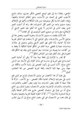 ‫بلجياللي‬ ‫خيرة‬
- 66 -
‫اﻟﺘﺮاث‬ ‫ﺣﻮﻟﻴﺎت‬ ‫ﻣﺠﻠﺔ‬
‫جامعي‬‫ل‬‫ا‬
،
‫دع‬ ‫ولطالما‬
‫ا‬
‫بشكل‬ ‫التعليمي‬ ‫الوضع‬ ‫تغيير‬ ‫إلى‬
،‫جذري‬
‫بانتهاج‬ ‫وذلك‬
‫الأسباب‬ ‫عن‬ ‫البحث‬ ‫في‬ ‫العلمي‬ ‫الأسلوب‬
،
،‫حليلها‬‫ت‬‫و‬ ‫الميدانية‬ ‫حقائق‬‫ل‬‫ا‬ ‫وجمع‬
‫موضوعية‬ ‫بكل‬ ‫المناسبة‬ ‫حلول‬‫ل‬‫ا‬ ‫جاد‬‫ي‬‫وإ‬
،
‫الإطلاق‬ ‫على‬ ‫وأهمها‬ ‫المشكلات‬ ‫هذه‬ ‫ومن‬
‫واحد‬ ‫مستوى‬ ‫وجود‬
‫يات‬‫المستو‬ ‫لكل‬ ‫التعبير‬ ‫من‬
،
‫التعبير‬ ‫أسلوب‬ ‫أن‬ ‫راعه‬ ‫فقد‬
‫المدار‬ ‫في‬ ‫الناس‬ ‫يتعلمه‬ ‫الذي‬
‫أو‬ ‫الترتيلي‬ ‫التعبير‬ ‫عليه‬ ‫أطلق‬ ‫عما‬ ‫خرج‬‫ي‬ ‫لا‬ ‫س‬
‫الإجلالي‬
،
‫اللغات‬ ‫كل‬ ‫في‬ ‫الموجودين‬ ‫التعبير‬ ‫مستويي‬ ‫من‬ ‫واحد‬ ‫وهو‬
)
18
(
.
‫التعبير‬ ‫ية‬‫وعفو‬ ‫الاسترسال‬ ‫مستوى‬ ‫به‬ ‫فيقصد‬ ‫الأول‬ ‫فأما‬
،
‫في‬ ‫هذا‬ ‫حصل‬‫ي‬‫و‬
،‫والاسترخاء‬ ‫الأسس‬ ‫مواضع‬
‫للعربية‬ ‫الناطق‬ ‫فيها‬ ‫يستخدم‬ ‫لا‬ ‫التي‬ ‫المواضع‬ ‫وهي‬
‫ال‬ ‫إلا‬ ‫مادة‬
.‫عامية‬
‫الترتيلي‬ ‫التعبير‬ ‫فهو‬ ‫الثاني‬ ‫وأما‬
‫و‬
‫حالات‬ ‫في‬ ‫يستعمل‬ ‫الذي‬
‫به‬ ‫يتلفظ‬ ‫لما‬ ‫الشكلية‬ ‫العناية‬ ‫المتكلم‬ ‫من‬ ‫المقام‬ ‫حرمة‬ ‫تقتضي‬ ‫إذ‬ ‫معينة‬ ‫ومناسبات‬
‫كلمات‬ ‫من‬
،
‫تلك‬ ‫المتكلم‬ ‫فيه‬ ‫يعقد‬ ‫الذي‬ ‫المستوى‬ ‫وهو‬ ،‫عبارات‬ ‫من‬ ‫يصوغه‬ ‫وما‬
"‫المتكلم‬ ‫"انقباض‬ ‫باسم‬ ‫عليها‬ ‫أطلق‬ ‫حال‬ ‫وهي‬ ‫ية‬‫العفو‬
)
19
(
.
‫ألا‬ ‫جدا‬ ‫مهمة‬ ‫نقطة‬ ‫إلى‬ ‫الإشارة‬ ‫بنا‬ ‫جدر‬‫ت‬ ‫ما‬‫ك‬
‫و‬
‫التعبير‬ ‫أحادية‬ ‫أن‬ ‫هي‬
‫الرحمن‬ ‫عبد‬ ‫الأستاذ‬ ‫برأي‬ ‫كارثة‬ ‫بذاتها‬ ‫هي‬ ‫مدارسنا‬ ‫في‬ ‫العربية‬ ‫تعليم‬ ‫في‬ ‫الممارسة‬
‫صالح‬ ‫حاج‬‫ل‬‫ا‬
:
‫وال‬ ‫الأدب‬ ‫ية‬‫زاو‬ ‫إلى‬ ‫الفصحى‬ ‫ركون‬ ‫في‬ ‫السبب‬ ‫"لأنها‬
‫كتا‬
‫من‬ ‫بة‬
‫جهة‬
،
‫ب‬ ‫الابتعاد‬ ‫ثانية‬ ‫جهة‬ ‫ومن‬
‫اللغة‬
‫العربي‬
‫ة‬
‫الفصحى‬
‫عن‬
‫لغة‬
‫التخاطب‬
"‫اليومي‬
)
20
(
.
‫أن‬ ‫نظرنا‬ ‫وفي‬
‫الا‬ ‫هذا‬
‫فتح‬ ‫الذي‬ ‫هو‬ ‫الواسع‬ ‫الاستعمال‬ ‫ميادين‬ ‫عن‬ ‫حصار‬‫ن‬
‫الفصحى‬ ‫مكان‬ ‫العامية‬ ‫لإحلال‬ ‫مصراعيه‬ ‫على‬ ‫الباب‬
-
‫الأسف‬ ‫مع‬
-
‫تاركا‬
‫لها‬
،‫حاضرات‬‫م‬‫وال‬ ‫خطب‬‫ل‬‫ا‬ ‫بعض‬ ‫توفره‬ ‫وما‬ ‫المناسبات‬ ‫بعض‬ ‫جاوز‬‫ت‬‫ي‬ ‫لا‬ ‫ضيقا‬ ‫جالا‬‫م‬
‫والندوات‬
،
‫والنشرات‬
‫ية‬‫الإخبار‬
،
‫و‬
‫الاستعمال‬ ‫فرص‬
،
‫و‬
‫لذلك‬ ‫تعزيزا‬
‫حاج‬‫ل‬‫ا‬ ‫يرى‬
‫صالح‬
‫من‬ ‫أنه‬
‫يكون‬ ‫الضيقة‬ ‫الأطر‬ ‫هذه‬ ‫خارج‬ ‫الفصحى‬ ‫استعمال‬ ‫على‬ ‫جرؤ‬‫ي‬
‫والاستهزاء‬ ‫ية‬‫للسخر‬ ‫عرضة‬
)
21
(
،
‫وحصرها‬ ‫وتعليمها‬ ‫للعربية‬ ‫الضيقة‬ ‫النظرة‬ ‫أن‬ ‫ما‬‫ك‬
‫جانب‬‫ل‬‫ا‬ ‫يولي‬ ‫أن‬ ‫إلى‬ ‫صالح‬ ‫حاج‬‫ل‬‫ا‬ ‫دفعت‬ ‫التي‬ ‫هي‬ ‫الاستعمال‬ ‫من‬ ‫حدد‬‫م‬ ‫جال‬‫م‬ ‫في‬
 